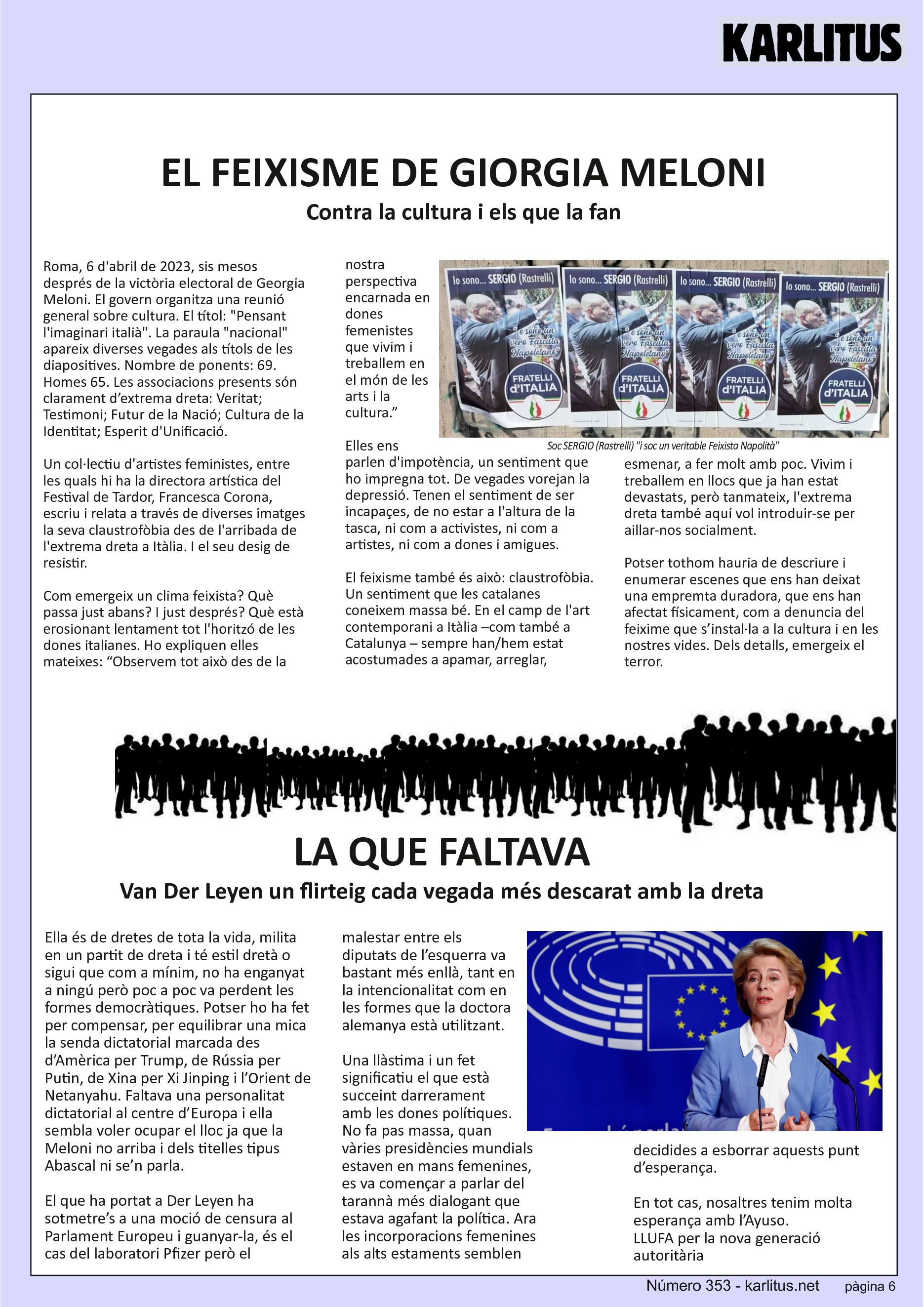 SISENA PAGINA: EL CAT NEGRE
EL FEIXISME DE GIORGIA MELONI
Contra la cultura i els que la fan
Roma, 6 d'abril de 2023, sis mesos després de la victòria electoral de Georgia Meloni. El govern organitza una reunió general sobre cultura. El títol: Pensant l'imaginari italià. La paraula nacional apareix diverses vegades als títols de les diapositives. Nombre de ponents: 69. Homes 65. Les associacions presents són clarament d’extrema dreta: Veritat; Testimoni; Futur de la Nació; Cultura de la Identitat; Esperit d'Unificació.
Un col·lectiu d'artistes feministes, entre les quals hi ha la directora artística del Festival de Tardor, Francesca Corona, escriu i relata a través de diverses imatges la seva claustrofòbia des de l'arribada de l'extrema dreta a Itàlia. I el seu desig de resistir.
Com emergeix un clima feixista? Què passa just abans? I just després? Què està erosionant lentament tot l'horitzó de les dones italianes. Ho expliquen elles mateixes: “Observem tot això des de la nostra perspectiva encarnada en dones femenistes que vivim i treballem en el món de les arts i la cultura.”
Elles ens parlen d'impotència, un sentiment que ho impregna tot. De vegades vorejan la depressió. Tenen el sentiment de ser incapaçes, de no estar a l'altura de la tasca, ni com a activistes, ni com a artistes, ni com a dones i amigues.
El feixisme també és això: claustrofòbia. Un sentiment que les catalanes coneixem massa bé. En el camp de l'art contemporani a Itàlia –com també a Catalunya – sempre han/hem estat acostumades a apamar, arreglar, esmenar, a fer molt amb poc. Vivim i treballem en llocs que ja han estat devastats, però tanmateix, l'extrema dreta també aquí vol introduir-se per aillar-nos socialment.
Potser tothom hauria de descriure i enumerar escenes que ens han deixat una empremta duradora, que ens han afectat físicament, com a denuncia del feixime que s’instal·la a la cultura i en les nostres vides. Dels detalls, emergeix el terror.
LA QUE FALTAVA
Van Der Leyen un flirteig cada vegada més descarat amb la dreta
Ella és de dretes de tota la vida, milita en un partit de dreta i té estil dretà o sigui que com a mínim, no ha enganyat a ningú però poc a poc va perdent les formes democràtiques. Potser ho ha fet per compensar, per equilibrar una mica la senda dictatorial marcada des d’Amèrica per Trump, de Rússia per Putin, de Xina per Xi Jinping i l’Orient de Netanyahu. Faltava una personalitat dictatorial al centre d’Europa i ella sembla voler ocupar el lloc ja que la Meloni no arriba i dels titelles tipus Abascal ni se’n parla.
El que ha portat a Der Leyen ha sotmetre’s a una moció de censura al Parlament Europeu i guanyar-la, és el cas del laboratori Pfizer però el malestar entre els diputats de l’esquerra va bastant més enllà, tant en la intencionalitat com en les formes que la doctora alemanya està utilitzant.
Una llàstima i un fet significatiu el que està succeint darrerament amb les dones polítiques. No fa pas massa, quan vàries presidències mundials estaven en mans femenines, es va començar a parlar del tarannà més dialogant que estava agafant la política. Ara les incorporacions femenines als alts estaments semblen decidides a esborrar aquests punt d’esperança.
En tot cas, nosaltres tenim molta esperança amb l’Ayuso.
LLUFA per la nova generació autoritària