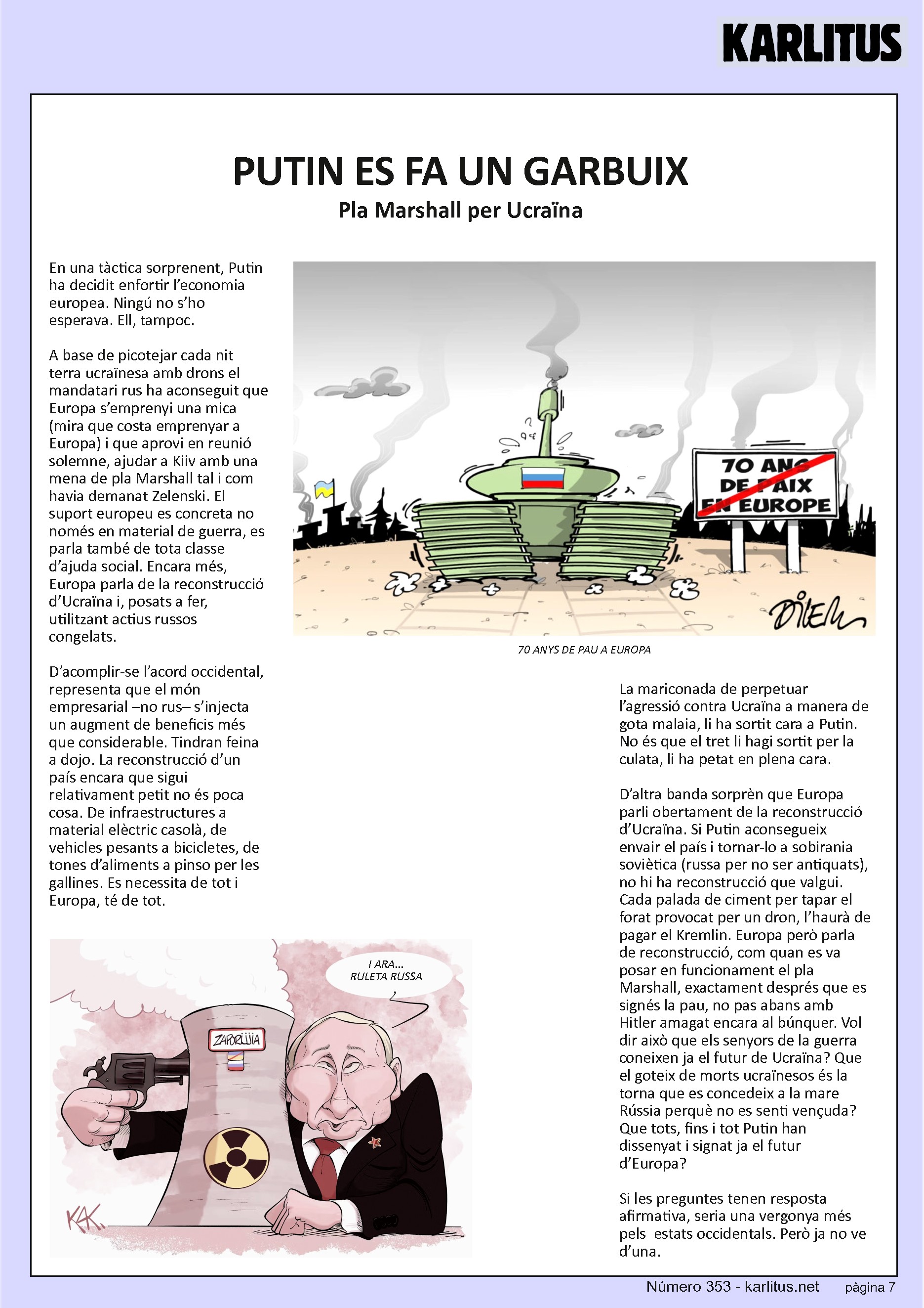 SETENA PAGINA: EL CAT NEGRE
PUTIN ES FA UN GARBUIX
Pla Marshall per Ucraïna
En una tàctica sorprenent, Putin ha decidit enfortir l’economia europea. Ningú no s’ho esperava. Ell, tampoc.
A base de picotejar cada nit terra ucraïnesa amb drons el mandatari rus ha aconseguit que Europa s’emprenyi una mica (mira que costa emprenyar a Europa) i que aprovi en reunió solemne, ajudar a Kiiv amb una mena de pla Marshall tal i com havia demanat Zelenski. El suport europeu es concreta no només en material de guerra, es parla també de tota classe d’ajuda social. Encara més, Europa parla de la reconstrucció d’Ucraïna i, posats a fer, utilitzant actius russos congelats.
D’acomplir-se l’acord occidental, representa que el món empresarial –no rus– s’injecta un augment de beneficis més que considerable. Tindran feina a dojo. La reconstrucció d’un país encara que sigui relativament petit no és poca cosa. De infraestructures a material elèctric casolà, de vehicles pesants a bicicletes, de tones d’aliments a pinso per les gallines. Es necessita de tot i Europa, té de tot.
La mariconada de perpetuar l’agressió contra Ucraïna a manera de gota malaia, li ha sortit cara a Putin. No és que el tret li hagi sortit per la culata, li ha petat en plena cara.
D’altra banda sorprèn que Europa parli obertament de la reconstrucció d’Ucraïna. Si Putin aconsegueix envair el país i tornar-lo a sobirania soviètica (russa per no ser antiquats), no hi ha reconstrucció que valgui. Cada palada de ciment per tapar el forat provocat per un dron, l’haurà de pagar el Kremlin. Europa però parla de reconstrucció, com quan es va posar en funcionament el pla Marshall, exactament després que es signés la pau, no pas abans amb Hitler amagat encara al búnquer. Vol dir això que els senyors de la guerra coneixen ja el futur de Ucraïna? Que el goteix de morts ucraïnesos és la torna que es concedeix a la mare Rússia perquè no es senti vençuda? Que tots, fins i tot Putin han dissenyat i signat ja el futur d’Europa?
Si les preguntes tenen resposta afirmativa, seria una vergonya més pels estats occidentals. Però ja no ve d’una.