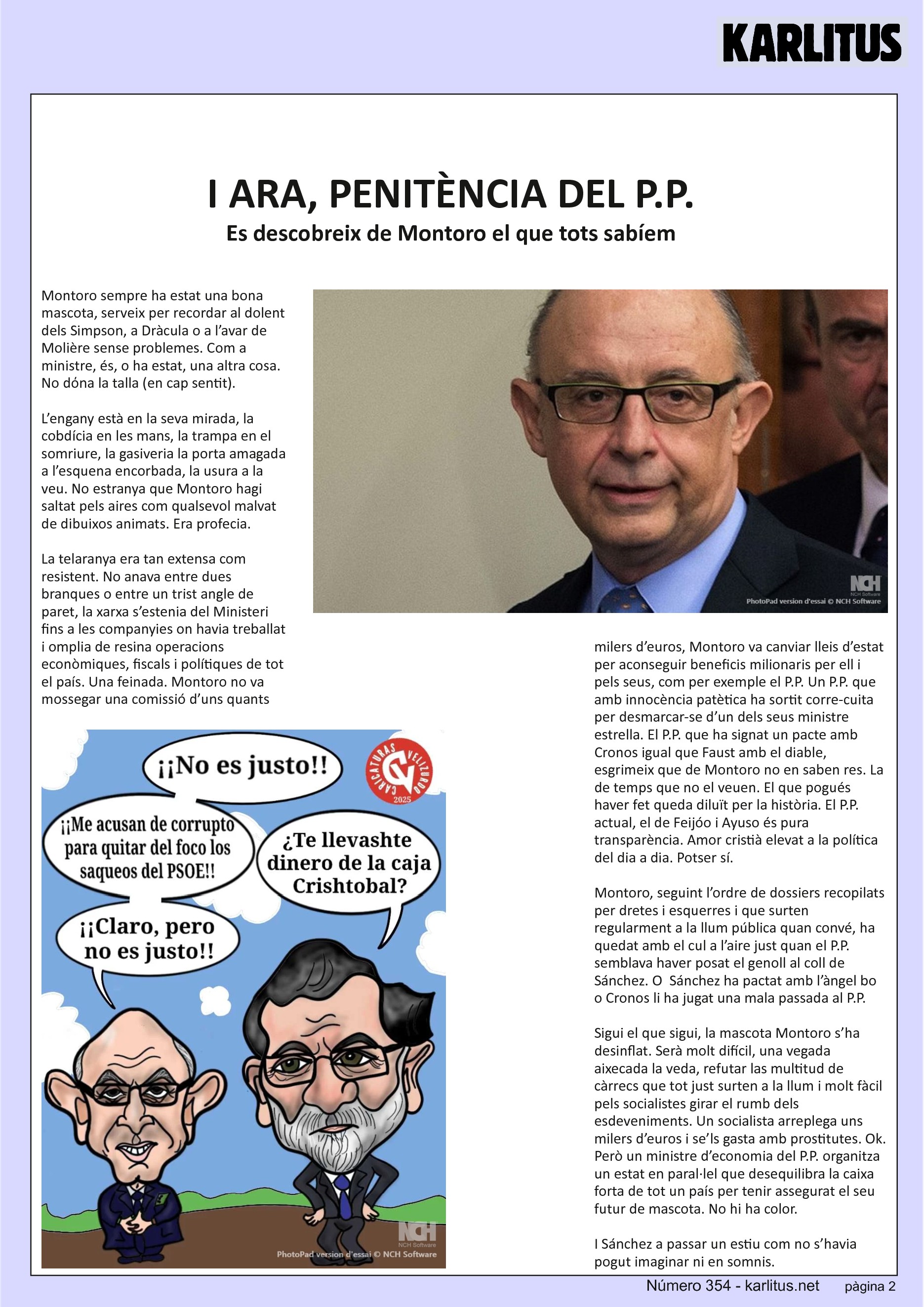 SEGONA PÀGINA
I ARA, PENITÈNCIA DEL P.P.
Es descobreix de Montoro el que tots sabíem
Montoro sempre ha estat una bona mascota, serveix per recordar al dolent dels Simpson, a Dràcula o a l’avar de Molière sense problemes. Com a ministre, és, o ha estat, una altra cosa. No dόna la talla (en cap sentit).
L’engany està en la seva mirada, la cobdícia en les mans, la trampa en el somriure, la gasiveria la porta amagada a l’esquena encorbada, la usura a la veu. No estranya que Montoro hagi saltat pels aires com qualsevol malvat de dibuixos animats. Era profecia.
La telaranya era tan extensa com resistent. No anava entre dues branques o entre un trist angle de paret, la xarxa s’estenia del Ministeri fins a les companyies on havia treballat i omplia de resina operacions econòmiques, fiscals i polítiques de tot el país. Una feinada. Montoro no va mossegar una comissió d’uns quants milers d’euros, Montoro va canviar lleis d’estat per aconseguir beneficis milionaris per ell i pels seus, com per exemple el P.P. Un P.P. que amb innocència patètica ha sortit corre-cuita per desmarcar-se d’un dels seus ministre estrella. El P.P. que ha signat un pacte amb Cronos igual que Faust amb el diable, esgrimeix que de Montoro no en saben res. La de temps que no el veuen. El que pogués haver fet queda diluït per la història. El P.P. actual, el de Feijóo i Ayuso és pura transparència. Amor cristià elevat a la política del dia a dia. Potser sí.
Montoro, seguint l’ordre de dossiers recopilats per dretes i esquerres i que surten regularment a la llum pública quan convé, ha quedat amb el cul a l’aire just quan el P.P. semblava haver posat el genoll al coll de Sánchez. O  Sánchez ha pactat amb l’àngel bo o Cronos li ha jugat una mala passada al P.P.
Sigui el que sigui, la mascota Montoro s’ha desinflat. Serà molt difícil, una vegada aixecada la veda, refutar las multitud de càrrecs que tot just surten a la llum i molt fàcil pels socialistes girar el rumb dels esdeveniments. Un socialista arreplega uns milers d’euros i se’ls gasta amb prostitutes. Ok. Però un ministre d’economia del P.P. organitza un estat en paral·lel que desequilibra la caixa forta de tot un país per tenir assegurat el seu futur de mascota. No hi ha color.
I Sánchez a passar un estiu com no s’havia pogut imaginar ni en somnis.