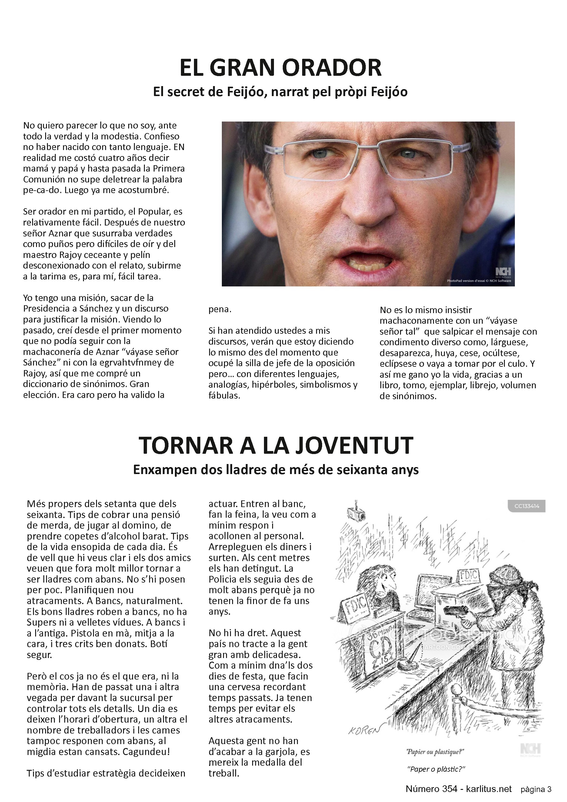 TERCERA PÀGINA
EL GRAN ORADOR
El secret de Feijóo, narrat pel pròpi Feijóo
No quiero parecer lo que no soy, ante todo la verdad y la modestia. Confieso no haber nacido con tanto lenguaje. EN realidad me costó cuatro años decir mamá y papá y hasta pasada la Primera Comunión no supe deletrear la palabra pe-ca-do. Luego ya me acostumbré.
Ser orador en mi partido, el Popular, es relativamente fácil. Después de nuestro señor Aznar que susurraba verdades como puños pero difíciles de oír y del maestro Rajoy ceceante y pelín desconexionado con el relato, subirme a la tarima es, para mí, fácil tarea.
Yo tengo una misión, sacar de la Presidencia a Sánchez y un discurso para justificar la misión. Viendo lo pasado, creí desde el primer momento que no podía seguir con la machaconería de Aznar “váyase señor Sánchez” ni con la egrvahtvfnmey de Rajoy, así que me compré un diccionario de sinónimos. Gran elección. Era caro pero ha valido la pena.
Si han atendido ustedes a mis discursos, verán que estoy diciendo lo mismo des del momento que ocupé la silla de jefe de la oposición pero… con diferentes lenguajes, analogías, hipérboles, simbolismos y fábulas.
No es lo mismo insistir machaconamente con un “váyase señor tal”  que salpicar el mensaje con condimento diverso como, lárguese, desaparezca, huya, cese, ocúltese, eclípsese o vaya a tomar por el culo. Y así me gano yo la vida, gracias a un libro, tomo, ejemplar, librejo, volumen de sinónimos.
TORNAR A LA JOVENTUT
Enxampen dos lladres de més de seixanta anys
Més propers dels setanta que dels seixanta. Tips de cobrar una pensió de merda, de jugar al domino, de prendre copetes d’alcohol barat. Tips de la vida ensopida de cada dia. És de vell que hi veus clar i els dos amics veuen que fora molt millor tornar a ser lladres com abans. No s’hi posen per poc. Planifiquen nou atracaments. A Bancs, naturalment. Els bons lladres roben a bancs, no ha Supers ni a velletes vídues. A bancs i a l’antiga. Pistola en mà, mitja a la cara, i tres crits ben donats. Botí segur.
Però el cos ja no és el que era, ni la memòria. Han de passat una i altra vegada per davant la sucursal per controlar tots els detalls. Un dia es deixen l’horari d’obertura, un altra el nombre de treballadors i les cames tampoc responen com abans, al migdia estan cansats. Cagundeu!
Tips d’estudiar estratègia decideixen actuar. Entren al banc, fan la feina, la veu com a mínim respon i acollonen al personal. Arrepleguen els diners i surten. Als cent metres els han detingut. La Policia els seguia des de molt abans perquè ja no tenen la finor de fa uns anys.
No hi ha dret. Aquest país no tracte a la gent gran amb delicadesa. Com a mínim dna’ls dos dies de festa, que facin una cervesa recordant temps passats. Ja tenen temps per evitar els altres atracaments.
Aquesta gent no han d’acabar a la garjola, es mereix la medalla del treball.