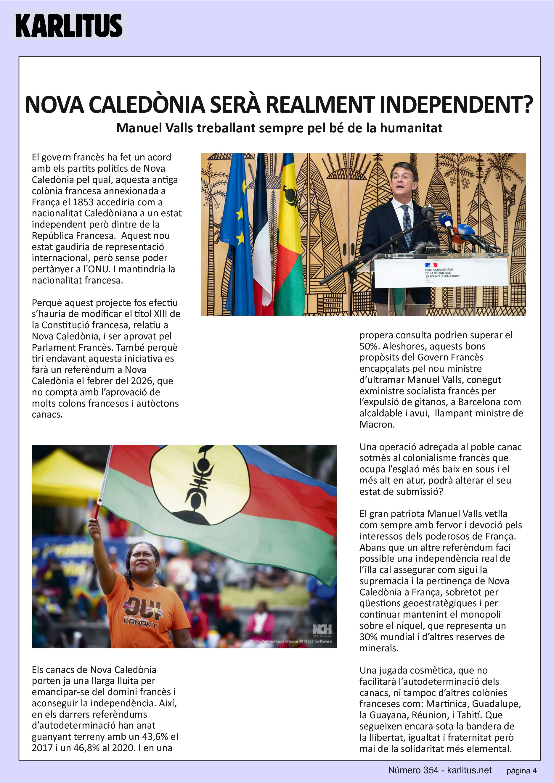 QUARTA PÀGINA
NOVA CALEDÒNIA SERÀ REALMENT INDEPENDENT?
Manuel Valls treballant sempre pel bé de la humanitat
El govern francès ha fet un acord amb els partits polítics de Nova Caledònia pel qual, aquesta antiga colònia francesa annexionada a França el 1853 accediria com a nacionalitat Caledòniana a un estat independent però dintre de la República Francesa.  Aquest nou estat gaudiria de representació internacional, però sense poder pertànyer a l'ONU. I mantindria la nacionalitat francesa.
Perquè aquest projecte fos efectiu s’hauria de modificar el títol XIII de la Constitució francesa, relatiu a Nova Caledònia, i ser aprovat pel Parlament Francès. També perquè tiri endavant aquesta iniciativa es farà un referèndum a Nova Caledònia el febrer del 2026, que no compta amb l’aprovació de molts colons francesos i autòctons canacs.
Els canacs de Nova Caledònia porten ja una llarga lluita per emancipar-se del domini francès i aconseguir la independència. Així, en els darrers referèndums d’autodeterminació han anat guanyant terreny amb un 43,6% el 2017 i un 46,8% al 2020. I en una propera consulta podrien superar el 50%. Aleshores, aquests bons propòsits del Govern Francès encapçalats pel nou ministre d’ultramar Manuel Valls, conegut exministre socialista francès per l’expulsió de gitanos, a Barcelona com alcaldable i avui,  llampant ministre de Macron.
Una operació adreçada al poble canac sotmès al colonialisme francès que ocupa l’esglaó més baix en sous i el més alt en atur, podrà alterar el seu estat de submissió?
El gran patriota Manuel Valls vetlla com sempre amb fervor i devoció pels interessos dels poderosos de França. Abans que un altre referèndum faci possible una independència real de l’illa cal assegurar com sigui la supremacia i la pertinença de Nova Caledònia a França, sobretot per qüestions geoestratègiques i per continuar mantenint el monopoli sobre el níquel, que representa un 30% mundial i d’altres reserves de minerals.
Una jugada cosmètica, que no facilitarà l’autodeterminació dels canacs, ni tampoc d’altres colònies franceses com: Martinica, Guadalupe, la Guayana, Réunion, i Tahití. Que segueixen encara sota la bandera de la llibertat, igualtat i fraternitat però mai de la solidaritat més elemental.