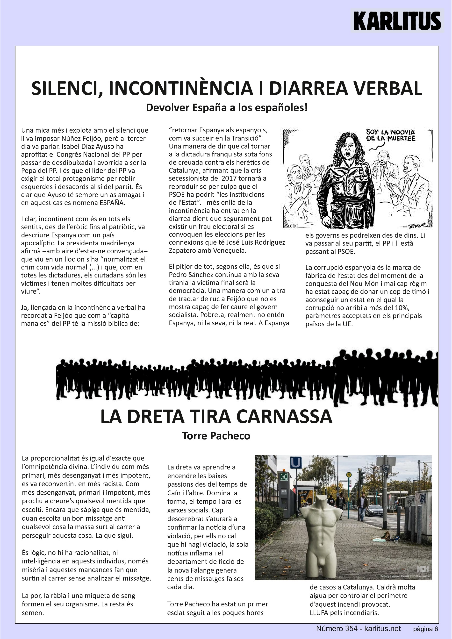 SISENA PÀGINA: EL CAT NEGRE
SILENCI, INCONTINÈNCIA I DIARREA VERBAL
Devolver España a los españoles!
Una mica més i explota amb el silenci que li va imposar Núñez Feijóo, però al tercer dia va parlar. Isabel Díaz Ayuso ha aprofitat el Congrés Nacional del PP per passar de desdibuixada i avorrida a ser la Pepa del PP. I és que el líder del PP va exigir el total protagonisme per reblir esquerdes i desacords al si del partit. És clar que Ayuso té sempre un as amagat i en aquest cas es nomena ESPAÑA.
I clar, incontinent com és en tots els sentits, des de l’eròtic fins al patriòtic, va descriure Espanya com un país apocalíptic. La presidenta madrilenya afirmà –amb aire d’estar-ne convençuda– que viu en un lloc on s'ha “normalitzat el crim com vida normal (...) i que, com en totes les dictadures, els ciutadans són les víctimes i tenen moltes dificultats per viure”.
Ja, llençada en la incontinència verbal ha recordat a Feijóo que com a “capità manaies” del PP té la missió bíblica de: “retornar Espanya als espanyols, com va succeir en la Transició”. Una manera de dir que cal tornar a la dictadura franquista sota fons de creuada contra els herètics de Catalunya, afirmant que la crisi secessionista del 2017 tornarà a reproduir-se per culpa que el PSOE ha podrit “les institucions de l'Estat”. I més enllà de la incontinència ha entrat en la diarrea dient que segurament pot existir un frau electoral si es convoquen les eleccions per les connexions que té José Luis Rodríguez Zapatero amb Veneçuela.
El pitjor de tot, segons ella, és que si Pedro Sánchez continua amb la seva tirania la víctima final serà la democràcia. Una manera com un altra de tractar de ruc a Feijóo que no es mostra capaç de fer caure el govern socialista. Pobreta, realment no entén Espanya, ni la seva, ni la real. A Espanya els governs es podreixen des de dins. Li va passar al seu partit, el PP i li està passant al PSOE.
La corrupció espanyola és la marca de fàbrica de l’estat des del moment de la conquesta del Nou Món i mai cap règim ha estat capaç de donar un cop de timó i aconseguir un estat en el qual la corrupció no arribi a més del 10%, paràmetres acceptats en els principals països de la UE.
LA DRETA TIRA CARNASSA
Torre Pacheco
La proporcionalitat és igual d’exacte que l’omnipotència divina. L’individu com més primari, més desenganyat i més impotent, es va reconvertint en més racista. Com més desenganyat, primari i impotent, més procliu a creure’s qualsevol mentida que escolti. Encara que sàpiga que és mentida, quan escolta un bon missatge anti qualsevol cosa la massa surt al carrer a perseguir aquesta cosa. La que sigui.
És lògic, no hi ha racionalitat, ni intel·ligència en aquests individus, només  misèria i aquestes mancances fan que surtin al carrer sense analitzar el missatge.
La por, la ràbia i una miqueta de sang formen el seu organisme. La resta és semen.
La dreta va aprendre a encendre les baixes passions des del temps de Caín i l’altre. Domina la forma, el tempo i ara les xarxes socials. Cap descerebrat s’aturarà a confirmar la notícia d’una violació, per ells no cal que hi hagi violació, la sola notícia inflama i el departament de ficció de la nova Falange genera cents de missatges falsos cada dia.
Torre Pacheco ha estat un primer esclat seguit a les poques hores de casos a Catalunya. Caldrà molta aigua per controlar el perímetre d’aquest incendi provocat.  
LLUFA pels incendiaris.