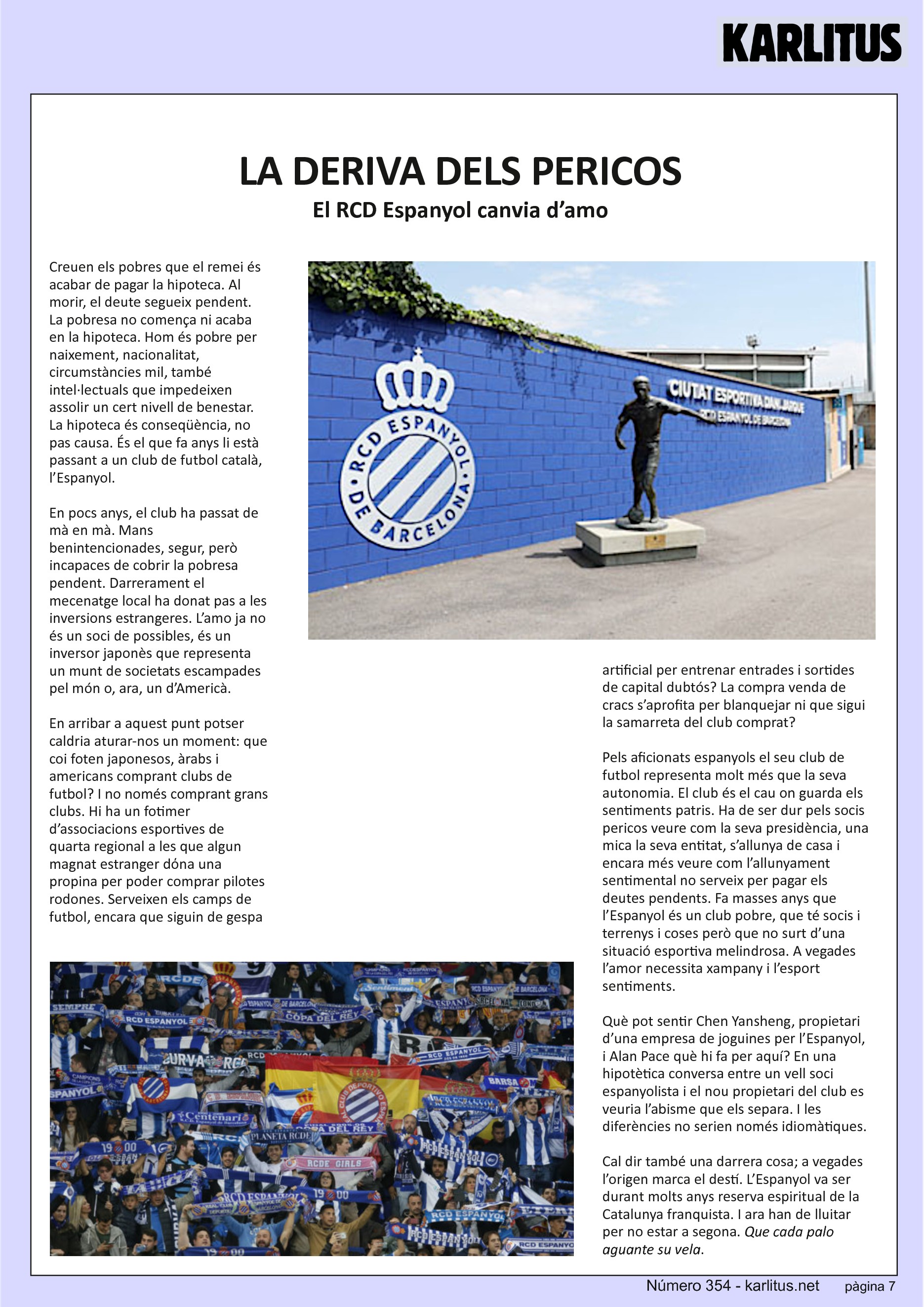 SETENA PÀGINA: EL CAT NEGRE
LA DERIVA DELS PERICOS
El RCD Espanyol canvia d’amo
Creuen els pobres que el remei és acabar de pagar la hipoteca. Al morir, el deute segueix pendent. La pobresa no comença ni acaba en la hipoteca. Hom és pobre per naixement, nacionalitat, circumstàncies mil, també intel·lectuals que impedeixen assolir un cert nivell de benestar. La hipoteca és conseqüència, no pas causa. És el que fa anys li està passant a un club de futbol català, l’Espanyol.
En pocs anys, el club ha passat de mà en mà. Mans benintencionades, segur, però incapaces de cobrir la pobresa pendent. Darrerament el mecenatge local ha donat pas a les inversions estrangeres. L’amo ja no és un soci de possibles, és un inversor japonès que representa un munt de societats escampades pel món o, ara, un d’Americà.
En arribar a aquest punt potser caldria aturar-nos un moment: que coi foten japonesos, àrabs i americans comprant clubs de futbol? I no només comprant grans clubs. Hi ha un fotimer d’associacions esportives de quarta regional a les que algun magnat estranger dόna una propina per poder comprar pilotes rodones. Serveixen els camps de futbol, encara que siguin de gespa artificial per entrenar entrades i sortides de capital dubtós? La compra venda de cracs s’aprofita per blanquejar ni que sigui la samarreta del club comprat?
Pels aficionats espanyols el seu club de futbol representa molt més que la seva autonomia. El club és el cau on guarda els sentiments patris. Ha de ser dur pels socis pericos veure com la seva presidència, una mica la seva entitat, s’allunya de casa i encara més veure com l’allunyament sentimental no serveix per pagar els deutes pendents. Fa masses anys que l’Espanyol és un club pobre, que té socis i terrenys i coses però que no surt d’una situació esportiva melindrosa. A vegades l’amor necessita xampany i l’esport sentiments.
Què pot sentir Chen Yansheng, propietari d’una empresa de joguines per l’Espanyol, i Alan Pace què hi fa per aquí? En una hipotètica conversa entre un vell soci espanyolista i el nou propietari del club es veuria l’abisme que els separa. I les diferències no serien només idiomàtiques.
Cal dir també una darrera cosa; a vegades l’origen marca el destí. L’Espanyol va ser durant molts anys reserva espiritual de la Catalunya franquista. I ara han de lluitar per no estar a segona. Que cada palo aguante su vela.