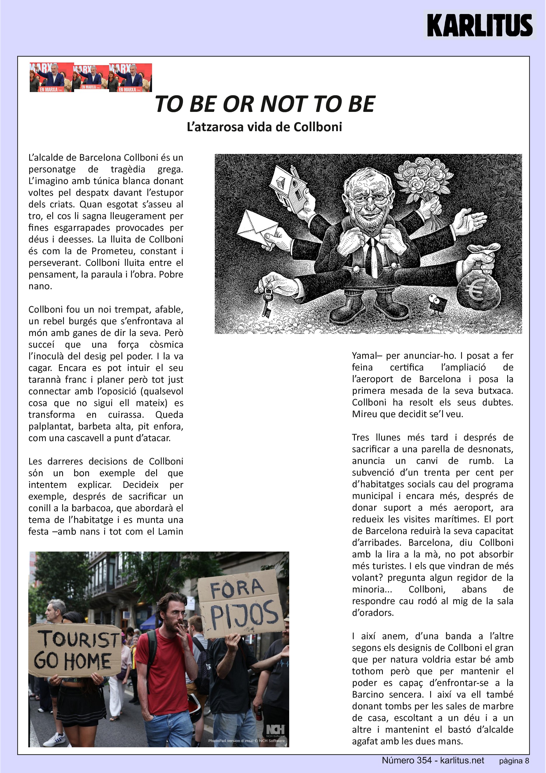 VUITENA PÀGINA: EL CAT NEGRE
TO BE OR NOT TO BE
L’atzarosa vida de Collboni
L’alcalde de Barcelona Collboni és un personatge de tragèdia grega. L’imagino amb túnica blanca donant voltes pel despatx davant l’estupor dels criats. Quan esgotat s’asseu al tro, el cos li sagna lleugerament per fines esgarrapades provocades per déus i deesses. La lluita de Collboni és com la de Prometeu, constant i perseverant. Collboni lluita entre el pensament, la paraula i l’obra. Pobre nano.
Collboni fou un noi trempat, afable, un rebel burgés que s’enfrontava al món amb ganes de dir la seva. Però succeí que una força còsmica l’inoculà del desig pel poder. I la va cagar. Encara es pot intuir el seu tarannà franc i planer però tot just connectar amb l’oposició (qualsevol cosa que no sigui ell mateix) es transforma en cuirassa. Queda palplantat, barbeta alta, pit enfora, com una cascavell a punt d’atacar.
Les darreres decisions de Collboni sόn un bon exemple del que intentem explicar. Decideix per exemple, després de sacrificar un conill a la barbacoa, que abordarà el tema de l’habitatge i es munta una festa –amb nans i tot com el Lamin Yamal– per anunciar-ho. I posat a fer feina certifica l’ampliació de l’aeroport de Barcelona i posa la primera mesada de la seva butxaca. Collboni ha resolt els seus dubtes. Mireu que decidit se’l veu.
Tres llunes més tard i després de sacrificar a una parella de desnonats, anuncia un canvi de rumb. La subvenció d’un trenta per cent per d’habitatges socials cau del programa municipal i encara més, després de donar suport a més aeroport, ara redueix les visites marítimes. El port de Barcelona reduirà la seva capacitat d’arribades. Barcelona, diu Collboni amb la lira a la mà, no pot absorbir més turistes. I els que vindran de més volant? pregunta algun regidor de la minoria... Collboni, abans de  respondre cau rodó al mig de la sala d’oradors.
I així anem, d’una banda a l’altre segons els designis de Collboni el gran que per natura voldria estar bé amb tothom però que per mantenir el poder es capaç d’enfrontar-se a la Barcino sencera. I així va ell també donant tombs per les sales de marbre de casa, escoltant a un déu i a un altre i mantenint el bastó d’alcalde agafat amb les dues mans.