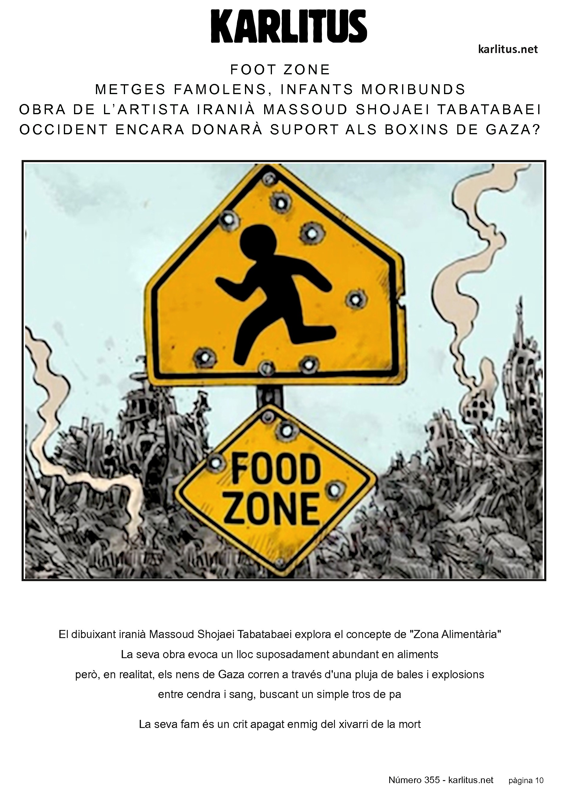 DESENA PAGINA: EL CAT NEGRE
FOOT ZONE
METGES FAMOLENS, INFANTS MORIBUNDS
OBRA DE L’ARTISTA IRANIÀ MASSOUD SHOJAEI TABATABAEI
OCCIDENT ENCARA DONARÀ SUPORT ALS BOXINS DE GAZA?
El dibuixant iranià Massoud Shojaei Tabatabaei explora el concepte de Zona Alimentària en un dels seus dibuixos. La seva obra evoca un lloc suposadament abundant en aliments, però on, en realitat, els nens de Gaza corren a través d'una pluja de bales i explosions, entre cendra i sang, buscant un simple tros de pa. La seva fam és un crit apagat enmig del xivarri de la mort.