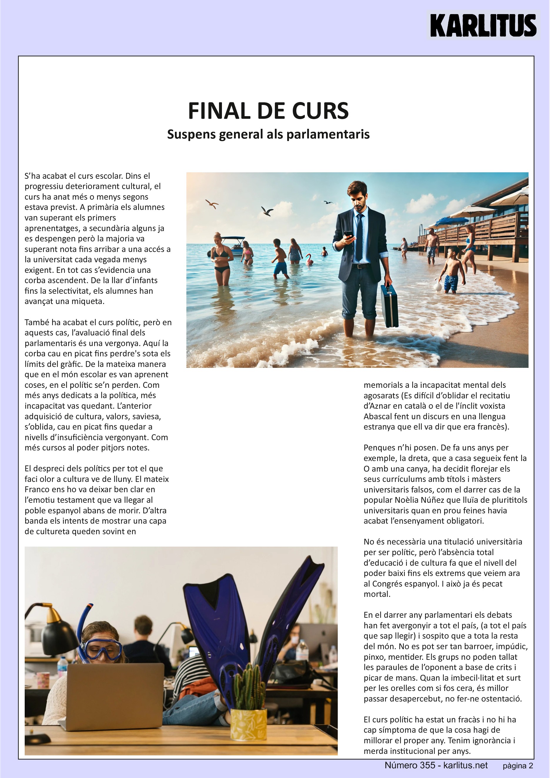 SEGONA PAGINA
FINAL DE CURS
Suspens general als parlamentaris
S’ha acabat el curs escolar. Dins el progressiu deteriorament cultural, el curs ha anat més o menys segons estava previst. A primària els alumnes van superant els primers aprenentatges, a secundària alguns ja es despengen però la majoria va superant nota fins arribar a una accés a la universitat cada vegada menys exigent. En tot cas s’evidencia una corba ascendent. De la llar d’infants fins la selectivitat, els alumnes han avançat una miqueta.
També ha acabat el curs polític, però en aquests cas, l’avaluació final dels parlamentaris és una vergonya. Aquí la corba cau en picat fins perdre's sota els límits del gràfic. De la mateixa manera que en el món escolar es van aprenent coses, en el polític se’n perden. Com més anys dedicats a la política, més incapacitat vas quedant. L’anterior adquisició de cultura, valors, saviesa, s’oblida, cau en picat fins quedar a nivells d’insuficiència vergonyant. Com més cursos al poder pitjors notes.
El despreci dels polítics per tot el que faci olor a cultura ve de lluny. El mateix Franco ens ho va deixar ben clar en l’emotiu testament que va llegar al poble espanyol abans de morir. D’altra banda els intents de mostrar una capa de cultureta queden sovint en memorials a la incapacitat mental dels agosarats (Es difícil d’oblidar el recitatiu d’Aznar en català o el de l'ínclit voxista Abascal fent un discurs en una llengua estranya que ell va dir que era francès).
Penques n’hi posen. De fa uns anys per exemple, la dreta, que a casa segueix fent la O amb una canya, ha decidit florejar els seus currículums amb títols i màsters universitaris falsos, com el darrer cas de la popular Noèlia Núñez que lluïa de plurititols universitaris quan en prou feines havia acabat l’ensenyament obligatori.
No és necessària una titulació universitària per ser polític, però l’absència total d’educació i de cultura fa que el nivell del poder baixi fins els extrems que veiem ara al Congrés espanyol. I això ja és pecat mortal.
En el darrer any parlamentari els debats han fet avergonyir a tot el país, (a tot el país que sap llegir) i sospito que a tota la resta del món. No es pot ser tan barroer, impúdic, pinxo, mentider. Els grups no poden tallat les paraules de l’oponent a base de crits i picar de mans. Quan la imbecil·litat et surt per les orelles com si fos cera, és millor passar desapercebut, no fer-ne ostentació.
El curs polític ha estat un fracàs i no hi ha cap símptoma de que la cosa hagi de millorar el proper any. Tenim ignorància i merda institucional per anys.