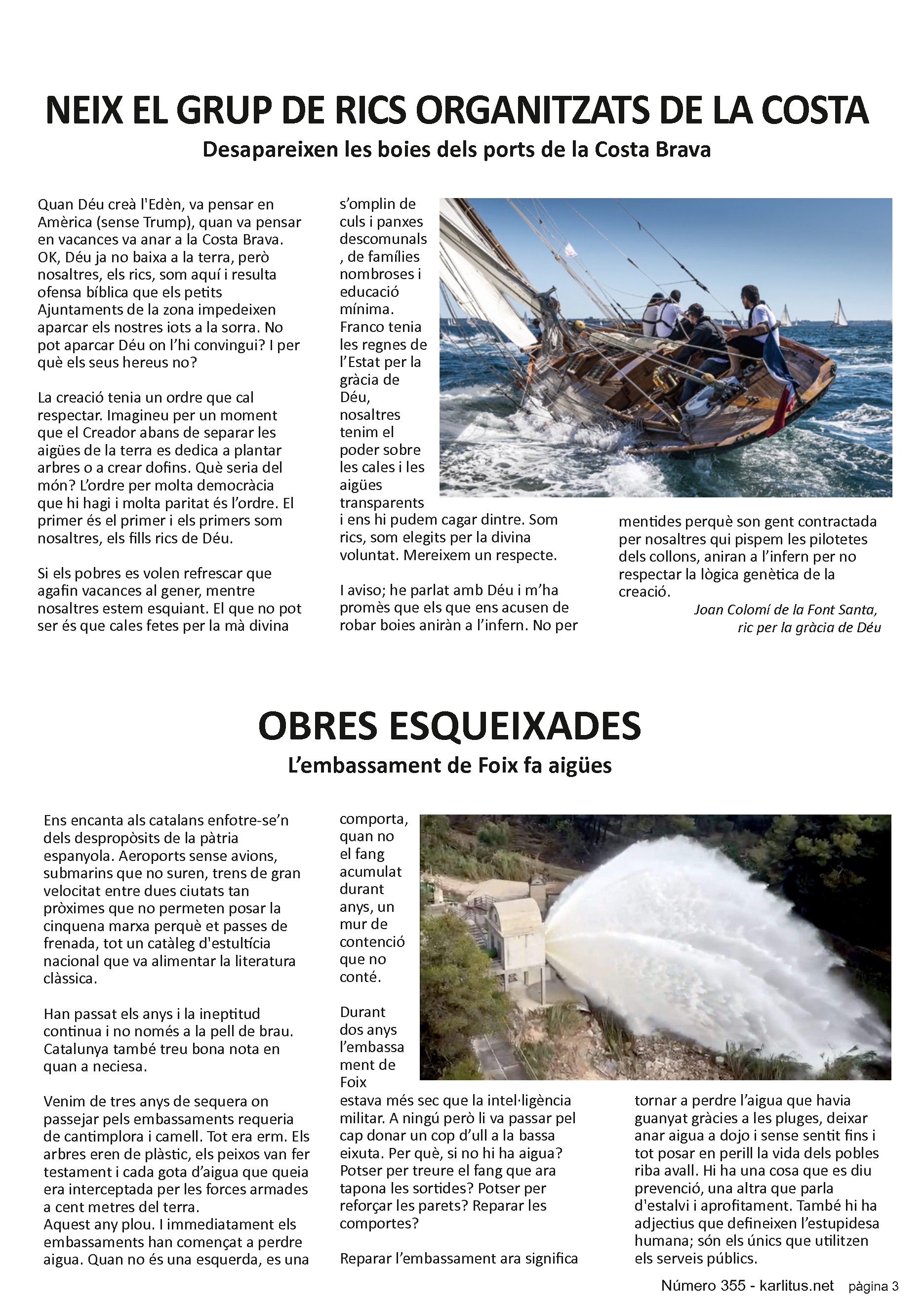 TERCERA PAGINA
NEIX EL GRUP DE RICS ORGANITZATS DE LA COSTA
Desapareixen les boies dels ports de la Costa Brava
Quan Déu creà l'Edèn, va pensar en Amèrica (sense Trump), quan va pensar en vacances va anar a la Costa Brava. OK, Déu ja no baixa a la terra, però nosaltres, els rics, som aquí i resulta ofensa bíblica que els petits Ajuntaments de la zona impedeixen aparcar els nostres iots a la sorra. No pot aparcar Déu on l’hi convingui? I per què els seus hereus no?
La creació tenia un ordre que cal respectar. Imagineu per un moment que el Creador abans de separar les aigües de la terra es dedica a plantar arbres o a crear dofins. Què seria del món? L’ordre per molta democràcia que hi hagi i molta paritat és l’ordre. El primer és el primer i els primers som nosaltres, els fills rics de Déu.
Si els pobres es volen refrescar que agafin vacances al gener, mentre nosaltres estem esquiant. El que no pot ser és que cales fetes per la mà divina s’omplin de culs i panxes descomunals, de famílies nombroses i educació mínima. Franco tenia les regnes de l’Estat per la gràcia de Déu, nosaltres tenim el poder sobre les cales i les aigües transparents i ens hi pudem cagar dintre. Som rics, som elegits per la divina voluntat. Mereixem un respecte.
I aviso; he parlat amb Déu i m’ha promès que els que ens acusen de robar boies aniràn a l’infern. No per mentides perquè son gent contractada per nosaltres qui pispem les pilotetes dels collons, aniran a l’infern per no respectar la lògica genètica de la creació.
Joan Colomí de la Font Santa, ric per la gràcia de Déu.
OBRES ESQUEIXADES
L’embassament de Foix fa aigües
Ens encanta als catalans enfotre-se’n dels despropòsits de la pàtria espanyola. Aeroports sense avions, submarins que no suren, trens de gran velocitat entre dues ciutats tan pròximes que no permeten posar la cinquena marxa perquè et passes de frenada, tot un catàleg d'estultícia nacional que va alimentar la literatura clàssica.
Han passat els anys i la ineptitud continua i no només a la pell de brau. Catalunya també treu bona nota en quan a neciesa.
Venim de tres anys de sequera on passejar pels embassaments requeria de cantimplora i camell. Tot era erm. Els arbres eren de plàstic, els peixos van fer testament i cada gota d’aigua que queia era interceptada per les forces armades a cent metres del terra.
Aquest any plou. I immediatament els embassaments han començat a perdre aigua. Quan no és una esquerda, es una comporta, quan no el fang acumulat durant anys, un mur de contenció que no conté.
Durant dos anys l’embassament de Foix estava més sec que la intel·ligència militar. A ningú però li va passar pel cap donar un cop d’ull a la bassa eixuta. Per què, si no hi ha aigua? Potser per treure el fang que ara tapona les sortides? Potser per reforçar les parets? Reparar les comportes?
Reparar l’embassament ara significa tornar a perdre l’aigua que havia guanyat gràcies a les pluges, deixar anar aigua a dojo i sense sentit fins i tot posar en perill la vida dels pobles riba avall. Hi ha una cosa que es diu prevenció, una altra que parla d'estalvi i aprofitament. També hi ha adjectius que defineixen l’estupidesa humana; són els únics que utilitzen els serveis públics.