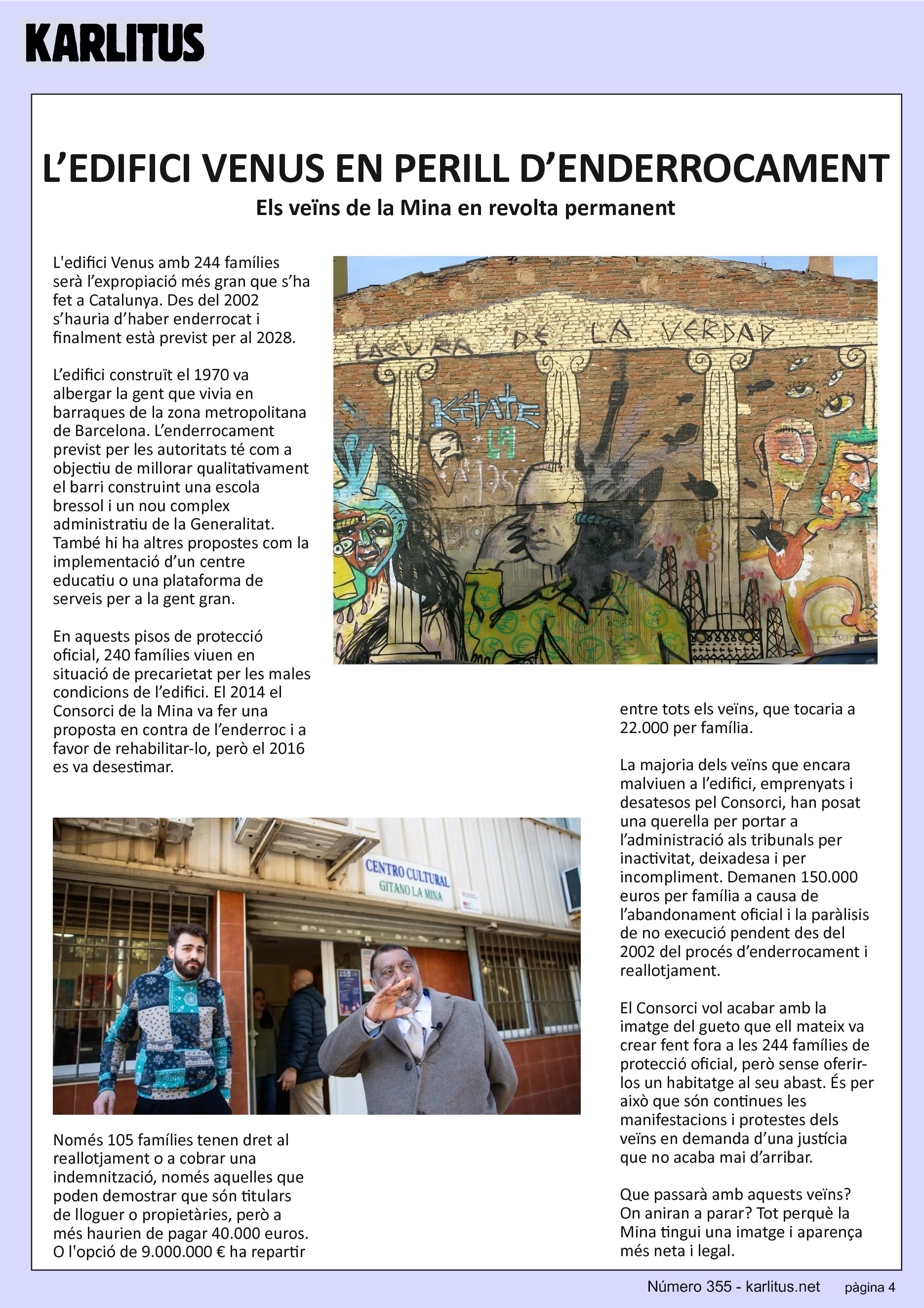 QUARTA PAGINA
L’EDIFICI VENUS EN PERILL D’ENDERROCAMENT
Els veïns de la Mina en revolta permanent
L'edifici Venus amb 244 famílies serà l’expropiació més gran que s’ha fet a Catalunya. Des del 2002 s’hauria d’haber enderrocat i finalment està previst per al 2028.
L’edifici construït el 1970 va albergar la gent que vivia en barraques de la zona metropolitana de Barcelona. L’enderrocament previst per les autoritats té com a objectiu de millorar qualitativament el barri construint una escola bressol i un nou complex administratiu de la Generalitat. També hi ha altres propostes com la implementació d’un centre educatiu o una plataforma de serveis per a la gent gran.
En aquests pisos de protecció oficial, 240 famílies viuen en situació de precarietat per les males condicions de l’edifici. El 2014 el Consorci de la Mina va fer una proposta en contra de l’enderroc i a favor de rehabilitar-lo, però el 2016 es va desestimar.
Només 105 famílies tenen dret al reallotjament o a cobrar una indemnització, només aquelles que poden demostrar que són titulars de lloguer o propietàries, però a més haurien de pagar 40.000 euros. O l'opció de 9.000.000 € ha repartir entre tots els veïns, que tocaria a 22.000 per família.
La majoria dels veïns que encara malviuen a l’edifici, emprenyats i desatesos pel Consorci, han posat una querella per portar a l’administració als tribunals per inactivitat, deixadesa i per incompliment. Demanen 150.000 euros per família a causa de l’abandonament oficial i la paràlisis de no execució pendent des del 2002 del procés d’enderrocament i reallotjament.
El Consorci vol acabar amb la imatge del gueto que ell mateix va crear fent fora a les 244 famílies de protecció oficial, però sense oferir-los un habitatge al seu abast. És per això que són continues les manifestacions i protestes dels veïns en demanda d’una justícia que no acaba mai d’arribar.
Que passarà amb aquests veïns? On aniran a parar? Tot perquè la Mina tingui una imatge i aparença més neta i legal.
