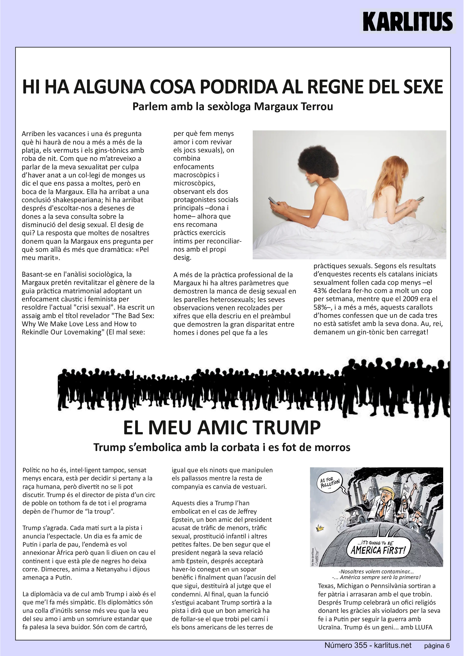 SISENA PAGINA: EL CAT NEGRE
HI HA ALGUNA COSA PODRIDA AL REGNE DEL SEXE
Parlem amb la sexòloga Margaux Terrou
Arriben les vacances i una és pregunta què hi haurà de nou a més a més de la platja, els vermuts i els gins-tònics amb roba de nit. Com que no m’atreveixo a parlar de la meva sexualitat per culpa d’haver anat a un col·legi de monges us dic el que ens passa a moltes, però en boca de la Margaux. Ella ha arribat a una conclusió shakespeariana; hi ha arribat després d'escoltar-nos a desenes de dones a la seva consulta sobre la disminució del desig sexual. El desig de qui? La resposta que moltes de nosaltres donem quan la Margaux ens pregunta per què som allà és més que dramàtica: «Pel meu marit».
Basant-se en l'anàlisi sociològica, la Margaux pretén revitalitzar el gènere de la guia pràctica matrimonial adoptant un enfocament càustic i feminista per resoldre l'actual crisi sexual. Ha escrit un assaig amb el títol revelador The Bad Sex: Why We Make Love Less and How to Rekindle Our Lovemaking (El mal sexe: per què fem menys amor i com revivar els jocs sexuals), on combina enfocaments macroscòpics i microscòpics, observant els dos protagonistes socials principals –dona i home– alhora que ens recomana pràctics exercicis íntims per reconciliar-nos amb el propi desig.
A més de la pràctica professional de la Margaux hi ha altres paràmetres que demostren la manca de desig sexual en les parelles heterosexuals; les seves observacions venen recolzades per xifres que ella descriu en el preàmbul que demostren la gran disparitat entre homes i dones pel que fa a les pràctiques sexuals. Segons els resultats d’enquestes recents els catalans iniciats sexualment follen cada cop menys –el 43% declara fer-ho com a molt un cop per setmana, mentre que el 2009 era el 58%–, i a més a més, aquests carallots d’homes confessen que un de cada tres no està satisfet amb la seva dona. Au, rei, demanem un gin-tònic ben carregat!
EL MEU AMIC TRUMP
Trump s’embolica amb la corbata i es fot de morros
Polític no ho és, intel·ligent tampoc, sensat menys encara, està per decidir si pertany a la raça humana, però divertit no se li pot discutir. Trump és el director de pista d’un circ de poble on tothom fa de tot i el programa depèn de l’humor de “la troup”.
Trump s’agrada. Cada matí surt a la pista i anuncia l’espectacle. Un dia es fa amic de Putin i parla de pau, l’endemà es vol annexionar Àfrica però quan li diuen on cau el continent i que està ple de negres ho deixa corre. Dimecres, anima a Netanyahu i dijous amenaça a Putin.
La diplomàcia va de cul amb Trump i això és el que me’l fa més simpàtic. Els diplomàtics són una colla d'inútils sense més veu que la veu del seu amo i amb un somriure estandar que fa palesa la seva buidor. Són com de cartró, igual que els ninots que manipulen els pallassos mentre la resta de companyia es canvia de vestuari.
Aquests dies a Trump l’han embolicat en el cas de Jeffrey Epstein, un bon amic del president acusat de tràfic de menors, tràfic sexual, prostitució infantil i altres petites faltes. De ben segur que el president negarà la seva relació amb Epstein, després acceptarà haver-lo conegut en un sopar benèfic i finalment quan l’acusin del que sigui, destituirà al jutge que el condemni. Al final, quan la funció s’estigui acabant Trump sortirà a la pista i dirà que un bon americà ha de follar-se el que trobi pel camí i els bons americans de les terres de Texas, Michigan o Pennsilvània sortiran a fer pàtria i arrasaran amb el que trobin. Després Trump celebrarà un ofici religiós donant les gràcies als violadors per la seva fe i a Putin per seguir la guerra amb Ucraïna. Trump és un geni... amb LLUFA