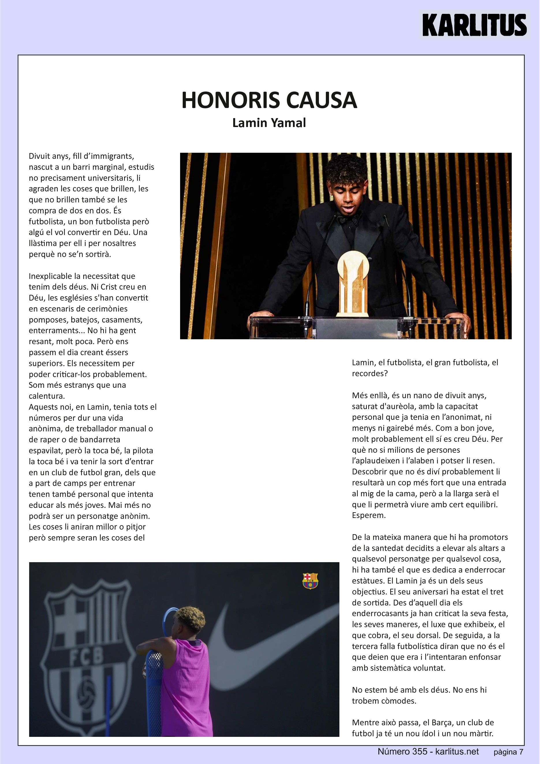 SETENA PAGINA: EL CAT NEGRE
HONORIS CAUSA
Lamin Yamal
Divuit anys, fill d’immigrants, nascut a un barri marginal, estudis no precisament universitaris, li agraden les coses que brillen, les que no brillen també se les compra de dos en dos. És futbolista, un bon futbolista però algú el vol convertir en Déu. Una llàstima per ell i per nosaltres perquè no se’n sortirà.
Inexplicable la necessitat que tenim dels déus. Ni Crist creu en Déu, les esglésies s'han convertit en escenaris de cerimònies pomposes, batejos, casaments, enterraments... No hi ha gent resant, molt poca. Però ens passem el dia creant éssers superiors. Els necessitem per poder criticar-los probablement. Som més estranys que una calentura.
Aquests noi, en Lamin, tenia tots el números per dur una vida anònima, de treballador manual o de raper o de bandarreta espavilat, però la toca bé, la pilota la toca bé i va tenir la sort d’entrar en un club de futbol gran, dels que a part de camps per entrenar tenen també personal que intenta educar als més joves. Mai més no podrà ser un personatge anònim. Les coses li aniran millor o pitjor però sempre seran les coses del Lamin, el futbolista, el gran futbolista, el recordes?
Més enllà, és un nano de divuit anys, saturat d'aurèola, amb la capacitat personal que ja tenia en l’anonimat, ni menys ni gairebé més. Com a bon jove, molt probablement ell sí es creu Déu. Per què no si milions de persones l’aplaudeixen i l’alaben i potser li resen.
Descobrir que no és diví probablement li resultarà un cop més fort que una entrada al mig de la cama, però a la llarga serà el que li permetrà viure amb cert equilibri. Esperem.
De la mateixa manera que hi ha promotors de la santedat decidits a elevar als altars a qualsevol personatge per qualsevol cosa, hi ha també el que es dedica a enderrocar estàtues. El Lamin ja és un dels seus objectius. El seu aniversari ha estat el tret de sortida. Des d’aquell dia els enderrocasants ja han criticat la seva festa, les seves maneres, el luxe que exhibeix, el que cobra, el seu dorsal. De seguida, a la tercera falla futbolística diran que no és el que deien que era i l’intentaran enfonsar amb sistemàtica voluntat.
No estem bé amb els déus. No ens hi trobem còmodes.
Mentre això passa, el Barça, un club de futbol ja té un nou ídol i un nou màrtir.