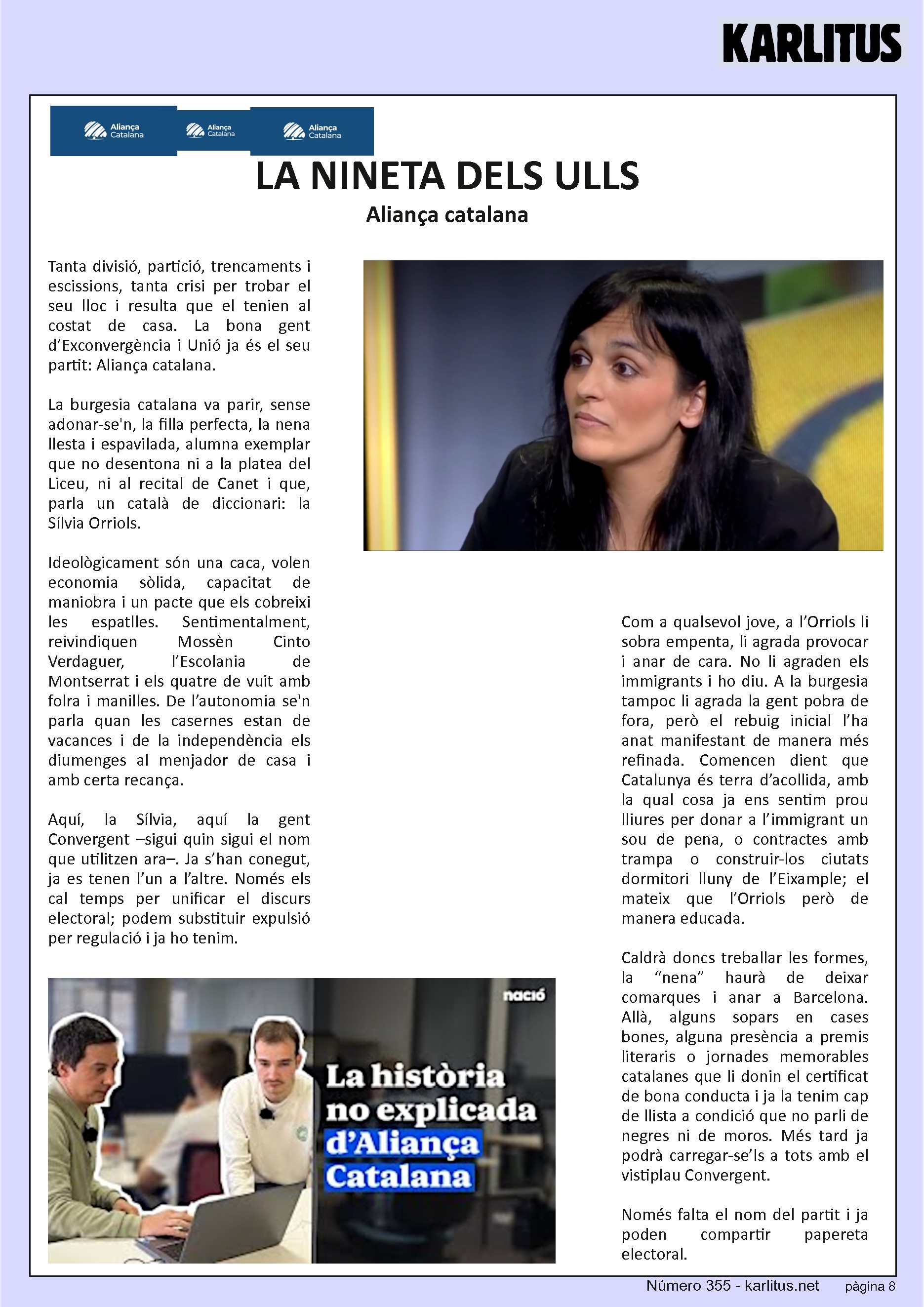 VUITENA PAGINA: EL CAT NEGRE
LA NINETA DELS ULLS
Aliança catalana
Tanta divisió, partició, trencaments i escissions, tanta crisi per trobar el seu lloc i resulta que el tenien al costat de casa. La bona gent d’Exconvergència i Unió ja és el seu partit: Aliança catalana.
La burgesia catalana va parir, sense adonar-se'n, la filla perfecta, la nena llesta i espavilada, alumna exemplar que no desentona ni a la platea del Liceu, ni al recital de Canet i que, parla un català de diccionari: la Sílvia Orriols.
Ideològicament són una caca, volen economia sòlida, capacitat de maniobra i un pacte que els cobreixi les espatlles. Sentimentalment, reivindiquen Mossèn Cinto Verdaguer, l’Escolania de Montserrat i els quatre de vuit amb folra i manilles. De l’autonomia se'n parla quan les casernes estan de vacances i de la independència els diumenges al menjador de casa i amb certa recança.
Aquí, la Sílvia, aquí la gent Convergent –sigui quin sigui el nom que utilitzen ara–. Ja s’han conegut, ja es tenen l’un a l’altre. Només els cal temps per unificar el discurs electoral; podem substituir expulsió per regulació i ja ho tenim.
Com a qualsevol jove, a l’Orriols li sobra empenta, li agrada provocar i anar de cara. No li agraden els immigrants i ho diu. A la burgesia tampoc li agrada la gent pobra de fora, però el rebuig inicial l’ha anat manifestant de manera més refinada. Comencen dient que Catalunya és terra d’acollida, amb la qual cosa ja ens sentim prou lliures per donar a l’immigrant un sou de pena, o contractes amb trampa o construir-los ciutats dormitori lluny de l’Eixample; el mateix que l’Orriols però de manera educada.
Caldrà doncs treballar les formes, la “nena” haurà de deixar comarques i anar a Barcelona. Allà, alguns sopars en cases bones, alguna presència a premis literaris o jornades memorables catalanes que li donin el certificat de bona conducta i ja la tenim cap de llista a condició que no parli de negres ni de moros. Més tard ja podrà carregar-se’ls a tots amb el vistiplau Convergent.
Només falta el nom del partit i ja poden compartir papereta electoral.