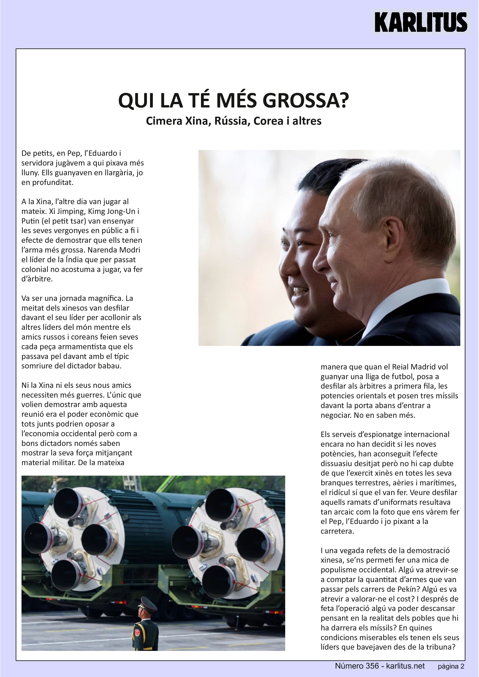 SEGONA PAGINA
QUI LA TÉ MÉS GROSSA?
Cimera Xina, Rússia, Corea i altres
De petits, en Pep, l’Eduardo i servidora jugàvem a qui pixava més lluny. Ells guanyaven en llargària, jo en profunditat.
A la Xina, l’altre dia van jugar al mateix. Xi Jimping, Kimg Jong-Un i Putin (el petit tsar) van ensenyar les seves vergonyes en públic a fi i efecte de demostrar que ells tenen l’arma més grossa. Narenda Modri el líder de la Índia que per passat colonial no acostuma a jugar, va fer d’àrbitre.
Va ser una jornada magnífica. La meitat dels xinesos van desfilar davant el seu líder per acollonir als altres líders del món mentre els amics russos i coreans feien seves cada peça armamentista que els passava pel davant amb el típic somriure del dictador babau.
Ni la Xina ni els seus nous amics necessiten més guerres. L’únic que volien demostrar amb aquesta reunió era el poder econòmic que tots junts podrien oposar a l’economia occidental però com a bons dictadors només saben mostrar la seva força mitjançant material militar. De la mateixa manera que quan el Reial Madrid vol guanyar una lliga de futbol, posa a desfilar als àrbitres a primera fila, les potencies orientals et posen tres míssils davant la porta abans d’entrar a negociar. No en saben més.
Els serveis d’espionatge internacional encara no han decidit si les noves potències, han aconseguit l’efecte dissuasiu desitjat però no hi cap dubte de que l’exercit xinès en totes les seva branques terrestres, aèries i marítimes, el ridícul sí que el van fer. Veure desfilar aquells ramats d’uniformats resultava tan arcaic com la foto que ens vàrem fer el Pep, l’Eduardo i jo pixant a la carretera.
I una vegada refets de la demostració xinesa, se’ns permeti fer una mica de populisme occidental. Algú va atrevir-se a comptar la quantitat d’armes que van passar pels carrers de Pekín? Algú es va atrevir a valorar-ne el cost? I després de feta l’operació algú va poder descansar pensant en la realitat dels pobles que hi ha darrera els míssils? En quines condicions miserables els tenen els seus líders que bavejaven des de la tribuna? I ja en ple somni, imagineu que els míssils es giren cap a la tribuna principal?