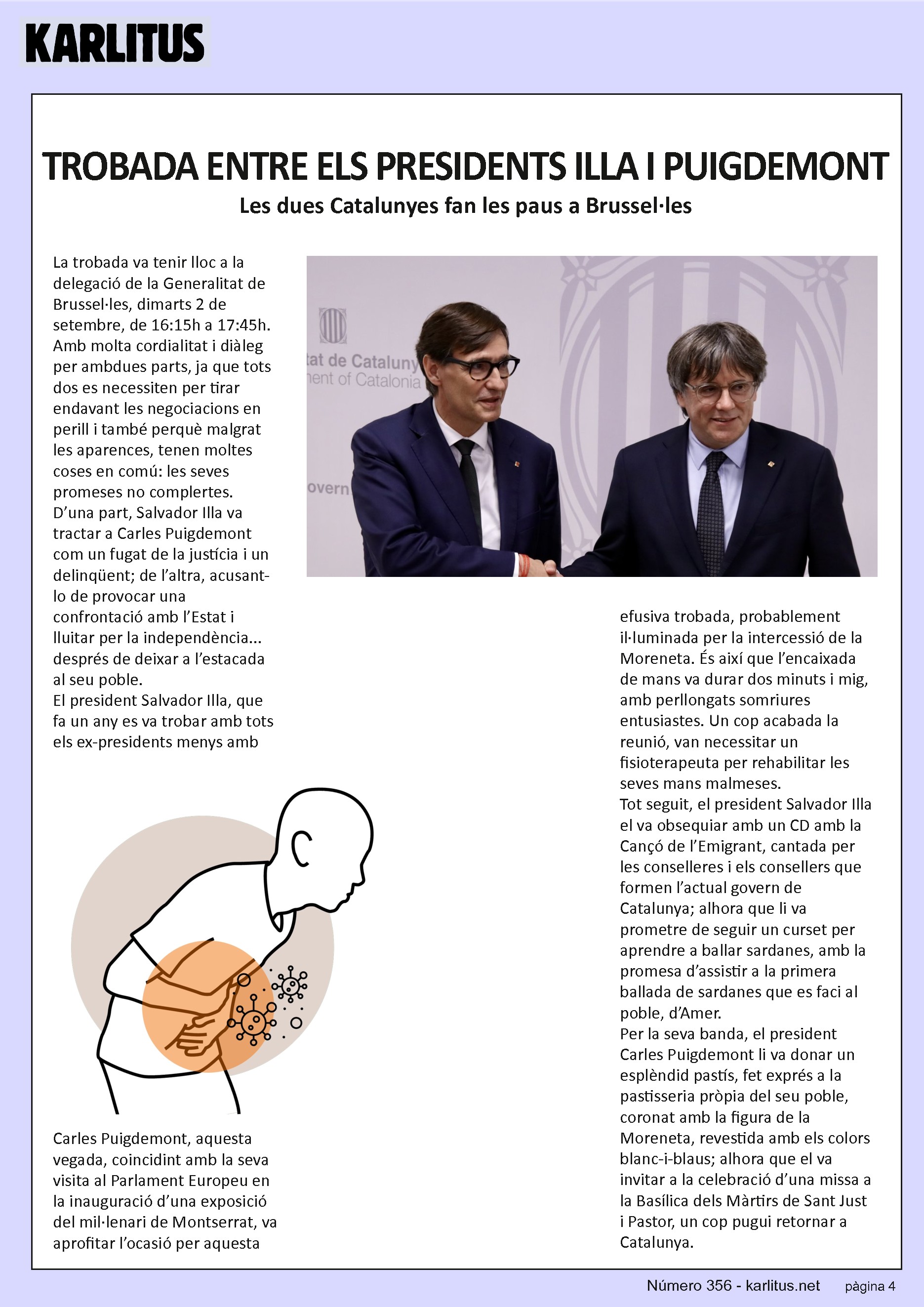QUARTA PAGINA
TROBADA ENTRE ELS PRESIDENTS ILLA I PUIGDEMONT
Les dues Catalunyes fan les paus a Brussel·les
La trobada va tenir lloc a la delegació de la Generalitat de Brussel·les, dimarts 2 de setembre, de 16:15h a 17:45h. Amb molta cordialitat i diàleg per ambdues parts, ja que tots dos es necessiten per tirar endavant les negociacions en perill i també perquè malgrat les aparences, tenen moltes coses en comú: les seves promeses no complertes.
D’una part, Salvador Illa va tractar a Carles Puigdemont com un fugat de la justícia i un delinqüent; de l’altra, acusant-lo de provocar una confrontació amb l’Estat i lluitar per la independència... després de deixar a l’estacada al seu poble.
El president Salvador Illa, que fa un any es va trobar amb tots els ex-presidents menys amb Carles Puigdemont, aquesta vegada, coincidint amb la seva visita al Parlament Europeu en la inauguració d’una exposició del mil·lenari de Montserrat, va aprofitar l’ocasió per aquesta efusiva trobada, probablement il·luminada per la intercessió de la Moreneta. És així que l’encaixada de mans va durar dos minuts i mig, amb perllongats somriures entusiastes. Un cop acabada la reunió, van necessitar un fisioterapeuta per rehabilitar les seves mans malmeses.
Tot seguit, el president Salvador Illa el va obsequiar amb un CD amb la Cançó de l’Emigrant, cantada per les conselleres i els consellers que formen l’actual govern de Catalunya; alhora que li va prometre de seguir un curset per aprendre a ballar sardanes, amb la promesa d’assistir a la primera ballada de sardanes que es faci al poble, d’Amer.
Per la seva banda, el president Carles Puigdemont li va donar un esplèndid pastís, fet exprés a la pastisseria pròpia del seu poble, coronat amb la figura de la Moreneta, revestida amb els colors blanc-i-blaus; alhora que el va invitar a la celebració d’una missa a la Basílica dels Màrtirs de Sant Just i Pastor, un cop pugui retornar a Catalunya.