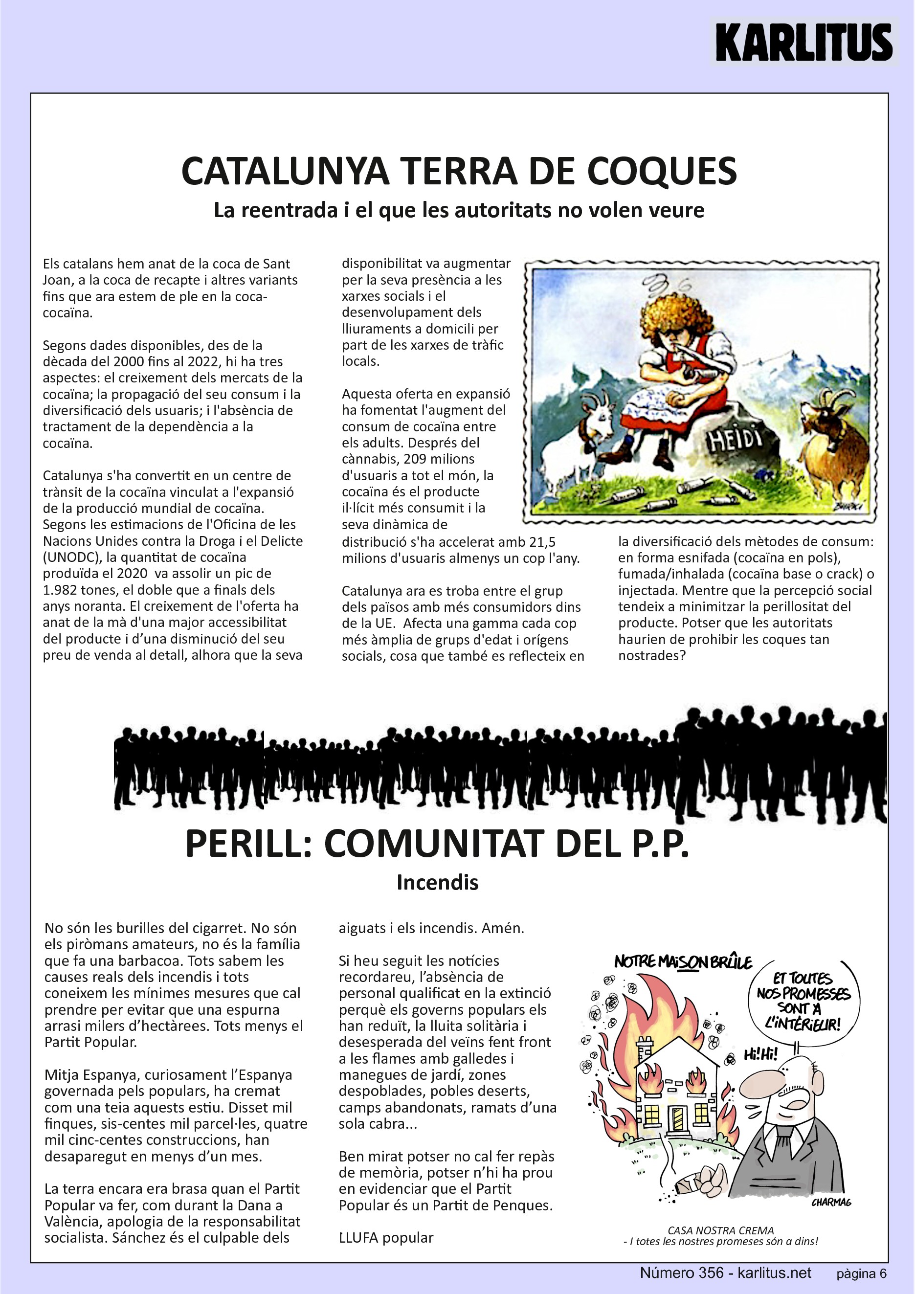 SISENA PAGINA
CATALUNYA TERRA DE COQUES
La reentrada i el que les autoritats no volen veure
Els catalans hem anat de la coca de Sant Joan, a la coca de recapte i altres variants fins que ara estem de ple en la coca-cocaïna.
Segons dades disponibles, des de la dècada del 2000 fins al 2022, hi ha tres aspectes: el creixement dels mercats de la cocaïna; la propagació del seu consum i la diversificació dels usuaris; i l'absència de tractament de la dependència a la cocaïna.
Catalunya s'ha convertit en un centre de trànsit de la cocaïna vinculat a l'expansió de la producció mundial de cocaïna. Segons les estimacions de l'Oficina de les Nacions Unides contra la Droga i el Delicte (UNODC), la quantitat de cocaïna produïda el 2020 va assolir un pic de 1.982 tones, el doble que a finals dels anys noranta. El creixement de l'oferta ha anat de la mà d'una major accessibilitat del producte i d’una disminució del seu preu de venda al detall, alhora que la seva disponibilitat va augmentar per la seva presència a les xarxes socials i el desenvolupament dels lliuraments a domicili per part de les xarxes de tràfic locals.
Aquesta oferta en expansió ha fomentat l'augment del consum de cocaïna entre els adults. Després del cànnabis, 209 milions d'usuaris a tot el món, la cocaïna és el producte il·lícit més consumit i la seva dinàmica de distribució s'ha accelerat amb 21,5 milions d'usuaris almenys un cop l'any.
Catalunya ara es troba entre el grup dels països amb més consumidors dins de la UE. Afecta una gamma cada cop més àmplia de grups d'edat i orígens socials, cosa que també es reflecteix en la diversificació dels mètodes de consum: en forma esnifada (cocaïna en pols), fumada/inhalada (cocaïna base o crack) o injectada. Mentre que la percepció social tendeix a minimitzar la perillositat del producte. Potser que les autoritats haurien de prohibir les coques tan nostrades?
PERILL: COMUNITAT DEL P.P.
Incendis
No són les burilles del cigarret. No són els piròmans amateurs, no és la família que fa una barbacoa. Tots sabem les causes reals dels incendis i tots coneixem les mínimes mesures que cal prendre per evitar que una espurna arrasi milers d’hectàrees. Tots menys el Partit Popular.
Mitja Espanya, curiosament l’Espanya governada pels populars, ha cremat com una teia aquests estiu. Disset mil finques, sis-centes mil parcel·les, quatre mil cinc-centes construccions, han desaparegut en menys d’un mes.
La terra encara era brasa quan el Partit Popular va fer, com durant la Dana a València, apologia de la responsabilitat socialista. Sánchez és el culpable dels aiguats i els incendis. Amén.
Si heu seguit les notícies recordareu, l’absència de personal qualificat en la extinció perquè els governs populars els han reduït, la lluita solitària i desesperada del veïns fent front a les flames amb galledes i manegues de jardí, zones despoblades, pobles deserts, camps abandonats, ramats d’una sola cabra...
Ben mirat potser no cal fer repàs de memòria, potser n’hi ha prou en evidenciar que el Partit Popular és un Partit de Penques.
LLUFA popular