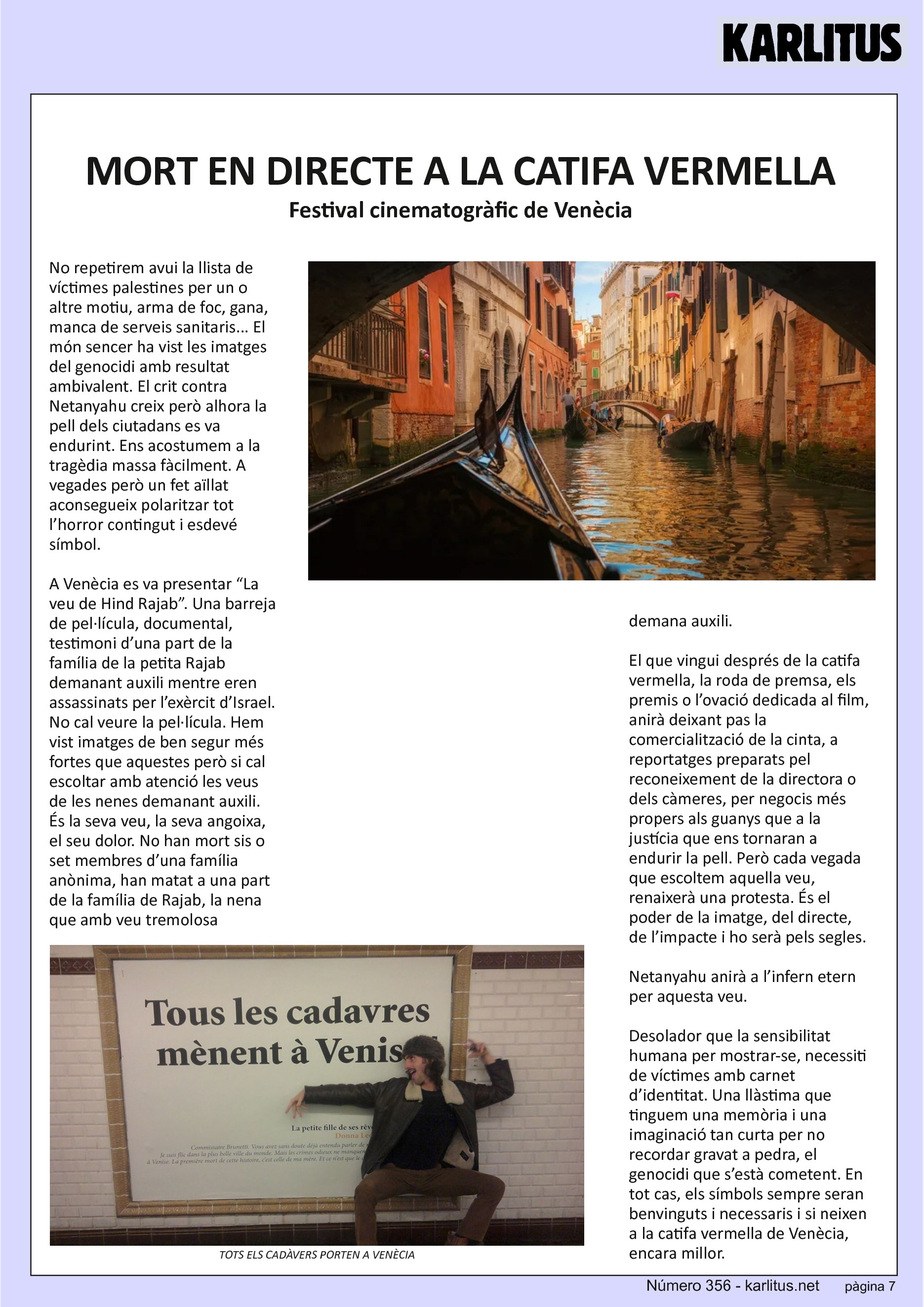 SETENA PAGINA
MORT EN DIRECTE A LA CATIFA VERMELLA
Festival cinematogràfic de Venècia
No repetirem avui la llista de víctimes palestines per un o altre motiu, arma de foc, gana, manca de serveis sanitaris... El món sencer ha vist les imatges del genocidi amb resultat ambivalent. El crit contra Netanyahu creix però alhora la pell dels ciutadans es va endurint. Ens acostumem a la tragèdia massa fàcilment. A vegades però un fet aïllat aconsegueix polaritzar tot l’horror contingut i esdevé símbol.
A Venècia es va presentar “La veu de Hind Rajab”. Una barreja de pel·lícula, documental, testimoni d’una part de la família de la petita Rajab demanant auxili mentre eren assassinats per l’exèrcit d’Israel. No cal veure la pel·lícula. Hem vist imatges de ben segur més fortes que aquestes però si cal escoltar amb atenció les veus de les nenes demanant auxili. És la seva veu, la seva angoixa, el seu dolor. No han mort sis o set membres d’una família anònima, han matat a una part de la família de Rajab, la nena que amb veu tremolosa demana auxili.
El que vingui després de la catifa vermella, la roda de premsa, els premis o l’ovació dedicada al film, anirà deixant pas la comercialització de la cinta, a reportatges preparats pel reconeixement de la directora o dels càmeres, per negocis més propers als guanys que a la justícia que ens tornaran a endurir la pell. Però cada vegada que escoltem aquella veu, renaixerà una protesta. És el poder de la imatge, del directe, de l’impacte i ho serà pels segles.
Netanyahu anirà a l’infern etern per aquesta veu.
Desolador que la sensibilitat humana per mostrar-se, necessiti de víctimes amb carnet d’identitat. Una llàstima que tinguem una memòria i una imaginació tan curta per no recordar gravat a pedra, el genocidi que s’està cometent. En tot cas, els símbols sempre seran benvinguts i necessaris i si neixen a la catifa vermella de Venècia, encara millor.
