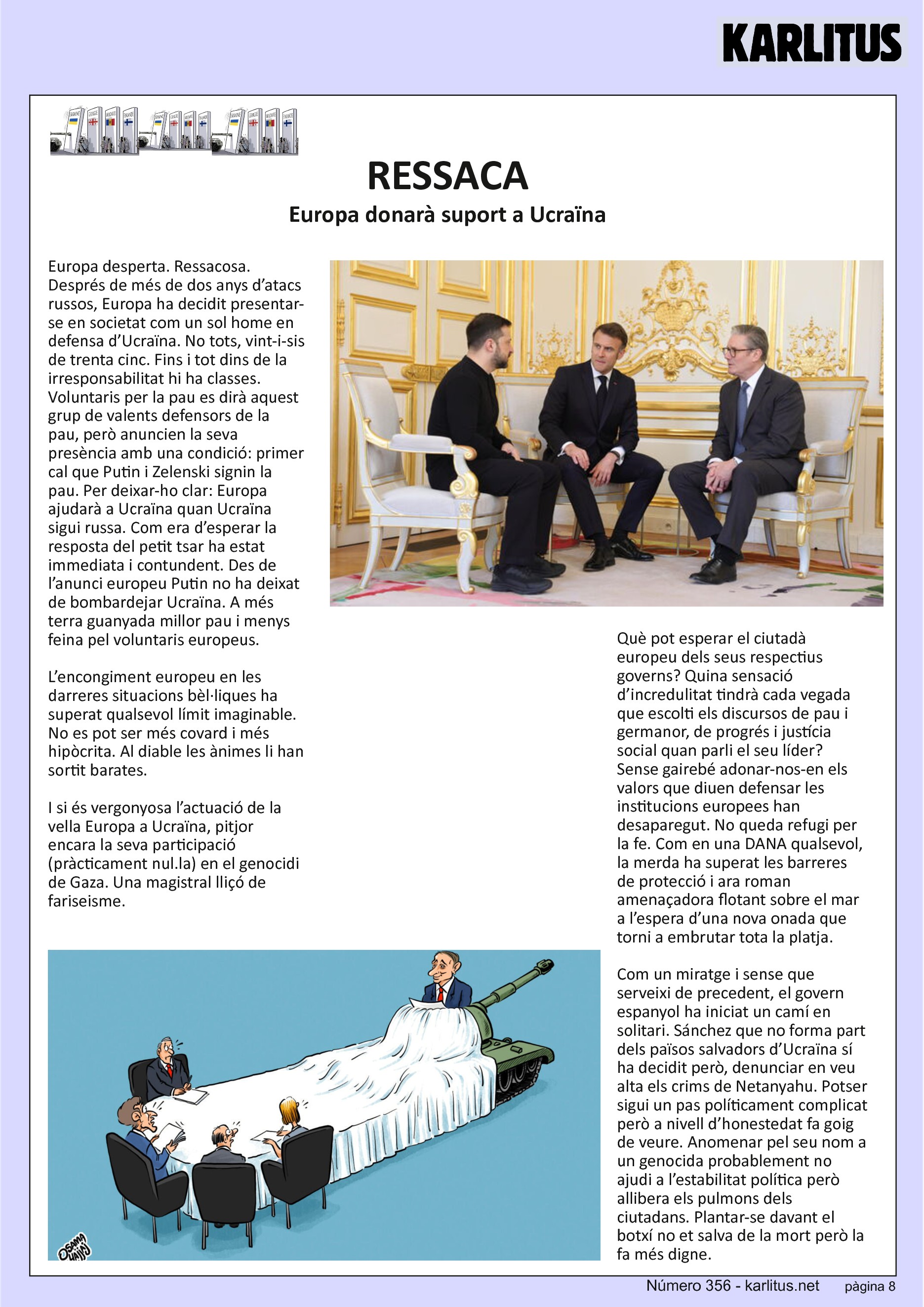 VUITENA PAGINA
RESSACA
Europa donarà suport a Ucraïna
Europa desperta. Ressacosa. Després de més de dos anys d’atacs russos, Europa ha decidit presentar-se en societat com un sol home en defensa d’Ucraïna. No tots, vint-i-sis de trenta cinc. Fins i tot dins de la irresponsabilitat hi ha classes. Voluntaris per la pau es dirà aquest grup de valents defensors de la pau, però anuncien la seva presència amb una condició: primer cal que Putin i Zelenski signin la pau. Per deixar-ho clar: Europa ajudarà a Ucraïna quan Ucraïna sigui russa. Com era d’esperar la resposta del petit tsar ha estat immediata i contundent. Des de l’anunci europeu Putin no ha deixat de bombardejar Ucraïna. A més terra guanyada millor pau i menys feina pel voluntaris europeus.
L’encongiment europeu en les darreres situacions bèl·liques ha superat qualsevol límit imaginable. No es pot ser més covard i més hipòcrita. Al diable les ànimes li han sortit barates.
I si és vergonyosa l’actuació de la vella Europa a Ucraïna, pitjor encara la seva participació (pràcticament nul.la) en el genocidi de Gaza. Una magistral lliçó de fariseisme.
Què pot esperar el ciutadà europeu dels seus respectius governs? Quina sensació d’incredulitat tindrà cada vegada que escolti els discursos de pau i germanor, de progrés i justícia social quan parli el seu líder? Sense gairebé adonar-nos-en els valors que diuen defensar les institucions europees han desaparegut. No queda refugi per la fe. Com en una DANA qualsevol, la merda ha superat les barreres de protecció i ara roman amenaçadora flotant sobre el mar a l’espera d’una nova onada que torni a embrutar tota la platja.
Com un miratge i sense que serveixi de precedent, el govern espanyol ha iniciat un camí en solitari. Sánchez que no forma part dels països salvadors d’Ucraïna sí ha decidit però, denunciar en veu alta els crims de Netanyahu. Potser sigui un pas políticament complicat però a nivell d’honestedat fa goig de veure. Anomenar pel seu nom a un genocida probablement no ajudi a l’estabilitat política però allibera els pulmons dels ciutadans. Plantar-se davant el botxí no et salva de la mort però la fa més digne.