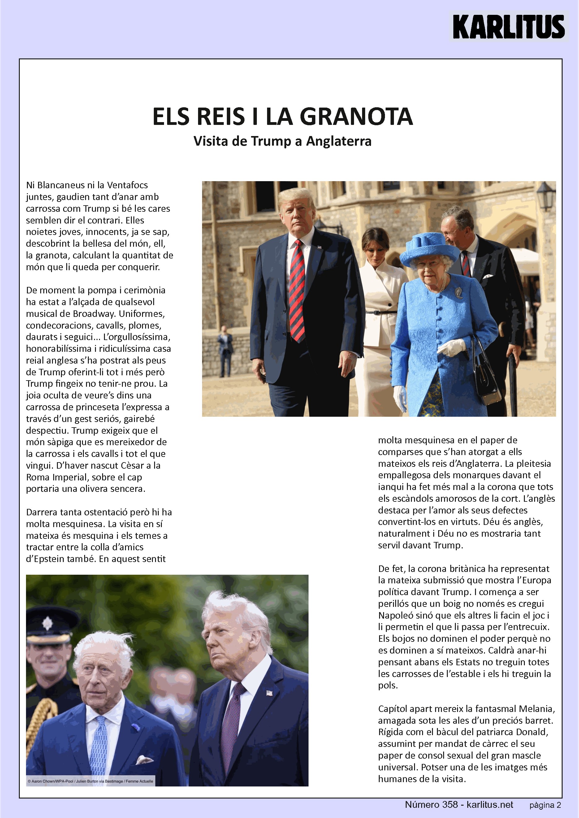 SEGONA PÀGINA
ELS REIS I LA GRANOTA
Visita de Trump a Anglaterra
Ni Blancaneus ni la Ventafocs juntes, gaudien tant d’anar amb carrossa com Trump si bé les cares semblen dir el contrari. Elles noietes joves, innocents, ja se sap, descobrint la bellesa del món, ell, la granota, calculant la quantitat de món que li queda per conquerir.
De moment la pompa i cerimònia ha estat a l’alçada de qualsevol musical de Broadway. Uniformes, condecoracions, cavalls, plomes, daurats i seguici... L’orgullosíssima, honorabilíssima i ridiculíssima casa reial anglesa s’ha postrat als peus de Trump oferint-li tot i més però Trump fingeix no tenir-ne prou. La joia oculta de veure’s dins una carrossa de princeseta l’expressa a través d’un gest seriós, gairebé despectiu. Trump exigeix que el món sàpiga que es mereixedor de la carrossa i els cavalls i tot el que vingui. D’haver nascut Cèsar a la Roma Imperial, sobre el cap portaria una olivera sencera.
Darrera tanta ostentació però hi ha molta mesquinesa. La visita en sí mateixa és mesquina i els temes a tractar entre la colla d’amics d’Epstein també. En aquest sentit molta mesquinesa en el paper de comparses que s’han atorgat a ells mateixos els reis d’Anglaterra. La pleitesia empallegosa dels monarques davant el ianqui ha fet més mal a la corona que tots els escàndols amorosos de la cort. L’anglès destaca per l’amor als seus defectes convertint-los en virtuts. Déu és anglès, naturalment i Déu no es mostraria tant servil davant Trump.
De fet, la corona britànica ha representat la mateixa submissió que mostra l’Europa política davant Trump. I comença a ser perillós que un boig no només es cregui Napoleó sinó que els altres li facin el joc i li permetin el que li passa per l’entrecuix. Els bojos no dominen el poder perquè no es dominen a sí mateixos. Caldrà anar-hi pensant abans els Estats no treguin totes les carrosses de l’estable i els hi treguin la pols.
Capítol apart mereix la fantasmal Melania, amagada sota les ales d’un preciós barret. Rígida com el bàcul del patriarca Donald, assumint per mandat de càrrec el seu paper de consol sexual del gran mascle universal. Potser una de les imatges més humanes de la visita.