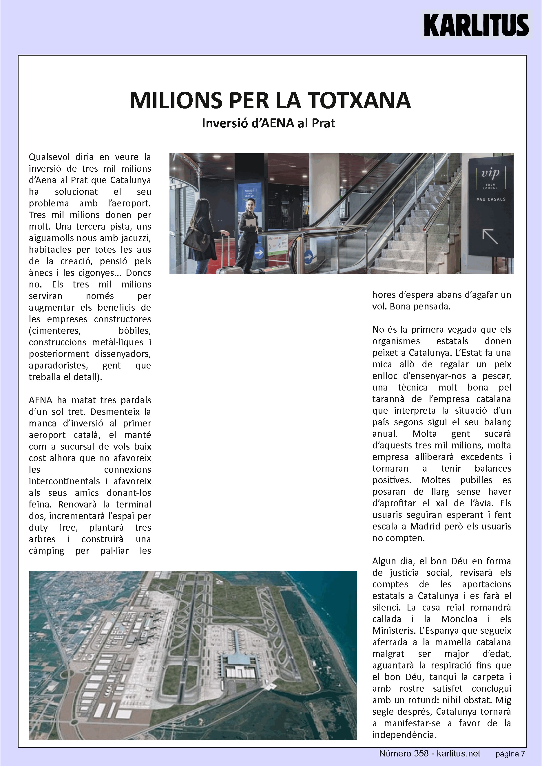 SETENA PÀGINA: EL CAT NEGRE
MILIONS PER LA TOTXANA
Inversió d’AENA al Prat
Qualsevol diria en veure la inversió de tres mil milions d’Aena al Prat que Catalunya ha solucionat el seu problema amb l’aeroport. Tres mil milions donen per molt. Una tercera pista, uns aiguamolls nous amb jacuzzi, habitacles per totes les aus de la creació, pensió pels ànecs i les cigonyes... Doncs no. Els tres mil milions serviran només per augmentar els beneficis de les empreses constructores (cimenteres, bòbiles, construccions metàl·liques i posteriorment dissenyadors, aparadoristes, gent que treballa el detall).
AENA ha matat tres pardals d’un sol tret. Desmenteix la manca d’inversió al primer aeroport català, el manté com a sucursal de vols baix cost alhora que no afavoreix les connexions intercontinentals i afavoreix als seus amics donant-los feina. Renovarà la terminal dos, incrementarà l’espai per duty free, plantarà tres arbres i construirà una càmping per pal·liar les hores d’espera abans d’agafar un vol. Bona pensada.
No és la primera vegada que els organismes estatals donen peixet a Catalunya. L’Estat fa una mica allò de regalar un peix enlloc d’ensenyar-nos a pescar, una tècnica molt bona pel tarannà de l’empresa catalana que interpreta la situació d’un país segons sigui el seu balanç anual. Molta gent sucarà d’aquests tres mil milions, molta empresa alliberarà excedents i tornaran a tenir balances positives. Moltes pubilles es posaran de llarg sense haver d’aprofitar el xal de l’àvia. Els usuaris seguiran esperant i fent escala a Madrid però els usuaris no compten.
Algun dia, el bon Déu en forma de justícia social, revisarà els comptes de les aportacions estatals a Catalunya i es farà el silenci. La casa reial romandrà callada i la Moncloa i els Ministeris. L’Espanya que segueix aferrada a la mamella catalana malgrat ser major d’edat, aguantarà la respiració fins que el bon Déu, tanqui la carpeta i amb rostre satisfet conclogui amb un rotund: nihil obstat. Mig segle després, Catalunya tornarà a manifestar-se a favor de la independència.