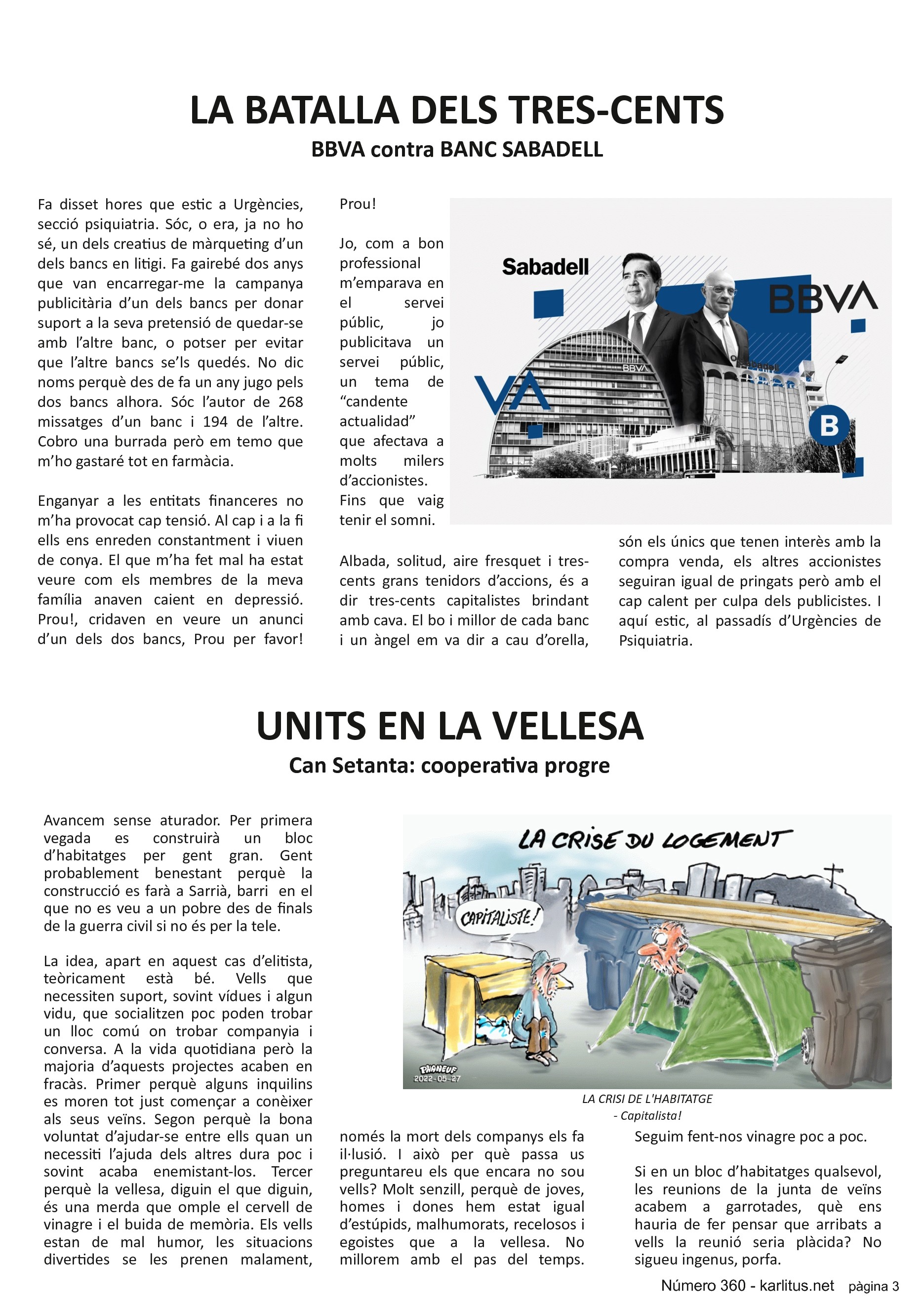 TERCERA PÀGINA
LA BATALLA DELS TRES-CENTS
BBVA contra BANC SABADELL
Fa disset hores que estic a Urgències, secció psiquiatria. Sóc, o era, ja no ho sé, un dels creatius de màrqueting d’un dels bancs en litigi. Fa gairebé dos anys que van encarregar-me la campanya publicitària d’un dels bancs per donar suport a la seva pretensió de quedar-se amb l’altre banc, o potser per evitar que l’altre bancs se’ls quedés. No dic noms perquè des de fa un any jugo pels dos bancs alhora. Sóc l’autor de 268 missatges d’un banc i 194 de l’altre. Cobro una burrada però em temo que m’ho gastaré tot en farmàcia.
Enganyar a les entitats financeres no m’ha provocat cap tensió. Al cap i a la fi ells ens enreden constantment i viuen de conya. El que m’ha fet mal ha estat veure com els membres de la meva família anaven caient en depressió. Prou!, cridaven en veure un anunci d’un dels dos bancs, Prou per favor! Prou!
Jo, com a bon professional m’emparava en el servei públic, jo publicitava un servei públic, un tema de “candente actualidad” que afectava a molts milers d’accionistes. Fins que vaig tenir el somni.
Albada, solitud, aire fresquet i tres-cents grans tenidors d’accions, és a dir tres-cents capitalistes brindant amb cava. El bo i millor de cada banc i un àngel em va dir a cau d’orella, són els únics que tenen interès amb la compra venda, els altres accionistes seguiran igual de pringats però amb el cap calent per culpa dels publicistes. I aquí estic, al passadís d’Urgències de Psiquiatria.
UNITS EN LA VELLESA
Can Setanta: cooperativa progre
Avancem sense aturador. Per primera vegada es construirà un bloc d’habitatges per gent gran. Gent probablement benestant perquè la construcció es farà a Sarrià, barri en el que no es veu a un pobre des de finals de la guerra civil si no és per la tele.
La idea, apart en aquest cas d’elitista, teòricament està bé. Vells que necessiten suport, sovint vídues i algun vidu, que socialitzen poc poden trobar un lloc comú on trobar companyia i conversa. A la vida quotidiana però la majoria d’aquests projectes acaben en fracàs. Primer perquè alguns inquilins es moren tot just començar a conèixer als seus veïns. Segon perquè la bona voluntat d’ajudar-se entre ells quan un necessiti l’ajuda dels altres dura poc i sovint acaba enemistant-los. Tercer perquè la vellesa, diguin el que diguin, és una merda que omple el cervell de vinagre i el buida de memòria. Els vells estan de mal humor, les situacions divertides se les prenen malament, només la mort dels companys els fa il·lusió. I tot això per què passa us preguntareu els que encara no sou vells? Molt senzill, perquè de joves, homes i dones hem estat igual d’estúpids, malhumorats, recelosos i egoistes que a la vellesa. No millorem amb el pas del temps. Seguim fent-nos vinagre poc a poc.
Si en un bloc d’habitatges qualsevol, les reunions de la junta de veïns acabem a garrotades, què ens hauria de fer pensar que arribats a vells la reunió seria plàcida? No sigueu ingenus, porfa.