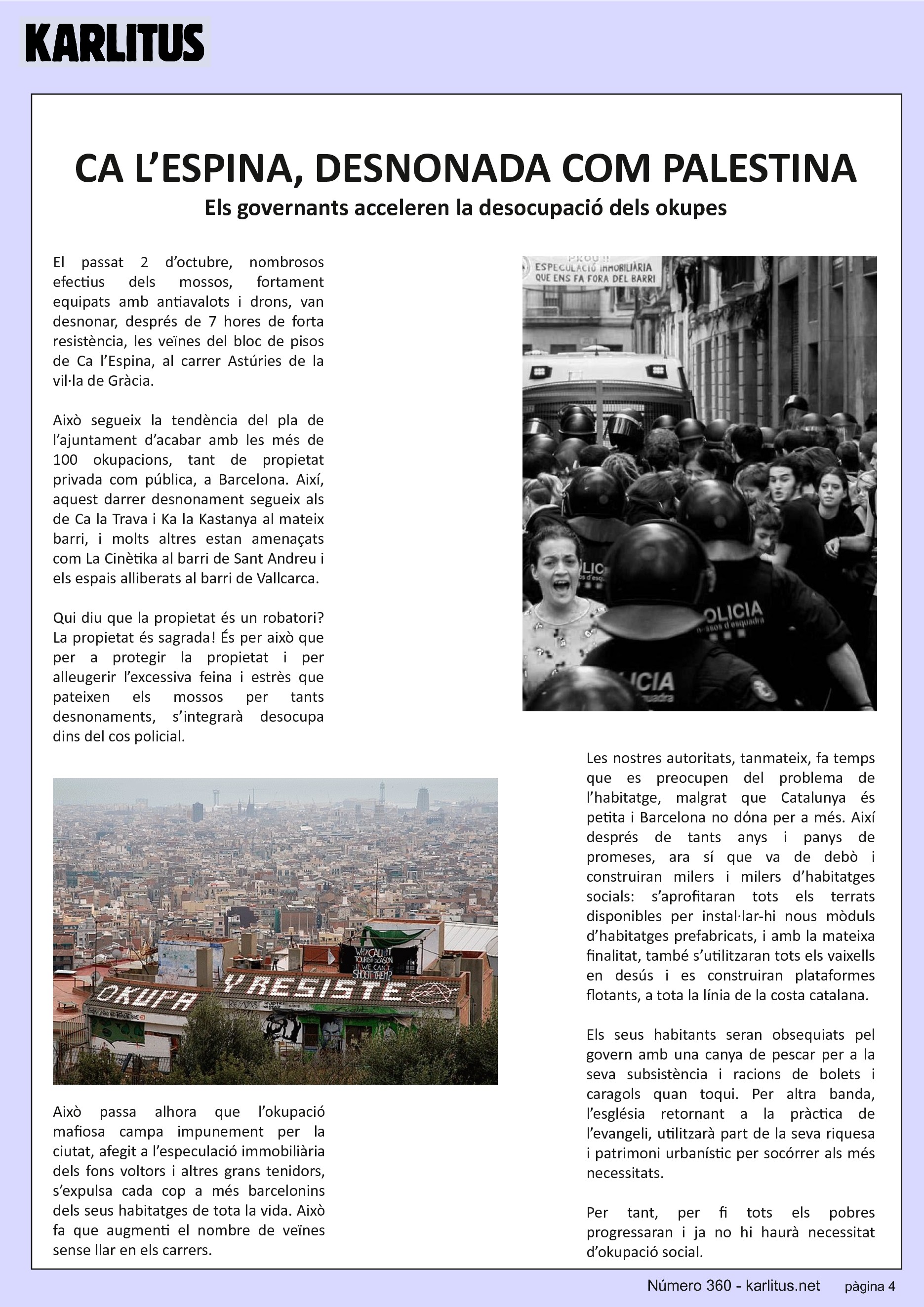QUARTA PÀGINA
CA L’ESPINA, DESNONADA COM PALESTINA
Els governants acceleren la desocupació dels okupes
El passat 2 d’octubre, nombrosos efectius dels mossos, fortament equipats amb antiavalots i drons, van desnonar, després de 7 hores de forta resistència, les veïnes del bloc de pisos de Ca l’Espina, al carrer Astúries de la vil·la de Gràcia.
Això segueix la tendència del pla de l’ajuntament d’acabar amb les més de 100 okupacions, tant de propietat privada com pública, a Barcelona. Així, aquest darrer desnonament segueix als de Ca la Trava i Ka la Kastanya al mateix barri, i molts altres estan amenaçats com La Cinètika al barri de Sant Andreu i els espais alliberats al barri de Vallcarca.
Qui diu que la propietat és un robatori? La propietat és sagrada! És per això que per a protegir la propietat i per alleugerir l’excessiva feina i estrès que pateixen els mossos per tants desnonaments, s’integrarà desocupa dins del cos policial.
Això passa alhora que l’okupació mafiosa campa impunement per la ciutat, afegit a l’especulació immobiliària dels fons voltors i altres grans tenidors, s’expulsa cada cop a més barcelonins dels seus habitatges de tota la vida. Això fa que augmenti el nombre de veïnes sense llar en els carrers.
Les nostres autoritats, tanmateix, fa temps que es preocupen del problema de l’habitatge, malgrat que Catalunya és petita i Barcelona no dόna per a més. Així després de tants anys i panys de promeses, ara sí que va de debò i construiran milers i milers d’habitatges socials: s’aprofitaran tots els terrats disponibles per instal·lar-hi nous mòduls d’habitatges prefabricats, i amb la mateixa finalitat, també s’utilitzaran tots els vaixells en desús i es construiran plataformes flotants, a tota la línia de la costa catalana.
Els seus habitants seran obsequiats pel govern amb una canya de pescar per a la seva subsistència i racions de bolets i caragols quan toqui. Per altra banda, l’església retornant a la pràctica de l’evangeli, utilitzarà part de la seva riquesa i patrimoni urbanístic per socórrer als més necessitats.
Per tant, per fi tots els pobres progressaran i ja no hi haurà necessitat d’okupació social.