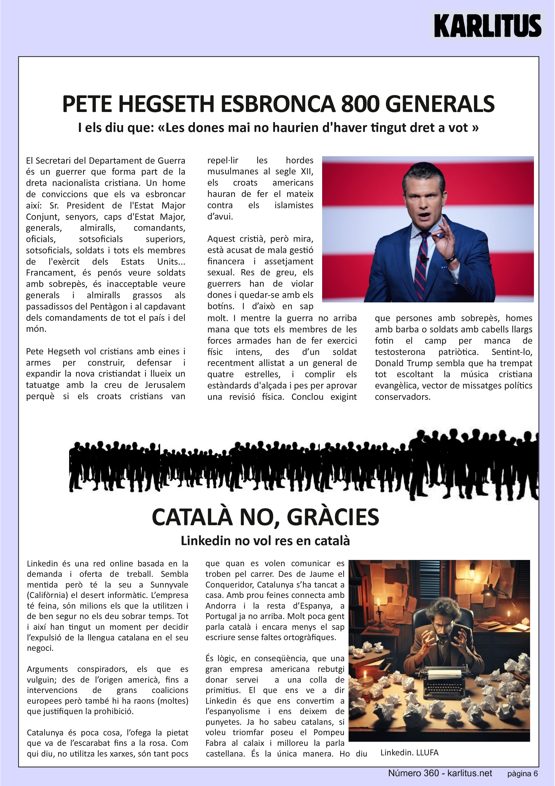 SISENA PÀGINA: EL CAT NEGRE
PETE HEGSETH ESBRONCA 800 GENERALS
I els diu que: «Les dones mai no haurien d'haver tingut dret a vot »
El Secretari del Departament de Guerra és un guerrer que forma part de la dreta nacionalista cristiana. Un home de conviccions que els va esbroncar així: Sr. President de l'Estat Major Conjunt, senyors, caps d'Estat Major, generals, almiralls, comandants, oficials, sotsoficials superiors, sotsoficials, soldats i tots els membres de l'exèrcit dels Estats Units... Francament, és penós veure soldats amb sobrepès, és inacceptable veure generals i almiralls grassos als passadissos del Pentàgon i al capdavant dels comandaments de tot el país i del món.
Pete Hegseth vol cristians amb eines i armes per construir, defensar i expandir la nova cristiandat i llueix un tatuatge amb la creu de Jerusalem perquè si els croats cristians van repel·lir les hordes musulmanes al segle XII, els croats americans hauran de fer el mateix contra els islamistes d’avui.
Aquest cristià, però mira, està acusat de mala gestió financera i assetjament sexual. Res de greu, els guerrers han de violar dones i quedar-se amb els botíns. I d’això en sap molt. I mentre la guerra no arriba mana que tots els membres de les forces armades han de fer exercici físic intens, des d’un soldat recentment allistat a un general de quatre estrelles, i complir els estàndards d'alçada i pes per aprovar una revisió física. Conclou exigint que persones amb sobrepès, homes amb barba o soldats amb cabells llargs fotin el camp per manca de testosterona patriòtica. Sentint-lo, Donald Trump sembla que ha trempat tot escoltant la música cristiana evangèlica, vector de missatges polítics conservadors.
CATALÀ NO, GRÀCIES
Linkedin no vol res en català
Linkedin és una red online basada en la demanda i oferta de treball. Sembla mentida però té la seu a Sunnyvale (Califòrnia) el desert informàtic. L’empresa té feina, sόn milions els que la utilitzen i de ben segur no els deu sobrar temps. Tot i així han tingut un moment per decidir l’expulsió de la llengua catalana en el seu negoci.
Arguments conspiradors, els que es vulguin; des de l’origen americà, fins a intervencions de grans coalicions europees però també hi ha raons (moltes) que justifiquen la prohibició.
Catalunya és poca cosa, l’ofega la pietat que va de l’escarabat fins a la rosa. Com qui diu, no utilitza les xarxes, són tant pocs que quan es volen comunicar es troben pel carrer. Des de Jaume el Conqueridor, Catalunya s’ha tancat a casa. Amb prou feines connecta amb Andorra i la resta d’Espanya, a Portugal ja no arriba. Molt poca gent parla català i encara menys el sap escriure sense faltes ortogràfiques.
És lògic, en conseqüència, que una gran empresa americana rebutgi donar servei a una colla de primitius. El que ens ve a dir Linkedin és que ens convertim a l’espanyolisme i ens deixem de punyetes. Ja ho sabeu catalans, si voleu triomfar poseu el Pompeu Fabra al calaix i milloreu la parla castellana. És la única manera. Ho diu Linkedin.
LLUFA