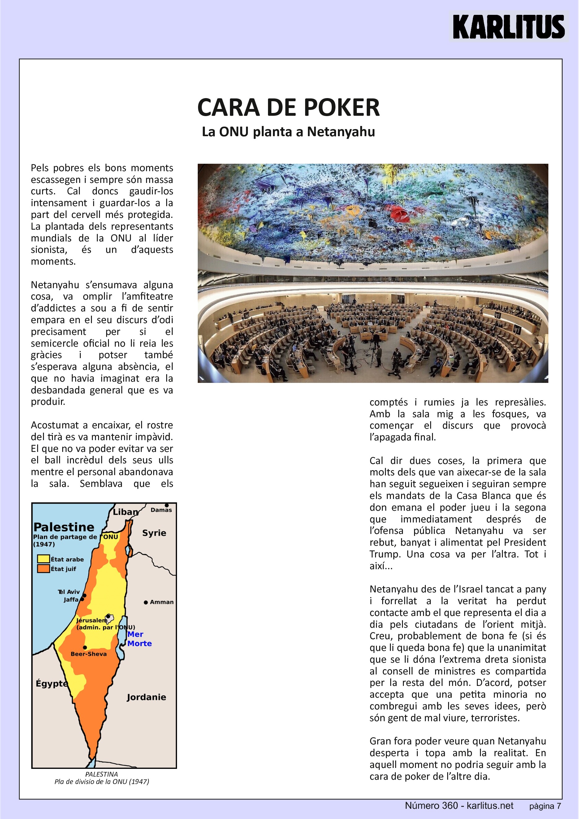 SETENA PÀGINA: EL CAT NEGRE
CARA DE POKER
La ONU planta a Netanyahu
Pels pobres els bons moments escassegen i sempre són massa curts. Cal doncs gaudir-los intensament i guardar-los a la part del cervell més protegida. La plantada dels representants mundials de la ONU al líder sionista, és un d’aquests moments.
Netanyahu s’ensumava alguna cosa, va omplir l’amfiteatre d’addictes a sou a fi de sentir empara en el seu discurs d’odi precisament per si el semicercle oficial no li reia les gràcies i potser també s’esperava alguna absència, el que no havia imaginat era la desbandada general que es va produir.
Acostumat a encaixar, el rostre del tirà es va mantenir impàvid. El que no va poder evitar va ser el ball incrèdul dels seus ulls mentre el personal abandonava la sala. Semblava que els comptés i rumies ja les represàlies. Amb la sala mig a les fosques, va començar el discurs que provocà l’apagada final.
Cal dir dues coses, la primera que molts dels que van aixecar-se de la sala han seguit segueixen i seguiran sempre els mandats de la Casa Blanca que és don emana el poder jueu i la segona que immediatament després de l’ofensa pública Netanyahu va ser rebut, banyat i alimentat pel President Trump. Una cosa va per l’altra. Tot i així...
Netanyahu des de l’Israel tancat a pany i forrellat a la veritat ha perdut contacte amb el que representa el dia a dia pels ciutadans de l’orient mitjà. Creu, probablement de bona fe (si és que li queda bona fe) que la unanimitat que se li dóna l’extrema dreta sionista al consell de ministres es compartida per la resta del món. D’acord, potser accepta que una petita minoria no combregui amb les seves idees, però són gent de mal viure, terroristes.
Gran fora poder veure quan Netanyahu desperta i topa amb la realitat. En aquell moment no podria seguir amb la cara de poker de l’altre dia.