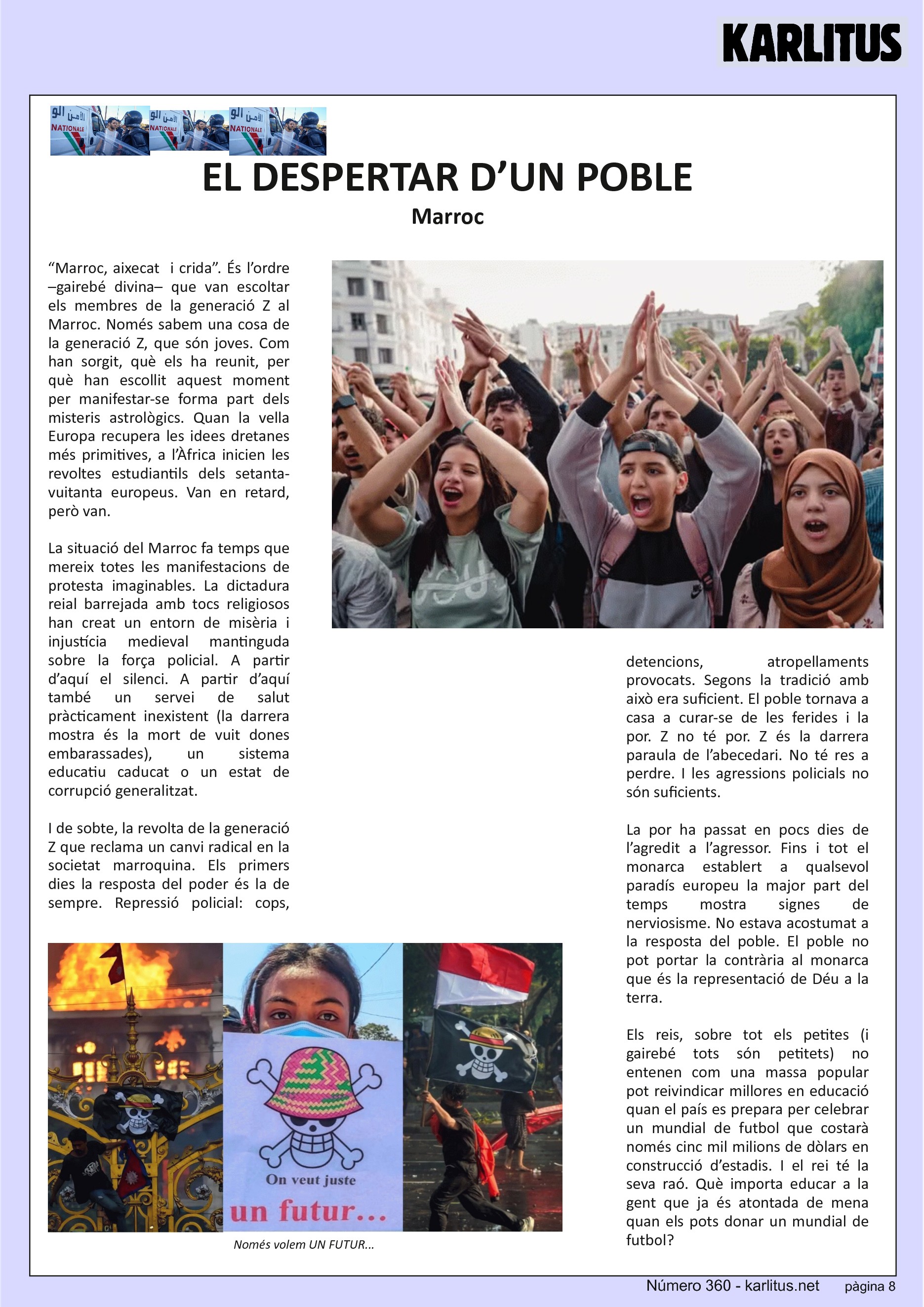 VUITENA PÀGINA: EL CAT NEGRE
EL DESPERTAR D’UN POBLE
Marroc
“Marroc, aixecat i crida”. És l’ordre –gairebé divina– que van escoltar els membres de la generació Z al Marroc. Només sabem una cosa de la generació Z, que són joves. Com han sorgit, què els ha reunit, per què han escollit aquest moment per manifestar-se forma part dels misteris astrològics. Quan la vella Europa recupera les idees dretanes més primitives, a l’Àfrica inicien les revoltes estudiantils dels setanta-vuitanta europeus. Van en retard, però van.
La situació del Marroc fa temps que mereix totes les manifestacions de protesta imaginables. La dictadura reial barrejada amb tocs religiosos han creat un entorn de misèria i injustícia medieval mantinguda sobre la força policial. A partir d’aquí el silenci. A partir d’aquí també un servei de salut pràcticament inexistent (la darrera mostra és la mort de vuit dones embarassades), un sistema educatiu caducat o un estat de corrupció generalitzat.
I de sobte, la revolta de la generació Z que reclama un canvi radical en la societat marroquina. Els primers dies la resposta del poder és la de sempre. Repressió policial: cops, detencions, atropellaments provocats. Segons la tradició amb això era suficient. El poble tornava a casa a curar-se de les ferides i la por. Z no té por. Z és la darrera paraula de l’abecedari. No té res a perdre. I les agressions policials no són suficients.
La por ha passat en pocs dies de l’agredit a l’agressor. Fins i tot el monarca establert a qualsevol paradís europeu la major part del temps mostra signes de nerviosisme. No estava acostumat a la resposta del poble. El poble no pot portar la contrària al monarca que és la representació de Déu a la terra.
Els reis, sobre tot els petites (i gairebé tots són petitets) no entenen com una massa popular pot reivindicar millores en educació quan el país es prepara per celebrar un mundial de futbol que costarà només cinc mil milions de dòlars en construcció d’estadis. I el rei té la seva raó. Què importa educar a la gent que ja és atontada de mena quan els pots donar un mundial de futbol?