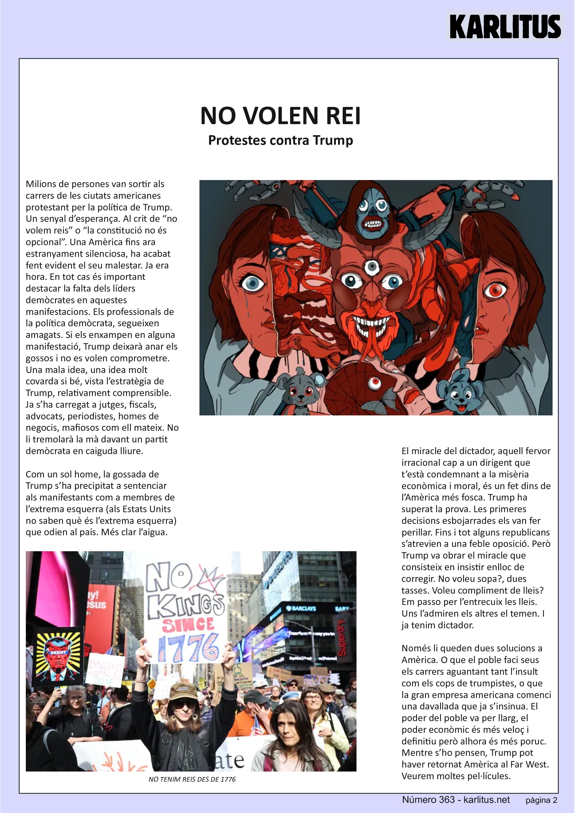 SEGONA PÀGINA
NO VOLEN REI
Protestes contra Trump
Milions de persones van sortir als carrers de les ciutats americanes protestant per la política de Trump. Un senyal d’esperança. Al crit de “no volem reis” o “la constitució no és opcional”. Una Amèrica fins ara estranyament silenciosa, ha acabat fent evident el seu malestar. Ja era hora. En tot cas és important destacar la falta dels líders demòcrates en aquestes manifestacions. Els professionals de la política demòcrata, segueixen amagats. Si els enxampen en alguna manifestació, Trump deixarà anar els gossos i no es volen comprometre. Una mala idea, una idea molt covarda si bé, vista l’estratègia de Trump, relativament comprensible. Ja s’ha carregat a jutges, fiscals, advocats, periodistes, homes de negocis, mafiosos com ell mateix. No li tremolarà la mà davant un partit demòcrata en caiguda lliure.
Com un sol home, la gossada de Trump s’ha precipitat a sentenciar als manifestants com a membres de l’extrema esquerra (als Estats Units no saben què és l’extrema esquerra) que odien al país. Més clar l’aigua.
El miracle del dictador, aquell fervor irracional cap a un dirigent que t’està condemnant a la misèria econòmica i moral, és un fet dins de l’Amèrica més fosca. Trump ha superat la prova. Les primeres decisions esbojarrades els van fer perillar. Fins i tot alguns republicans s’atrevien a una feble oposició. Però Trump va obrar el miracle que consisteix en insistir enlloc de corregir. No voleu sopa?, dues tasses. Voleu compliment de lleis? Em passo per l’entrecuix les lleis. Uns l’admiren els altres el temen. I ja tenim dictador.
Només li queden dues solucions a Amèrica. O que el poble faci seus els carrers aguantant tant l’insult com els cops de trumpistes, o que la gran empresa americana comenci una davallada que ja s’insinua. El poder del poble va per llarg, el poder econòmic és més veloç i definitiu però alhora és més poruc. Mentre s’ho pensen, Trump pot haver retornat Amèrica al Far West. Veurem moltes pel·lícules.