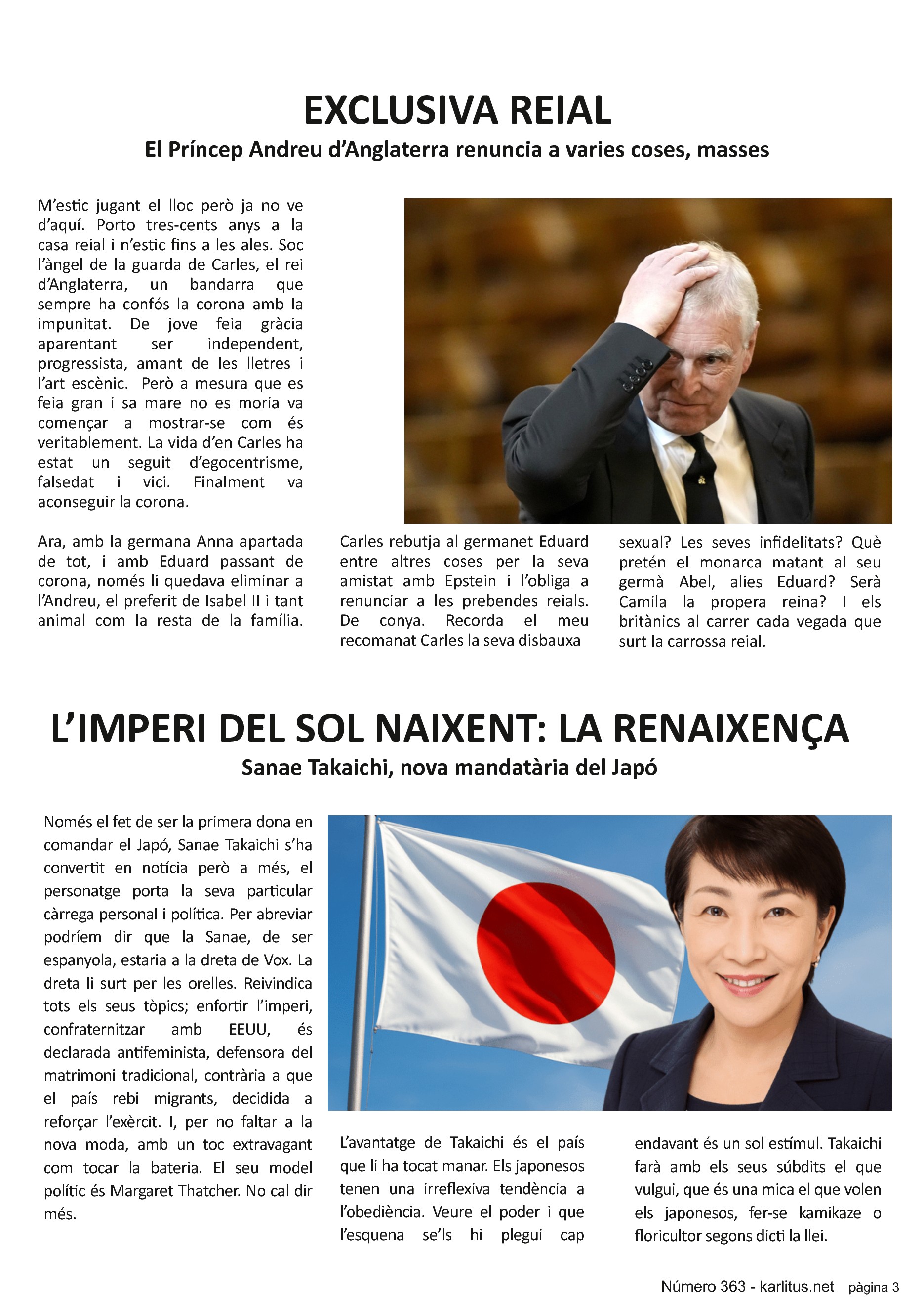 TERCERA PÀGINA
EXCLUSIVA REIAL
El Príncep Andreu d’Anglaterra renuncia a varies coses, masses
M’estic jugant el lloc però ja no ve d’aquí. Porto tres-cents anys a la casa reial i n’estic fins a les ales. Soc l’àngel de la guarda de Carles, el rei d’Anglaterra, un bandarra que sempre ha confós la corona amb la impunitat. De jove feia gràcia aparentant ser independent, progressista, amant de les lletres i l’art escènic. Però a mesura que es feia gran i sa mare no es moria va començar a mostrar-se com és veritablement. La vida d’en Carles ha estat un seguit d’egocentrisme, falsedat i vici. Finalment va aconseguir la corona.
Ara, amb la germana Anna apartada de tot, i amb Eduard passant de corona, només li quedava eliminar a l’Andreu, el preferit de Isabel II i tant animal com la resta de la família. Carles rebutja al germanet Eduard entre altres coses per la seva amistat amb Epstein i l’obliga a renunciar a les prebendes reials. De conya. Recorda el meu recomanat Carles la seva disbauxa sexual? Les seves infidelitats? Què pretén el monarca matant al seu germà Abel, alies Eduard? Serà Camila la propera reina? I els britànics al carrer cada vegada que surt la carrossa reial.
L’IMPERI DEL SOL NAIXENT: LA RENAIXENÇA
Sanae Takaichi, nova mandatària del Japó
Només el fet de ser la primera dona en comandar el Japó, Sanae Takaichi s’ha convertit en notícia però a més, el personatge porta la seva particular càrrega personal i política. Per abreviar podríem dir que la Sanae, de ser espanyola, estaria a la dreta de Vox. La dreta li surt per les orelles. Reivindica tots els seus tòpics; enfortir l’imperi, confraternitzar amb EEUU, és declarada antifeminista, defensora del matrimoni tradicional, contrària a que el país rebi migrants, decidida a reforçar l’exèrcit. I, per no faltar a la nova moda, amb un toc extravagant com tocar la bateria. El seu model polític és Margaret Thatcher. No cal dir més.
L’avantatge de Takaichi és el país que li ha tocat manar. Els japonesos tenen una irreflexiva tendència a l’obediència. Veure el poder i que l’esquena se’ls hi plegui cap endavant és un sol estímul. Takaichi farà amb els seus súbdits el que vulgui, que és una mica el que volen els japonesos, fer-se kamikaze o floricultor segons dicti la llei.