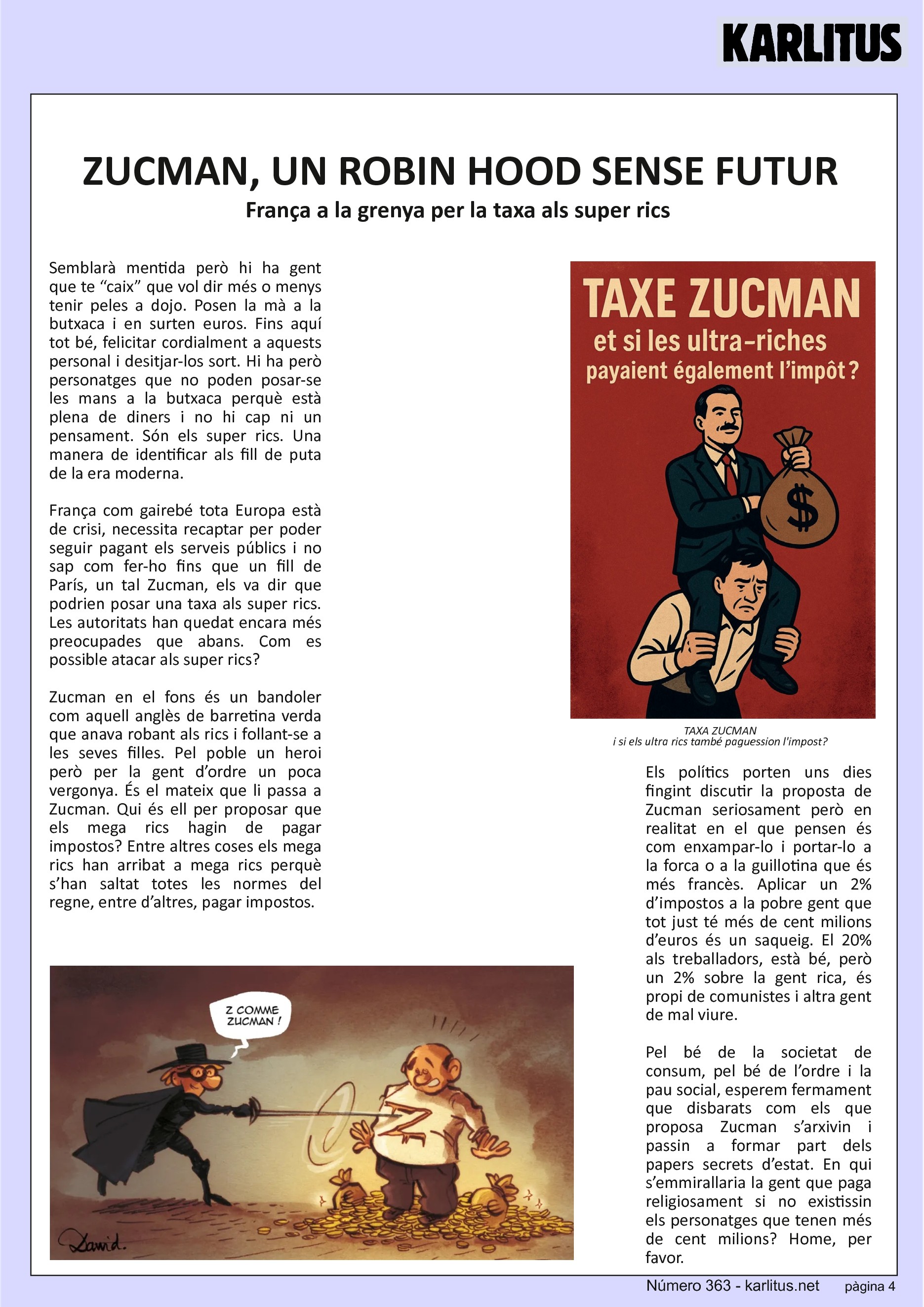 QUARTA PÀGINA
ZUCMAN, UN ROBIN HOOD SENSE FUTUR
França a la grenya per la taxa als super rics
Semblarà mentida però hi ha gent que te “caix” que vol dir més o menys tenir peles a dojo. Posen la mà a la butxaca i en surten euros. Fins aquí tot bé, felicitar cordialment a aquests personal i desitjar-los sort. Hi ha però personatges que no poden posar-se les mans a la butxaca perquè està plena de diners i no hi cap ni un pensament. Són els super rics. Una manera de identificar als fill de puta de la era moderna.
França com gairebé tota Europa està de crisi, necessita recaptar per poder seguir pagant els serveis públics i no sap com fer-ho fins que un fill de París, un tal Zucman, els va dir que podrien posar una taxa als super rics. Les autoritats han quedat encara més preocupades que abans. Com es possible atacar als super rics?
Zucman en el fons és un bandoler com aquell anglès de barretina verda que anava robant als rics i follant-se a les seves filles. Pel poble un heroi però per la gent d’ordre un poca vergonya. És el mateix que li passa a Zucman. Qui és ell per proposar que els mega rics hagin de pagar impostos? Entre altres coses els mega rics han arribat a mega rics perquè s’han saltat totes les normes del regne, entre d’altres, pagar impostos.
Els polítics porten uns dies fingint discutir la proposta de Zucman seriosament però en realitat en el que pensen és com enxampar-lo i portar-lo a la forca o a la guillotina que és més francès. Aplicar un 2% d’impostos a la pobre gent que tot just té més de cent milions d’euros és un saqueig. El 20% als treballadors, està bé, però un 2% sobre la gent rica, és propi de comunistes i altra gent de mal viure.
Pel bé de la societat de consum, pel bé de l’ordre i la pau social, esperem fermament que disbarats com els que proposa Zucman s’arxivin i passin a formar part dels papers secrets d’estat. En qui s’emmirallaria la gent que paga religiosament si no existissin els personatges que tenen més de cent milions? Home, per favor.
