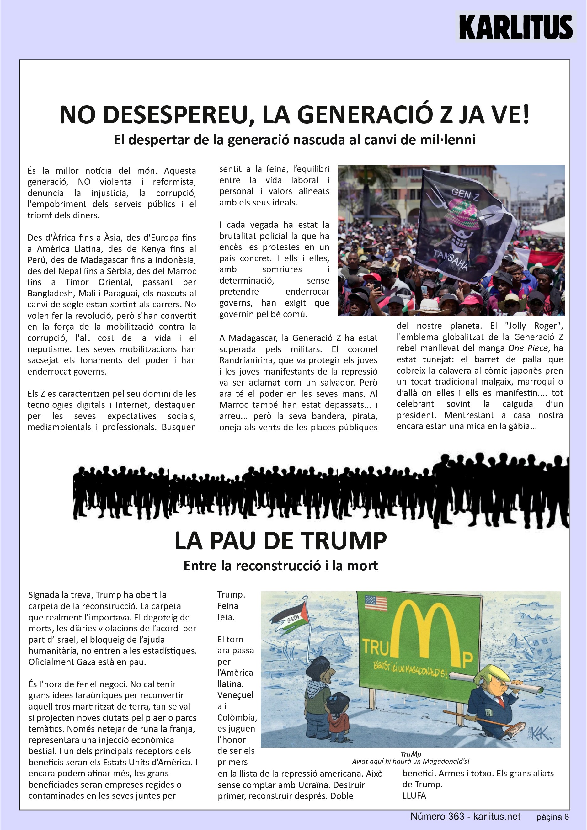 SISENA PÀGINA: EL CAT NEGRE
NO DESESPEREU, LA GENERACIÓ Z JA VE!
El despertar de la generació nascuda al canvi de mil·lenni
És la millor notícia del món. Aquesta generació, NO violenta i reformista, denuncia la injustícia, la corrupció, l'empobriment dels serveis públics i el triomf dels diners.
Des d'Àfrica fins a Àsia, des d'Europa fins a Amèrica Llatina, des de Kenya fins al Perú, des de Madagascar fins a Indonèsia, des del Nepal fins a Sèrbia, des del Marroc fins a Timor Oriental, passant per Bangladesh, Mali i Paraguai, els nascuts al canvi de segle estan sortint als carrers. No volen fer la revolució, però s'han convertit en la força de la mobilització contra la corrupció, l'alt cost de la vida i el nepotisme. Les seves mobilitzacions han sacsejat els fonaments del poder i han enderrocat governs.
Els Z es caracteritzen pel seu domini de les tecnologies digitals i Internet, destaquen per les seves expectatives socials, mediambientals i professionals. Busquen sentit a la feina, l’equilibri entre la vida laboral i personal i valors alineats amb els seus ideals.
I cada vegada ha estat la brutalitat policial la que ha encès les protestes en un país concret. I ells i elles, amb somriures i determinació, sense pretendre enderrocar governs, han exigit que governin pel bé comú.
A Madagascar, la Generació Z ha estat superada pels militars. El coronel Randrianirina, que va protegir els joves i les joves manifestants de la repressió va ser aclamat com un salvador. Però ara té el poder en les seves mans. Al Marroc també han estat depassats... i arreu... però la seva bandera, pirata, oneja als vents de les places públiques del nostre planeta. El Jolly Roger, l'emblema globalitzat de la Generació Z rebel manllevat del manga One Piece, ha estat tunejat: el barret de palla que cobreix la calavera al còmic japonès pren un tocat tradicional malgaix, marroquí o d’allà on elles i ells es manifestin.... tot celebrant sovint la caiguda d’un president. Mentrestant a casa nostra encara estan una mica en la gàbia...
LA PAU DE TRUMP
Entre la reconstrucció i la mort
Signada la treva, Trump ha obert la carpeta de la reconstrucció. La carpeta que realment l’importava. El degoteig de morts, les diàries violacions de l’acord per part d’Israel, el bloqueig de l’ajuda humanitària, no entren a les estadístiques. Oficialment Gaza està en pau.
És l’hora de fer el negoci. No cal tenir grans idees faraòniques per reconvertir aquell tros martiritzat de terra, tan se val si projecten noves ciutats pel plaer o parcs temàtics. Només netejar de runa la franja, representarà una injecció econòmica bestial. I un dels principals receptors dels beneficis seran els Estats Units d’Amèrica. I encara podem afinar més, les grans beneficiades seran empreses regides o contaminades en les seves juntes per Trump. Feina feta.
El torn ara passa per l’Amèrica llatina. Veneçuela i Colòmbia, es juguen l’honor de ser els primers en la llista de la repressió americana. Això sense comptar amb Ucraïna. Destruir primer, reconstruir després. Doble benefici. Armes i totxo. Els grans aliats de Trump.
LLUFA