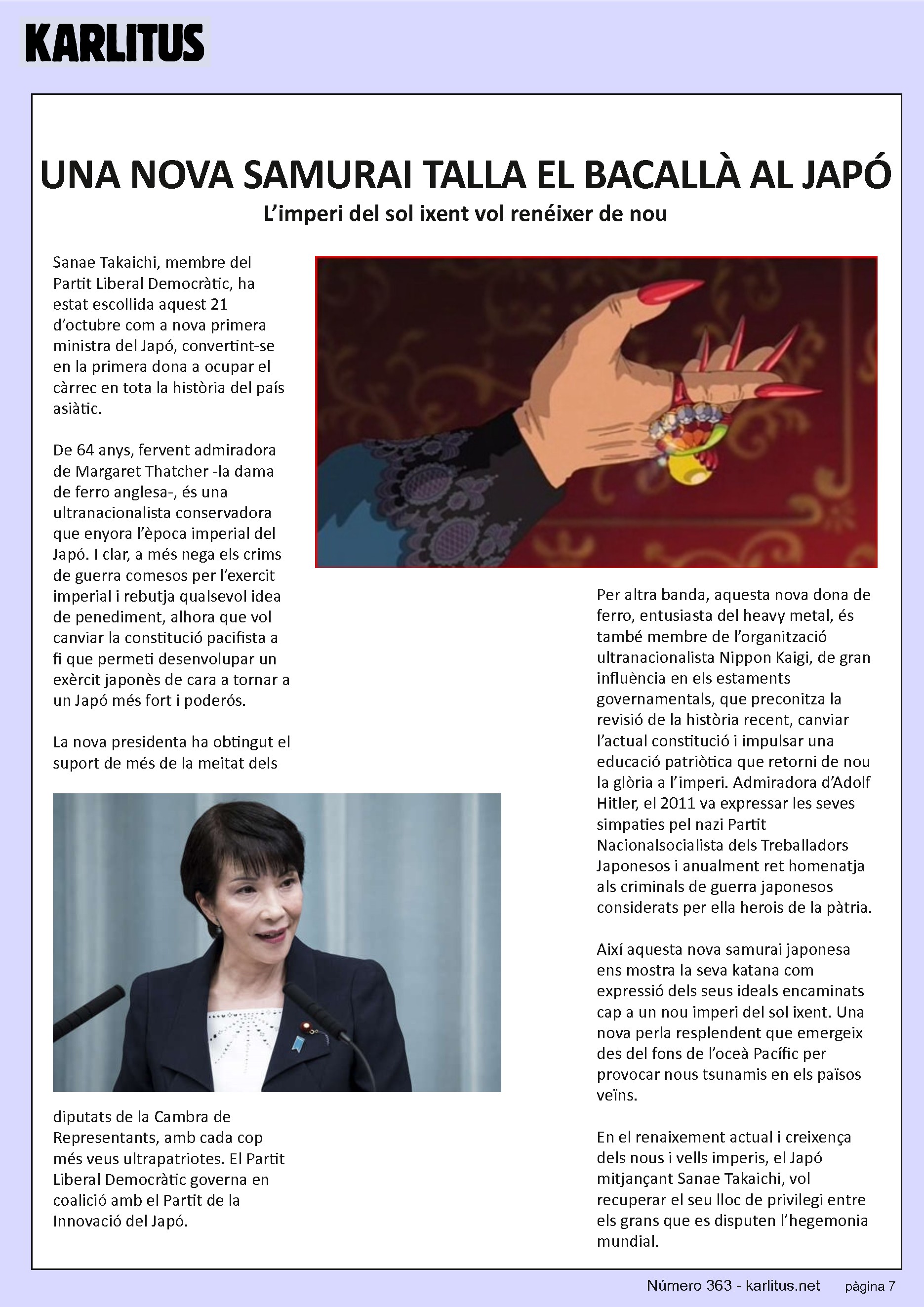 SETENA PÀGINA: EL CAT NEGRE
UNA NOVA SAMURAI TALLA EL BACALLÀ AL JAPÓ
L’imperi del sol ixent vol renéixer de nou
Sanae Takaichi, membre del Partit Liberal Democràtic, ha estat escollida aquest 21 d’octubre com a nova primera ministra del Japó, convertint-se en la primera dona a ocupar el càrrec en tota la història del país asiàtic.
De 64 anys, fervent admiradora de Margaret Thatcher -la dama de ferro anglesa-, és una ultranacionalista conservadora que enyora l’època imperial del Japó. I clar, a més nega els crims de guerra comesos per l’exercit imperial i rebutja qualsevol idea de penediment, alhora que vol canviar la constitució pacifista a fi que permeti desenvolupar un exèrcit japonès de cara a tornar a un Japó més fort i poderós.
La nova presidenta ha obtingut el suport de més de la meitat dels diputats de la Cambra de Representants, amb cada cop més veus ultrapatriotes. El Partit Liberal Democràtic governa en coalició amb el Partit de la Innovació del Japó.
Per altra banda, aquesta nova dona de ferro, entusiasta del heavy metal, és també membre de l’organització ultranacionalista Nippon Kaigi, de gran influència en els estaments governamentals, que preconitza la revisió de la història recent, canviar l’actual constitució i impulsar una educació patriòtica que retorni de nou la glòria a l’imperi. Admiradora d’Adolf Hitler, el 2011 va expressar les seves simpaties pel nazi Partit Nacionalsocialista dels Treballadors Japonesos i anualment ret homenatja als criminals de guerra japonesos considerats per ella herois de la pàtria.
Així aquesta nova samurai japonesa ens mostra la seva katana com expressió dels seus ideals encaminats cap a un nou imperi del sol ixent. Una nova perla resplendent que emergeix des del fons de l’oceà Pacífic per provocar nous tsunamis en els països veïns.
En el renaixement actual i creixença dels nous i vells imperis, el Japó mitjançant Sanae Takaichi, vol recuperar el seu lloc de privilegi entre els grans que es disputen l’hegemonia mundial.