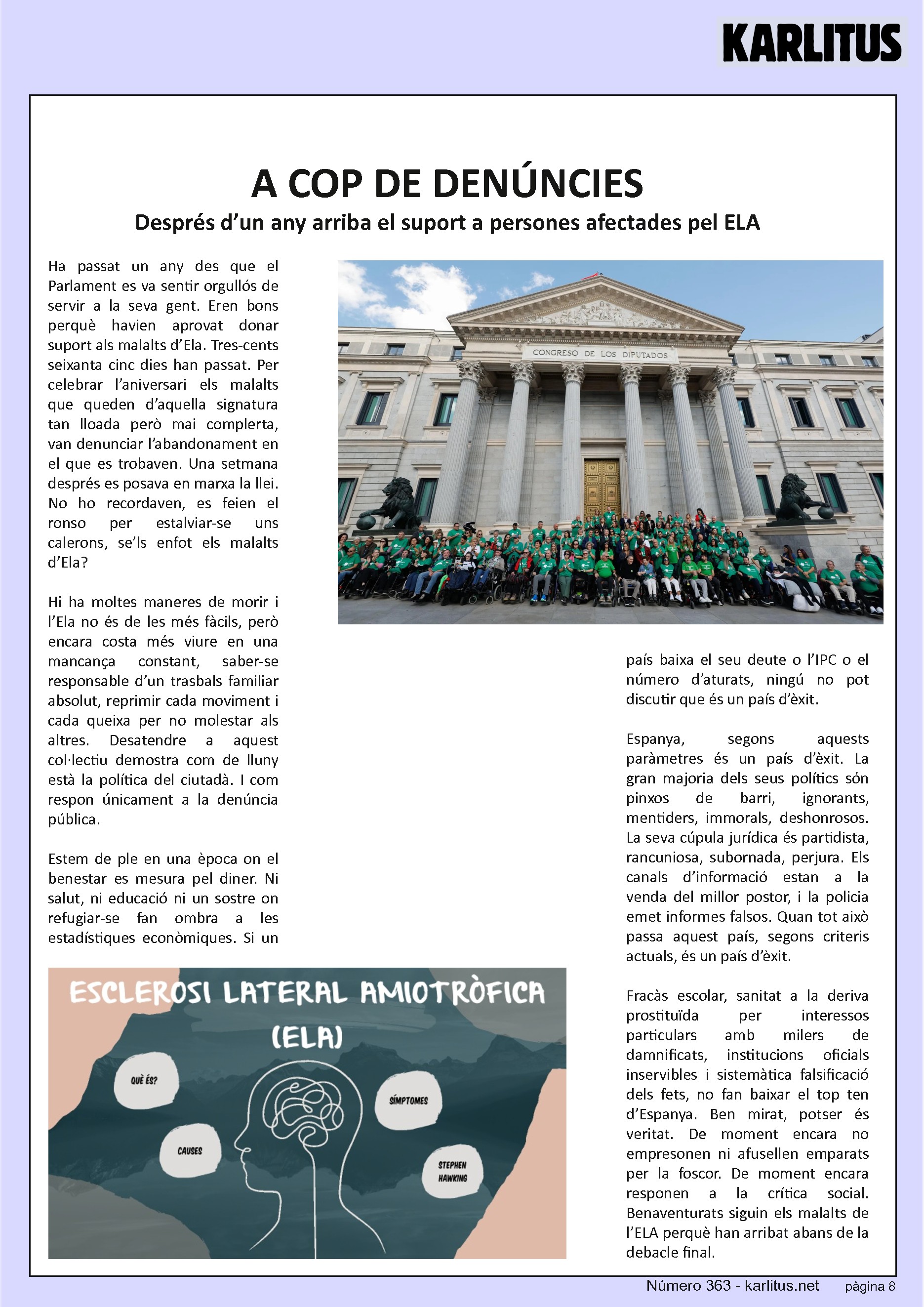 VUITENA PÀGINA: EL CAT NEGRE
A COP DE DENÚNCIES
Després d’un any arriba el suport a persones afectades pel ELA
Ha passat un any des que el Parlament es va sentir orgullós de servir a la seva gent. Eren bons perquè havien aprovat donar suport als malalts d’Ela. Tres-cents seixanta cinc dies han passat. Per celebrar l’aniversari els malalts que queden d’aquella signatura tan lloada però mai complerta, van denunciar l’abandonament en el que es trobaven. Una setmana després es posava en marxa la llei. No ho recordaven, es feien el ronso per estalviar-se uns calerons, se’ls enfot els malalts d’Ela?
Hi ha moltes maneres de morir i l’Ela no és de les més fàcils, però encara costa més viure en una mancança constant, saber-se responsable d’un trasbals familiar absolut, reprimir cada moviment i cada queixa per no molestar als altres. Desatendre a aquest col·lectiu demostra com de lluny està la política del ciutadà. I com respon únicament a la denúncia pública.
Estem de ple en una època on el benestar es mesura pel diner. Ni salut, ni educació ni un sostre on refugiar-se fan ombra a les estadístiques econòmiques. Si un país baixa el seu deute o l’IPC o el número d’aturats, ningú no pot discutir que és un país d’èxit.
Espanya, segons aquests paràmetres és un país d’èxit. La gran majoria dels seus polítics sόn pinxos de barri, ignorants, mentiders, immorals, deshonrosos. La seva cúpula jurídica és partidista, rancuniosa, subornada, perjura. Els canals d’informació estan a la venda del millor postor, i la policia emet informes falsos. Quan tot això passa aquest país, segons criteris actuals, és un país d’èxit.
Fracàs escolar, sanitat a la deriva prostituïda per interessos particulars amb milers de damnificats, institucions oficials inservibles i sistemàtica falsificació dels fets, no fan baixar el top ten d’Espanya. Ben mirat, potser és veritat. De moment encara no empresonen ni afusellen emparats per la foscor. De moment encara responen a la crítica social. Benaventurats siguin els malalts de l’ELA perquè han arribat abans de la debacle final.