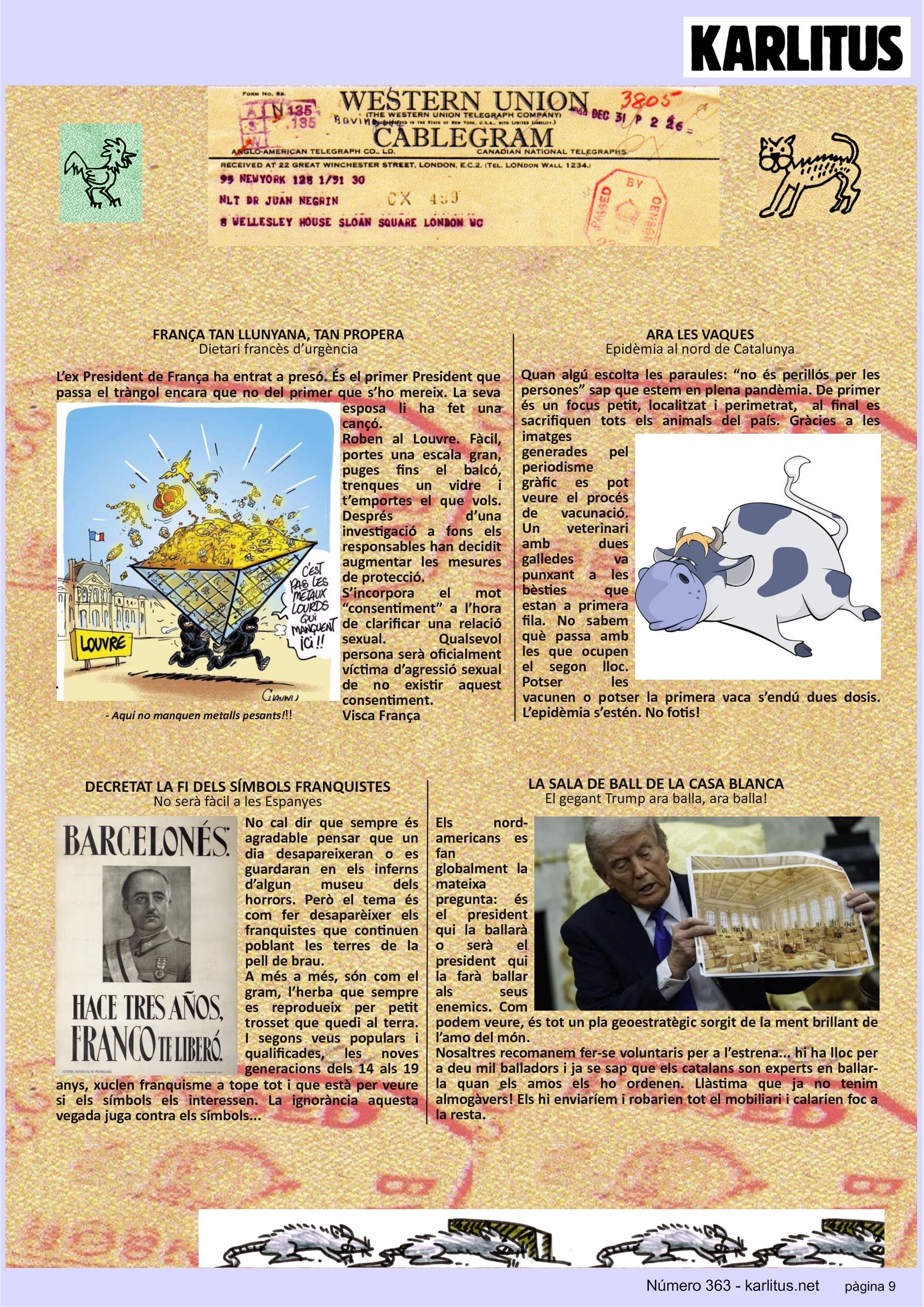 NOVENA PÀGINA: EL CAT NEGRE
FRANÇA TAN LLUNYANA, TAN PROPERA
Dietari francès d’urgència
L’ex President de França ha entrat a presó. És el primer President que passa el tràngol encara que no del primer que s’ho mereix. La seva esposa li ha fet una cançó.
Roben al Louvre. Fàcil, portes una escala gran, puges fins el balcó, trenques un vidre i t’emportes el que vols. Després d’una investigació a fons els responsables han decidit augmentar les mesures de protecció.
S’incorpora el mot “consentiment” a l’hora de clarificar una relació sexual. Qualsevol persona serà oficialment víctima d’agressió sexual de no existir aquest consentiment.
Visca França
ARA LES VAQUES
Epidèmia al nord de Catalunya
Quan algú escolta les paraules: “no és perillós per les persones” sap que estem en plena pandèmia. De primer és un focus petit, localitzat i perimetrat, al final es sacrifiquen tots els animals del país. Gràcies a les imatges generades pel periodisme gràfic es pot veure el procés de vacunació. Un veterinari amb dues galledes va punxant a les bèsties que estan a primera fila. No sabem què passa amb les que ocupen el segon lloc. Potser les vacunen o potser la primera vaca s’endú dues dosis. L’epidèmia s’estén. No fotis!
DECRETAT LA FI DELS SÍMBOLS FRANQUISTES
No serà fàcil a les Espanyes
No cal dir que sempre és agradable pensar que un dia desapareixeran o es guardaran en els inferns d’algun museu dels horrors. Però el tema és com fer desaparèixer els franquistes que continuen poblant les terres de la pell de brau.
A més a més, són com el gram, l’herba que sempre es reprodueix per petit trosset que quedi al terra. I segons veus populars i qualificades, les noves generacions dels 14 als 19 anys, xuclen franquisme a tope tot i que està per veure si els símbols els interessen. La ignorància aquesta vegada juga contra els símbols...
LA SALA DE BALL DE LA CASA BLANCA
El gegant Trump ara balla, ara balla!
Els nord-americans es fan globalment la mateixa pregunta: és el president qui la ballarà o serà el president qui la farà ballar als seus enemics. Com podem veure, és tot un pla geoestratègic sorgit de la ment brillant de l’amo del món.
Nosaltres recomanem fer-se voluntaris per a l’estrena... hi ha lloc per a deu mil balladors i ja se sap que els catalans son experts en ballar-la quan els amos els ho ordenen. Llàstima que ja no tenim almogàvers! Els hi enviaríem i robarien tot el mobiliari i calarien foc a la resta.
