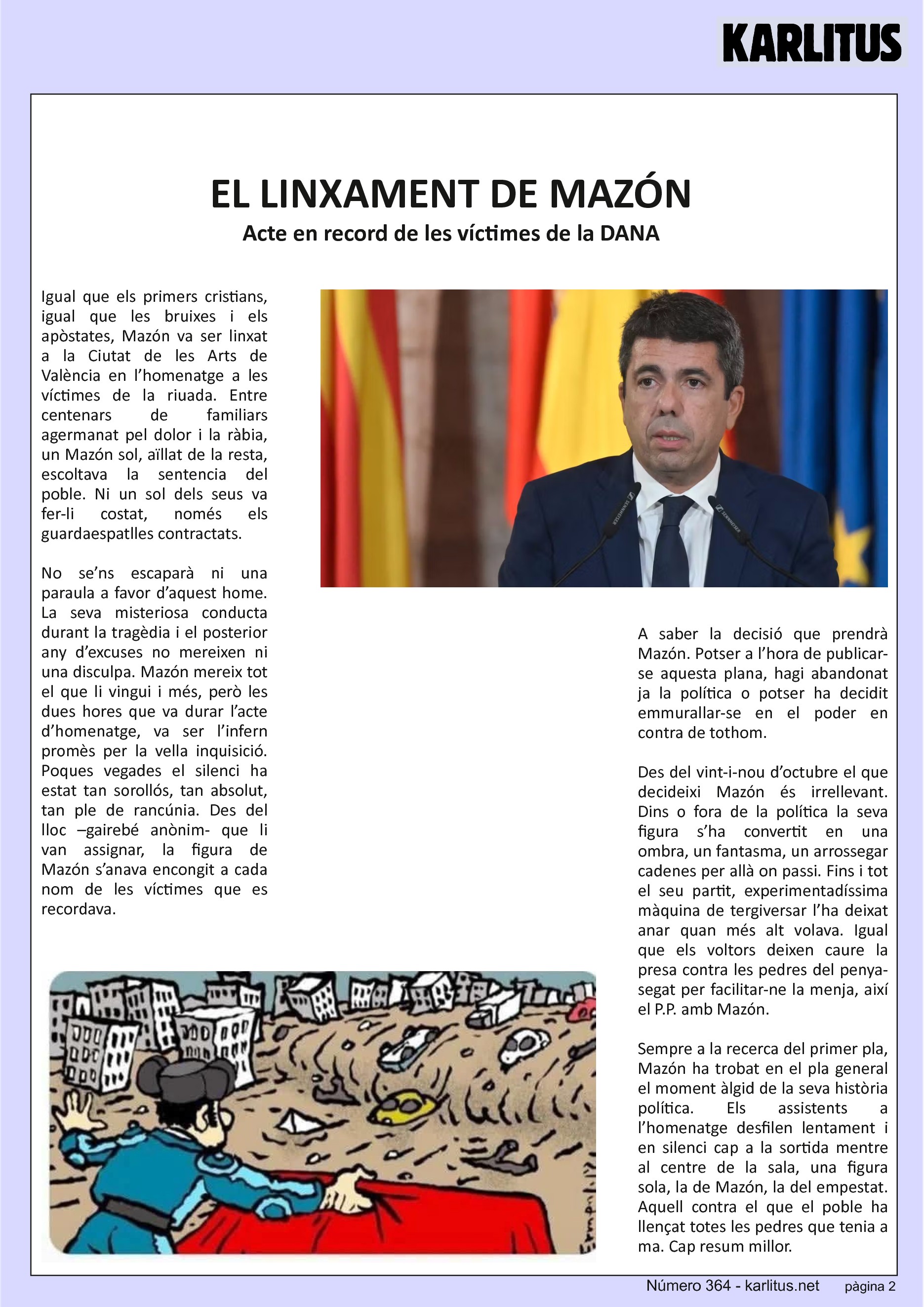 SEGONA PÀGINA
EL LINXAMENT DE MAZÓN
Acte en record de les víctimes de la DANA
Igual que els primers cristians, igual que les bruixes i els apòstates, Mazón va ser linxat a la Ciutat de les Arts de València en l’homenatge a les víctimes de la riuada. Entre centenars de familiars agermanat pel dolor i la ràbia, un Mazón sol, aïllat de la resta, escoltava la sentencia del poble. Ni un sol dels seus va fer-li costat, només els guardaespatlles contractats.
No se’ns escaparà ni una paraula a favor d’aquest home. La seva misteriosa conducta durant la tragèdia i el posterior any d’excuses no mereixen ni una disculpa. Mazón mereix tot el que li vingui i més, però les dues hores que va durar l’acte d’homenatge, va ser l’infern promès per la vella inquisició. Poques vegades el silenci ha estat tan sorollós, tan absolut, tan ple de rancúnia. Des del lloc –gairebé anònim- que li van assignar, la figura de Mazón s’anava encongit a cada nom de les víctimes que es recordava.
A saber la decisió que prendrà Mazón. Potser a l’hora de publicar-se aquesta plana, hagi abandonat ja la política o potser ha decidit emmurallar-se en el poder en contra de tothom.
Des del vint-i-nou d’octubre el que decideixi Mazón és irrellevant. Dins o fora de la política la seva figura s’ha convertit en una ombra, un fantasma, un arrossegar cadenes per allà on passi. Fins i tot el seu partit, experimentadíssima màquina de tergiversar l’ha deixat anar quan més alt volava. Igual que els voltors deixen caure la presa contra les pedres del penya-segat per facilitar-ne la menja, així el P.P. amb Mazón.
Sempre a la recerca del primer pla, Mazón ha trobat en el pla general el moment àlgid de la seva història política. Els assistents a l’homenatge desfilen lentament i en silenci cap a la sortida mentre al centre de la sala, una figura sola, la de Mazón, la del empestat. Aquell contra el que el poble ha llençat totes les pedres que tenia a ma. Cap resum millor.