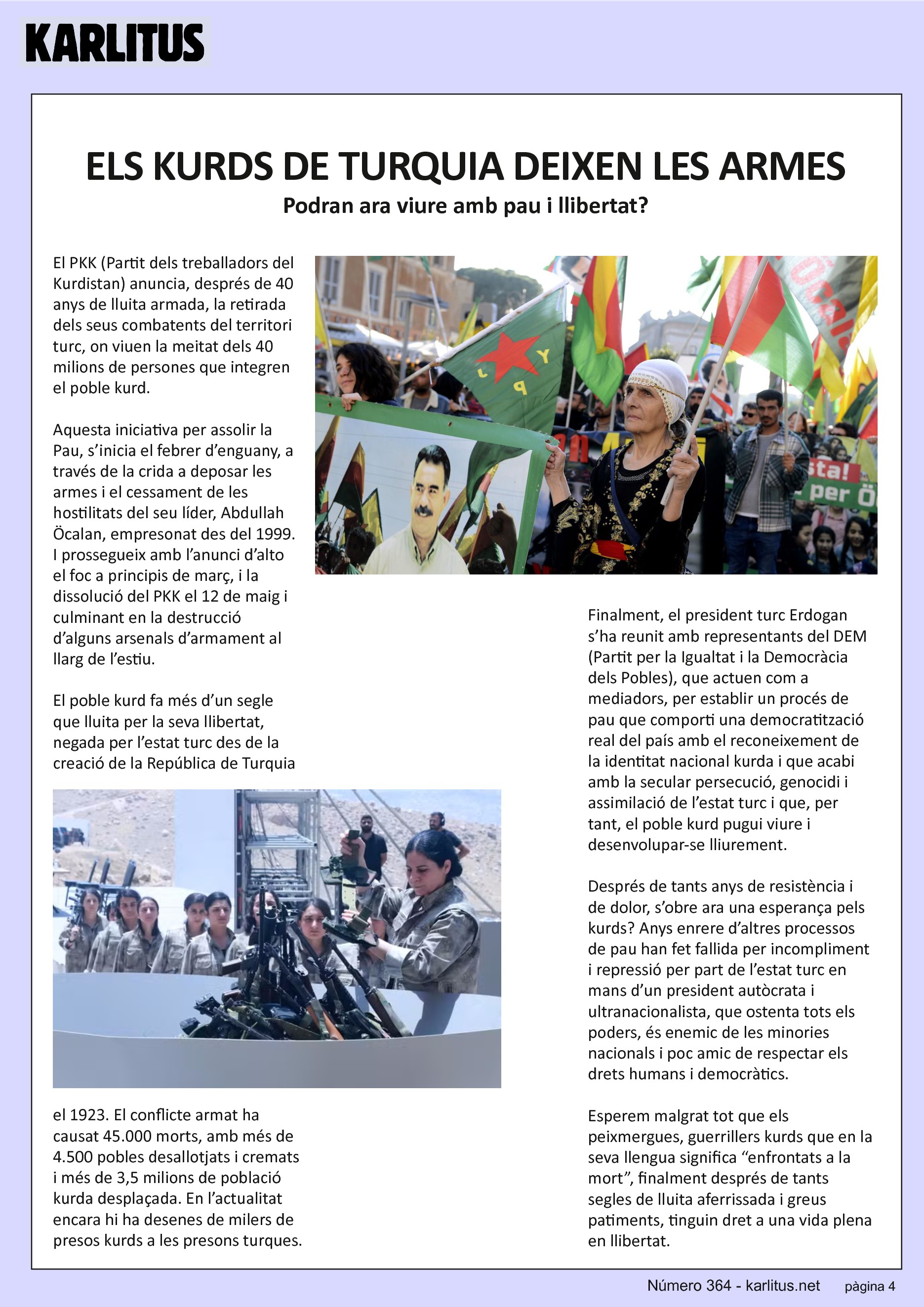 QUARTA PÀGINA
ELS KURDS DE TURQUIA DEIXEN LES ARMES
Podran ara viure amb pau i llibertat?
El PKK (Partit dels treballadors del Kurdistan) anuncia, després de 40 anys de lluita armada, la retirada dels seus combatents del territori turc, on viuen la meitat dels 40 milions de persones que integren el poble kurd.
Aquesta iniciativa per assolir la Pau, s’inicia el febrer d’enguany, a través de la crida a deposar les armes i el cessament de les hostilitats del seu líder, Abdullah Öcalan, empresonat des del 1999. I prossegueix amb l’anunci d’alto el foc a principis de març, i la dissolució del PKK el 12 de maig i culminant en la destrucció d’alguns arsenals d’armament al llarg de l’estiu.
El poble kurd fa més d’un segle que lluita per la seva llibertat, negada per l’estat turc des de la creació de la República de Turquia el 1923. El conflicte armat ha causat 45.000 morts, amb més de 4.500 pobles desallotjats i cremats i més de 3,5 milions de població kurda desplaçada. En l’actualitat encara hi ha desenes de milers de presos kurds a les presons turques.
Finalment, el president turc Erdogan s’ha reunit amb representants del DEM (Partit per la Igualtat i la Democràcia dels Pobles), que actuen com a mediadors, per establir un procés de pau que comporti una democratització real del país amb el reconeixement de la identitat nacional kurda i que acabi amb la secular persecució, genocidi i assimilació de l’estat turc i que, per tant, el poble kurd pugui viure i desenvolupar-se lliurement.
Després de tants anys de resistència i de dolor, s’obre ara una esperança pels kurds? Anys enrere d’altres processos de pau han fet fallida per incompliment i repressió per part de l’estat turc en mans d’un president autòcrata i ultranacionalista, que ostenta tots els poders, és enemic de les minories nacionals i poc amic de respectar els drets humans i democràtics.
Esperem malgrat tot que els peixmergues, guerrillers kurds que en la seva llengua significa “enfrontats a la mort”, finalment després de tants segles de lluita aferrissada i greus patiments, tinguin dret a una vida plena en llibertat.