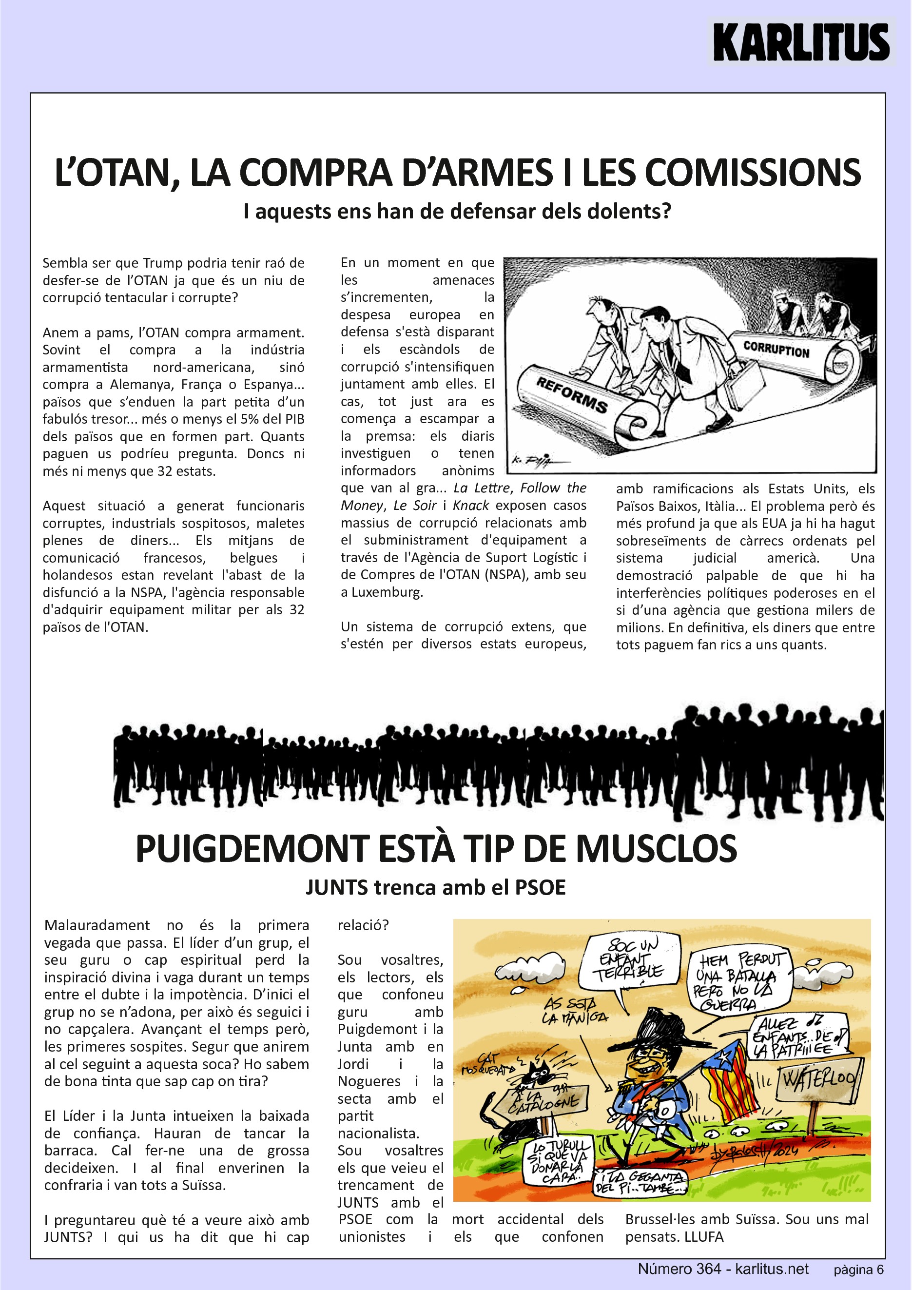 SISENA PÀGINA: EL CAT NEGRE
L’OTAN, LA COMPRA D’ARMES I LES COMISSIONS
I aquests ens han de defensar dels dolents?
Sembla ser que Trump podria tenir raó de desfer-se de l’OTAN ja que és un niu de corrupció tentacular i corrupte?
Anem a pams, l’OTAN compra armament. Sovint el compra a la indústria armamentista nord-americana, sinó compra a Alemanya, França o Espanya... països que s’enduen la part petita d’un fabulós tresor... més o menys el 5% del PIB dels països que en formen part. Quants paguen us podríeu pregunta. Doncs ni més ni menys que 32 estats.
Aquest situació a generat funcionaris corruptes, industrials sospitosos, maletes plenes de diners... Els mitjans de comunicació francesos, belgues i holandesos estan revelant l'abast de la disfunció a la NSPA, l'agència responsable d'adquirir equipament militar per als 32 països de l'OTAN.
En un moment en que les amenaces s’incrementen, la despesa europea en defensa s'està disparant i els escàndols de corrupció s'intensifiquen juntament amb elles. El cas, tot just ara es comença a escampar a la premsa: els diaris investiguen o tenen informadors anònims que van al gra... La Lettre, Follow the Money, Le Soir i Knack exposen casos massius de corrupció relacionats amb el subministrament d'equipament a través de l'Agència de Suport Logístic i de Compres de l'OTAN (NSPA), amb seu a Luxemburg.
Un sistema de corrupció extens, que s'estén per diversos estats europeus, amb ramificacions als Estats Units, els Països Baixos, Itàlia... El problema però és més profund ja que als EUA ja hi ha hagut sobreseïments de càrrecs ordenats pel sistema judicial americà. Una demostració palpable de que hi ha interferències polítiques poderoses en el si d’una agència que gestiona milers de milions. En definitiva, els diners que entre tots paguem fan rics a uns quants.
PUIGDEMONT ESTÀ TIP DE MUSCLOS
JUNTS trenca amb el PSOE
Malauradament no és la primera vegada que passa. El líder d’un grup, el seu guru o cap espiritual perd la inspiració divina i vaga durant un temps entre el dubte i la impotència. D’inici el grup no se n’adona, per això és seguici i no capçalera. Avançant el temps però, les primeres sospites. Segur que anirem al cel seguint a aquesta soca? Ho sabem de bona tinta que sap cap on tira?
El Líder i la Junta intueixen la baixada de confiança. Hauran de tancar la barraca. Cal fer-ne una de grossa decideixen. I al final enverinen la confraria i van tots a Suïssa.
I preguntareu què té a veure això amb JUNTS? I qui us ha dit que hi cap relació?
Sou vosaltres, els lectors, els que confoneu guru amb Puigdemont i la Junta amb en Jordi i la Nogueres i la secta amb el partit nacionalista. Sou vosaltres els que veieu el trencament de JUNTS amb el PSOE com la mort accidental dels unionistes i els que confonen Brussel·les amb Suïssa. Sou uns mal pensats.
LLUFA