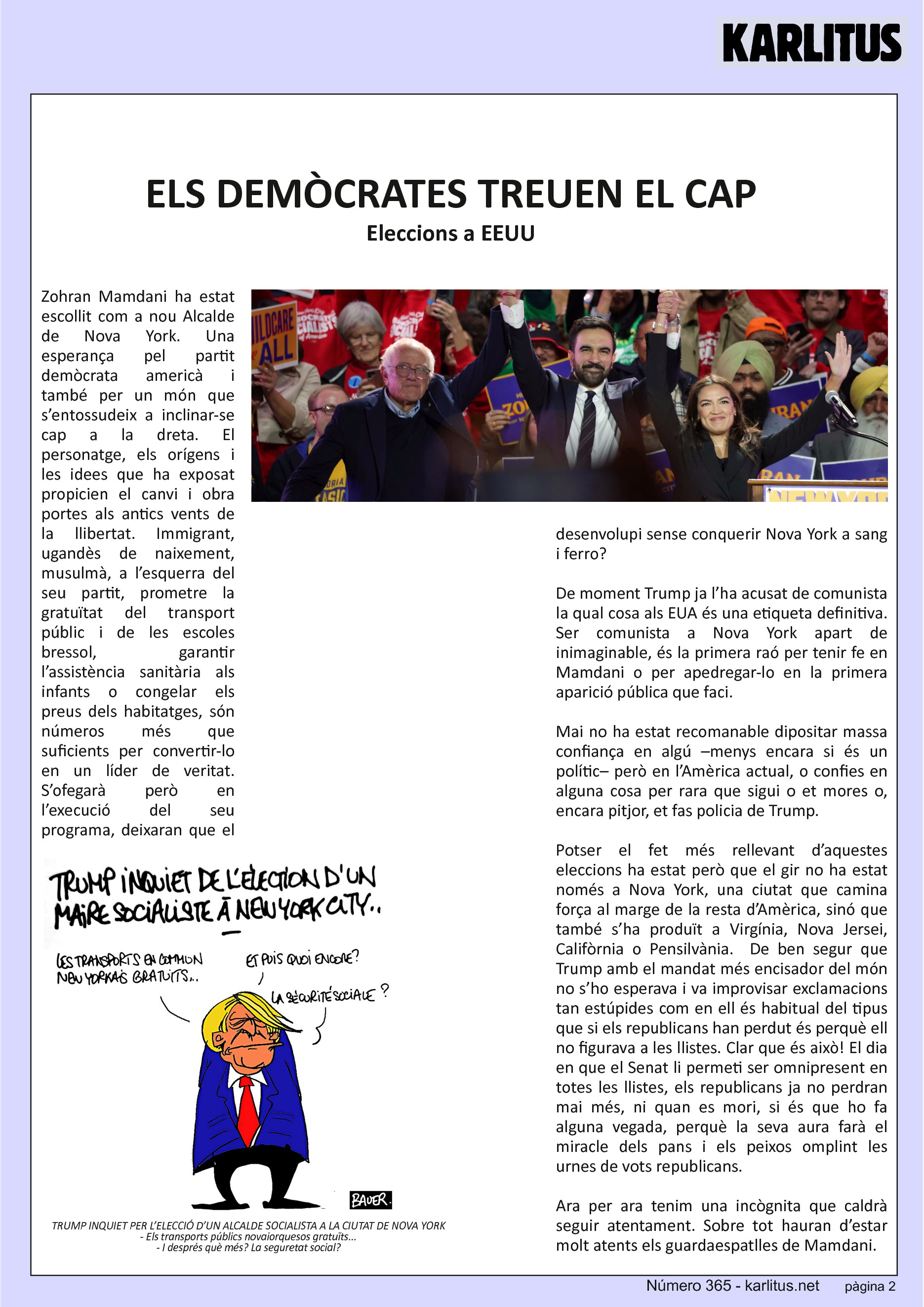 SEGONA PÀGINA
ELS DEMÒCRATES TREUEN EL CAP
Eleccions a EEUU
Zohran Mamdani ha estat escollit com a nou Alcalde de Nova York. Una esperança pel partit demòcrata americà i també per un món que s’entossudeix a inclinar-se cap a la dreta. El personatge, els orígens i les idees que ha exposat propicien el canvi i obra portes als antics vents de la llibertat. Immigrant, ugandès de naixement, musulmà, a l’esquerra del seu partit, prometre la gratuïtat del transport públic i de les escoles bressol, garantir l’assistència sanitària als infants o congelar els preus dels habitatges, són números més que suficients per convertir-lo en un líder de veritat. S’ofegarà però en l’execució del seu programa, deixaran que el desenvolupi sense conquerir Nova York a sang i ferro?
De moment Trump ja l’ha acusat de comunista la qual cosa als EUA és una etiqueta definitiva. Ser comunista a Nova York apart de inimaginable, és la primera raó per tenir fe en Mamdani o per apedregar-lo en la primera aparició pública que faci.
Mai no ha estat recomanable dipositar massa confiança en algú –menys encara si és un polític– però en l’Amèrica actual, o confies en alguna cosa per rara que sigui o et mores o, encara pitjor, et fas policia de Trump.
Potser el fet més rellevant d’aquestes eleccions ha estat però que el gir no ha estat només a Nova York, una ciutat que camina força al marge de la resta d’Amèrica, sinó que també s’ha produït a Virgínia, Nova Jersei, Califòrnia o Pensilvània. De ben segur que Trump amb el mandat més encisador del món no s’ho esperava i va improvisar exclamacions tan estúpides com en ell és habitual del tipus que si els republicans han perdut és perquè ell no figurava a les llistes. Clar que és això! El dia en que el Senat li permeti ser omnipresent en totes les llistes, els republicans ja no perdran mai més, ni quan es mori, si és que ho fa alguna vegada, perquè la seva aura farà el miracle dels pans i els peixos omplint les urnes de vots republicans.
Ara per ara tenim una incògnita que caldrà seguir atentament. Sobre tot hauran d’estar molt atents els guardaespatlles de Mamdani.