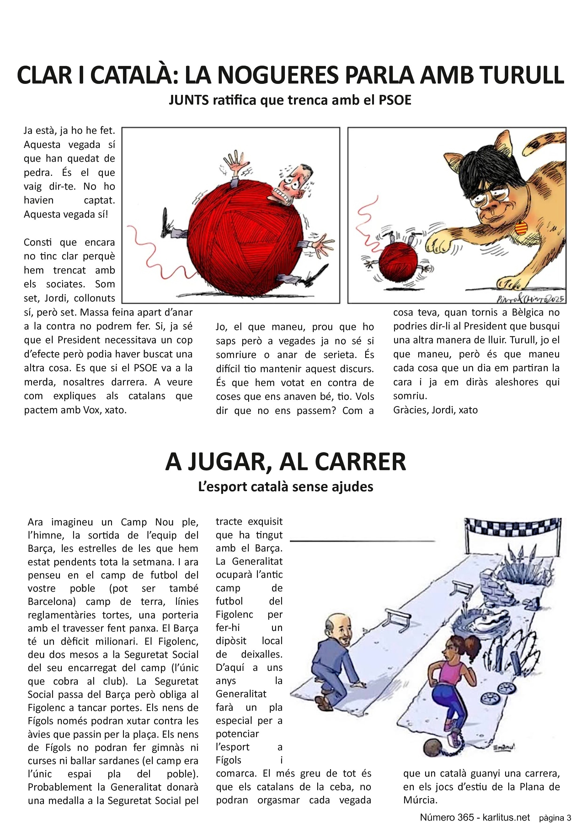 TERCERA PÀGINA
CLAR I CATALÀ: LA NOGUERES PARLA AMB TURULL
JUNTS ratifica que trenca amb el PSOE
Ja està, ja ho he fet. Aquesta vegada sí que han quedat de pedra. És el que vaig dir-te. No ho havien captat. Aquesta vegada sí!
Consti que encara no tinc clar perquè hem trencat amb els sociates. Som set, Jordi, collonuts sí, però set. Massa feina apart d’anar a la contra no podrem fer. Si, ja sé que el President necessitava un cop d’efecte però podia haver buscat una altra cosa. Es que si el PSOE va a la merda, nosaltres darrera. A veure com expliques als catalans que pactem amb Vox, xato.
Jo, el que maneu, prou que ho saps però a vegades ja no sé si somriure o anar de serieta. És difícil tio mantenir aquest discurs. És que hem votat en contra de coses que ens anaven bé, tio. Vols dir que no ens passem? Com a cosa teva, quan tornis a Bèlgica no podries dir-li al President que busqui una altra manera de lluir. Turull, jo el que maneu, però és que maneu cada cosa que un dia em partiran la cara i ja em diràs aleshores qui somriu.
Gràcies, Jordi, xato
A JUGAR, AL CARRER
L’esport català sense ajudes
Ara imagineu un Camp Nou ple, l’himne, la sortida de l’equip del Barça, les estrelles de les que hem estat pendents tota la setmana. I ara penseu en el camp de futbol del vostre poble (pot ser també Barcelona) camp de terra, línies reglamentàries tortes, una porteria amb el travesser fent panxa. El Barça té un dèficit milionari. El Figolenc, deu dos mesos a la Seguretat Social del seu encarregat del camp (l’únic que cobra al club). La Seguretat Social passa del Barça però obliga al Figolenc a tancar portes. Els nens de Fígols només podran xutar contra les àvies que passin per la plaça. Els nens de Fígols no podran fer gimnàs ni curses ni ballar sardanes (el camp era l’únic espai pla del poble). Probablement la Generalitat donarà una medalla a la Seguretat Social pel tracte exquisit que ha tingut amb el Barça. La Generalitat ocuparà l’antic camp de futbol del Figolenc per fer-hi un dipòsit local de deixalles. D’aquí a uns anys la Generalitat farà un pla especial per a potenciar l’esport a Fígols i comarca. El més greu de tot és que els catalans de la ceba, no podran orgasmar cada vegada que un català guanyi una carrera, en els jocs d’estiu de la Plana de Múrcia.
