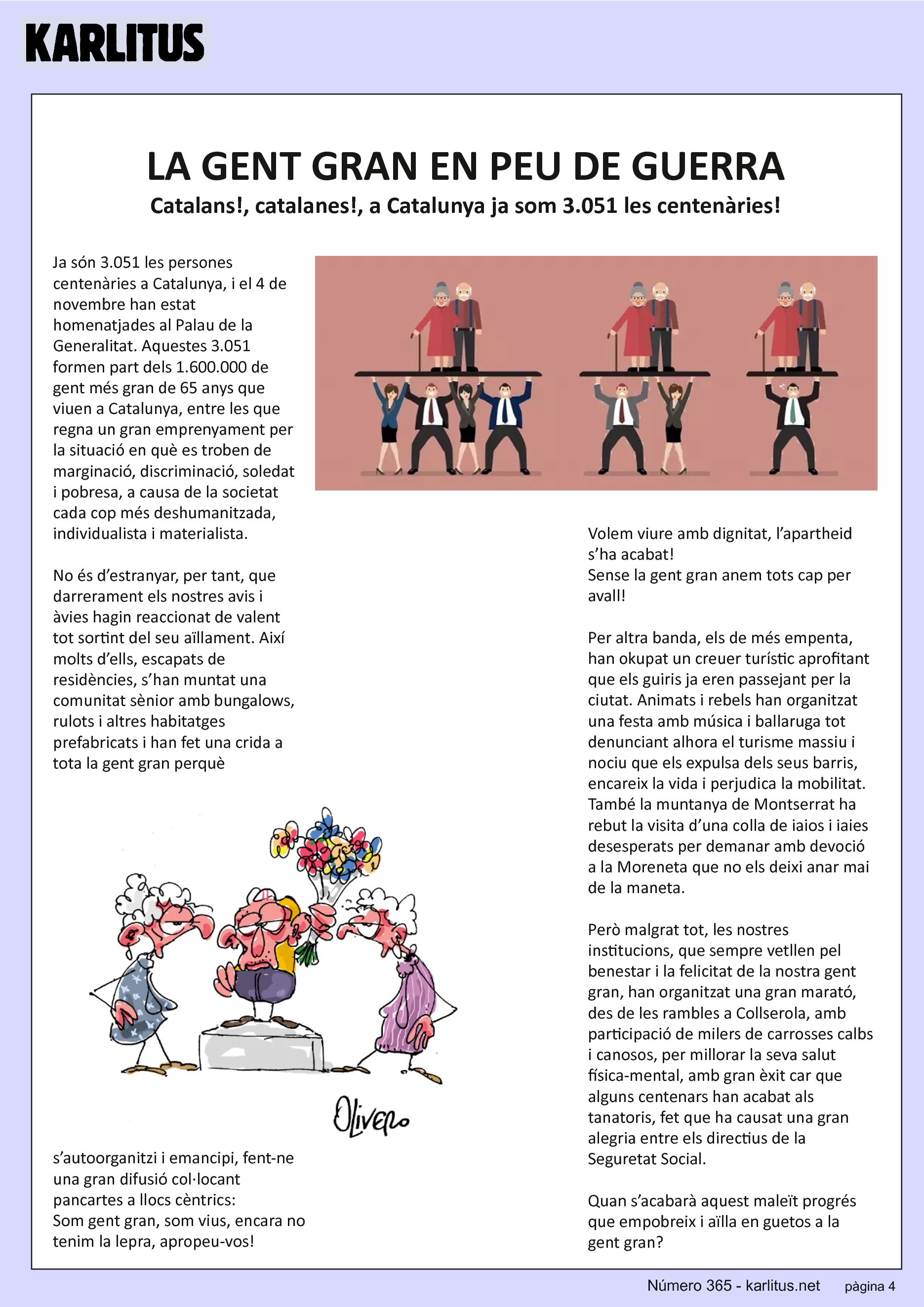 QUARTA PÀGINA
LA GENT GRAN EN PEU DE GUERRA
Catalans!, catalanes!, a Catalunya ja som 3.051 les centenàries!
Ja són 3.051 les persones centenàries a Catalunya, i el 4 de novembre han estat homenatjades al Palau de la Generalitat. Aquestes 3.051 formen part dels 1.600.000 de gent més gran de 65 anys que viuen a Catalunya, entre les que regna un gran emprenyament per la situació en què es troben de marginació, discriminació, soledat i pobresa, a causa de la societat cada cop més deshumanitzada, individualista i materialista.
No és d’estranyar, per tant, que darrerament els nostres avis i àvies hagin reaccionat de valent tot sortint del seu aïllament. Així molts d’ells, escapats de residències, s’han muntat una comunitat sènior amb bungalows, rulots i altres habitatges prefabricats i han fet una crida a tota la gent gran perquè s’autoorganitzi i emancipi, fent-ne una gran difusió col·locant pancartes a llocs cèntrics:
Som gent gran, som vius, encara no tenim la lepra, apropeu-vos!
Volem viure amb dignitat, l’apartheid s’ha acabat!
Sense la gent gran anem tots cap per avall!
Per altra banda, els de més empenta, han okupat un creuer turístic aprofitant que els guiris ja eren passejant per la ciutat. Animats i rebels han organitzat una festa amb música i ballaruga tot denunciant alhora el turisme massiu i nociu que els expulsa dels seus barris, encareix la vida i perjudica la mobilitat. També la muntanya de Montserrat ha rebut la visita d’una colla de iaios i iaies desesperats per demanar amb devoció a la Moreneta que no els deixi anar mai de la maneta.
Però malgrat tot, les nostres institucions, que sempre vetllen pel benestar i la felicitat de la nostra gent gran, han organitzat una gran marató, des de les rambles a Collserola, amb participació de milers de carrosses calbs i canosos, per millorar la seva salut física-mental, amb gran èxit car que alguns centenars han acabat als tanatoris, fet que ha causat una gran alegria entre els directius de la Seguretat Social.
Quan s’acabarà aquest maleït progrés que empobreix i aïlla en guetos a la gent gran?