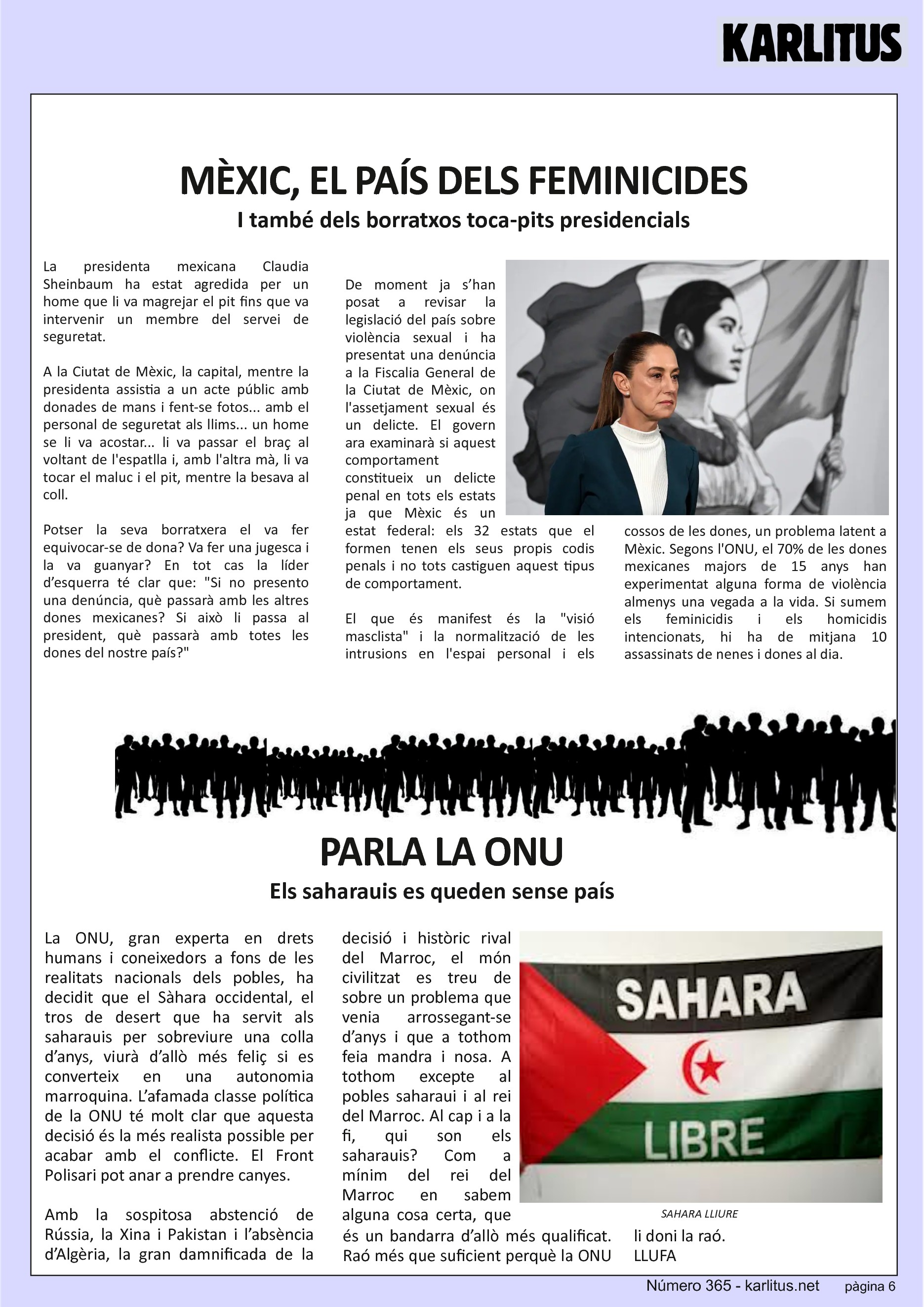 SISENA PÀGINA
MÈXIC, EL PAÍS DELS FEMINICIDES
I també dels borratxos toca-pits presidencials
La presidenta mexicana Claudia Sheinbaum ha estat agredida per un home que li va magrejar el pit fins que va intervenir un membre del servei de seguretat.
A la Ciutat de Mèxic, la capital, mentre la presidenta assistia a un acte públic amb donades de mans i fent-se fotos... amb el personal de seguretat als llims... un home se li va acostar... li va passar el braç al voltant de l'espatlla i, amb l'altra mà, li va tocar el maluc i el pit, mentre la besava al coll.
Potser la seva borratxera el va fer equivocar-se de dona? Va fer una jugesca i la va guanyar? En tot cas la líder d’esquerra té clar que: Si no presento una denúncia, què passarà amb les altres dones mexicanes? Si això li passa al president, què passarà amb totes les dones del nostre país?
De moment ja s’han posat a revisar la legislació del país sobre violència sexual i ha presentat una denúncia a la Fiscalia General de la Ciutat de Mèxic, on l'assetjament sexual és un delicte. El govern ara examinarà si aquest comportament constitueix un delicte penal en tots els estats ja que Mèxic és un estat federal: els 32 estats que el formen tenen els seus propis codis penals i no tots castiguen aquest tipus de comportament.
El que és manifest és la visió masclista i la normalització de les intrusions en l'espai personal i els cossos de les dones, un problema latent a Mèxic. Segons l'ONU, el 70% de les dones mexicanes majors de 15 anys han experimentat alguna forma de violència almenys una vegada a la vida. Si sumem els feminicidis i els homicidis intencionats, hi ha de mitjana 10 assassinats de nenes i dones al dia.
PARLA LA ONU
Els saharauis es queden sense país
La ONU, gran experta en drets humans i coneixedors a fons de les realitats nacionals dels pobles, ha decidit que el Sàhara occidental, el tros de desert que ha servit als saharauis per sobreviure una colla d’anys, viurà d’allò més feliç si es converteix en una autonomia marroquina. L’afamada classe política de la ONU té molt clar que aquesta decisió és la més realista possible per acabar amb el conflicte. El Front Polisari pot anar a prendre canyes.
Amb la sospitosa abstenció de Rússia, la Xina i Pakistan i l’absència d’Algèria, la gran damnificada de la decisió i històric rival del Marroc, el món civilitzat es treu de sobre un problema que venia arrossegant-se d’anys i que a tothom feia mandra i nosa. A tothom excepte al pobles saharaui i al rei del Marroc. Al cap i a la fi, qui son els saharauis? Com a mínim del rei del Marroc en sabem alguna cosa certa, que és un bandarra d’allò més qualificat. Raó més que suficient perquè la ONU li doni la raó.
LLUFA