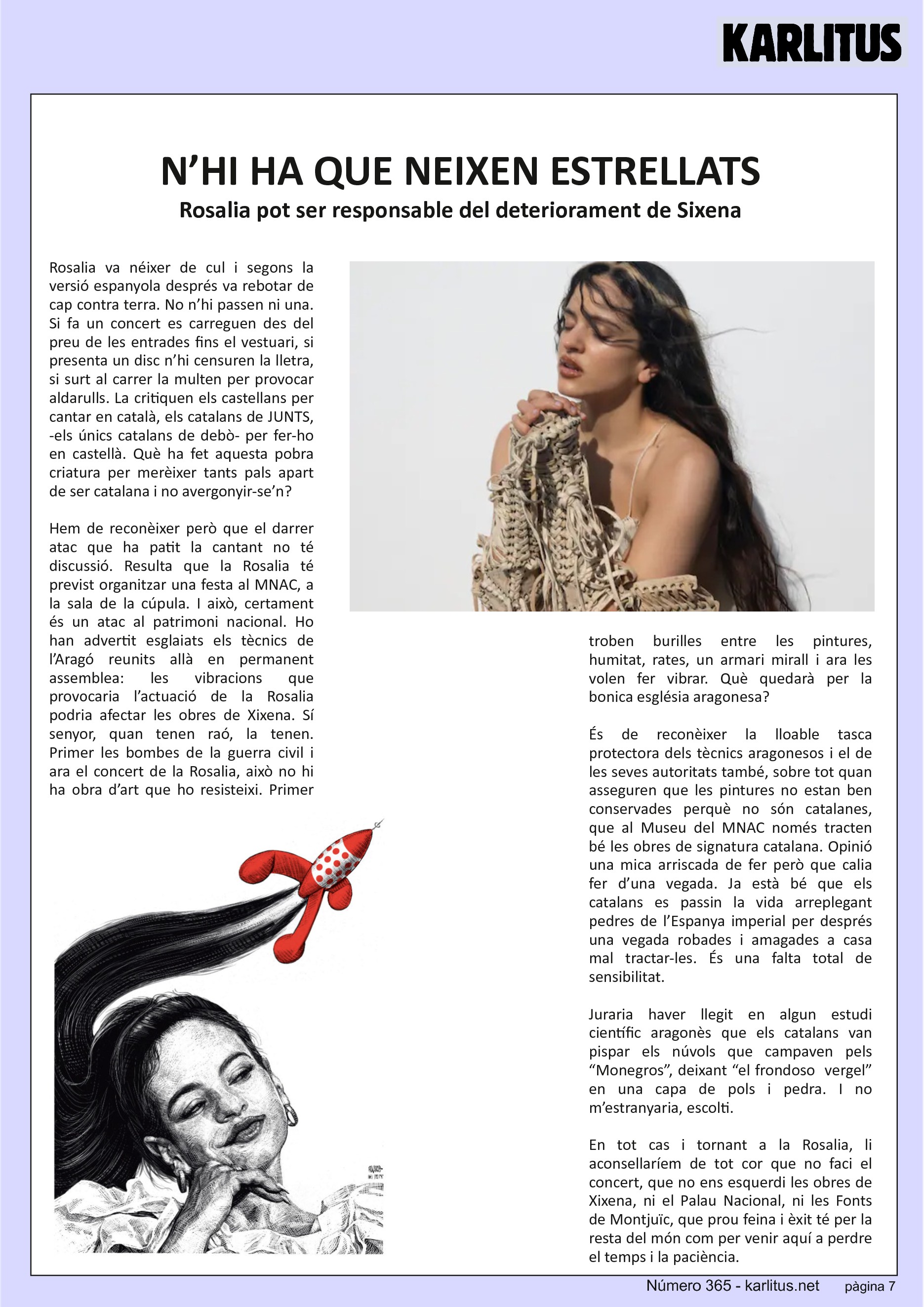 SETENA PÀGINA: EL CAT NEGRE
N’HI HA QUE NEIXEN ESTRELLATS
Rosalia pot ser responsable del deteriorament de Sixena
Rosalia va néixer de cul i segons la versió espanyola després va rebotar de cap contra terra. No n’hi passen ni una. Si fa un concert es carreguen des del preu de les entrades fins el vestuari, si presenta un disc n’hi censuren la lletra, si surt al carrer la multen per provocar aldarulls. La critiquen els castellans per cantar en català, els catalans de JUNTS, -els únics catalans de debò- per fer-ho en castellà. Què ha fet aquesta pobra criatura per merèixer tants pals apart de ser catalana i no avergonyir-se’n?
Hem de reconèixer però que el darrer atac que ha patit la cantant no té discussió. Resulta que la Rosalia té previst organitzar una festa al MNAC, a la sala de la cúpula. I això, certament és un atac al patrimoni nacional. Ho han advertit esglaiats els tècnics de l’Aragó reunits allà en permanent assemblea: les vibracions que provocaria l’actuació de la Rosalia podria afectar les obres de Xixena. Sí senyor, quan tenen raó, la tenen. Primer les bombes de la guerra civil i ara el concert de la Rosalia, això no hi ha obra d’art que ho resisteixi. Primer troben burilles entre les pintures, humitat, rates, un armari mirall i ara les volen fer vibrar. Què quedarà per la bonica església aragonesa?
És de reconèixer la lloable tasca protectora dels tècnics aragonesos i el de les seves autoritats també, sobre tot quan asseguren que les pintures no estan ben conservades perquè no són catalanes, que al Museu del MNAC només tracten bé les obres de signatura catalana. Opinió una mica arriscada de fer però que calia fer d’una vegada. Ja està bé que els catalans es passin la vida arreplegant pedres de l’Espanya imperial per després una vegada robades i amagades a casa mal tractar-les. És una falta total de sensibilitat.
Juraria haver llegit en algun estudi científic aragonès que els catalans van pispar els núvols que campaven pels “Monegros”, deixant “el frondoso vergel” en una capa de pols i pedra. I no m’estranyaria, escolti.
En tot cas i tornant a la Rosalia, li aconsellaríem de tot cor que no faci el concert, que no ens esquerdi les obres de Xixena, ni el Palau Nacional, ni les Fonts de Montjuïc, que prou feina i èxit té per la resta del món com per venir aquí a perdre el temps i la paciència.