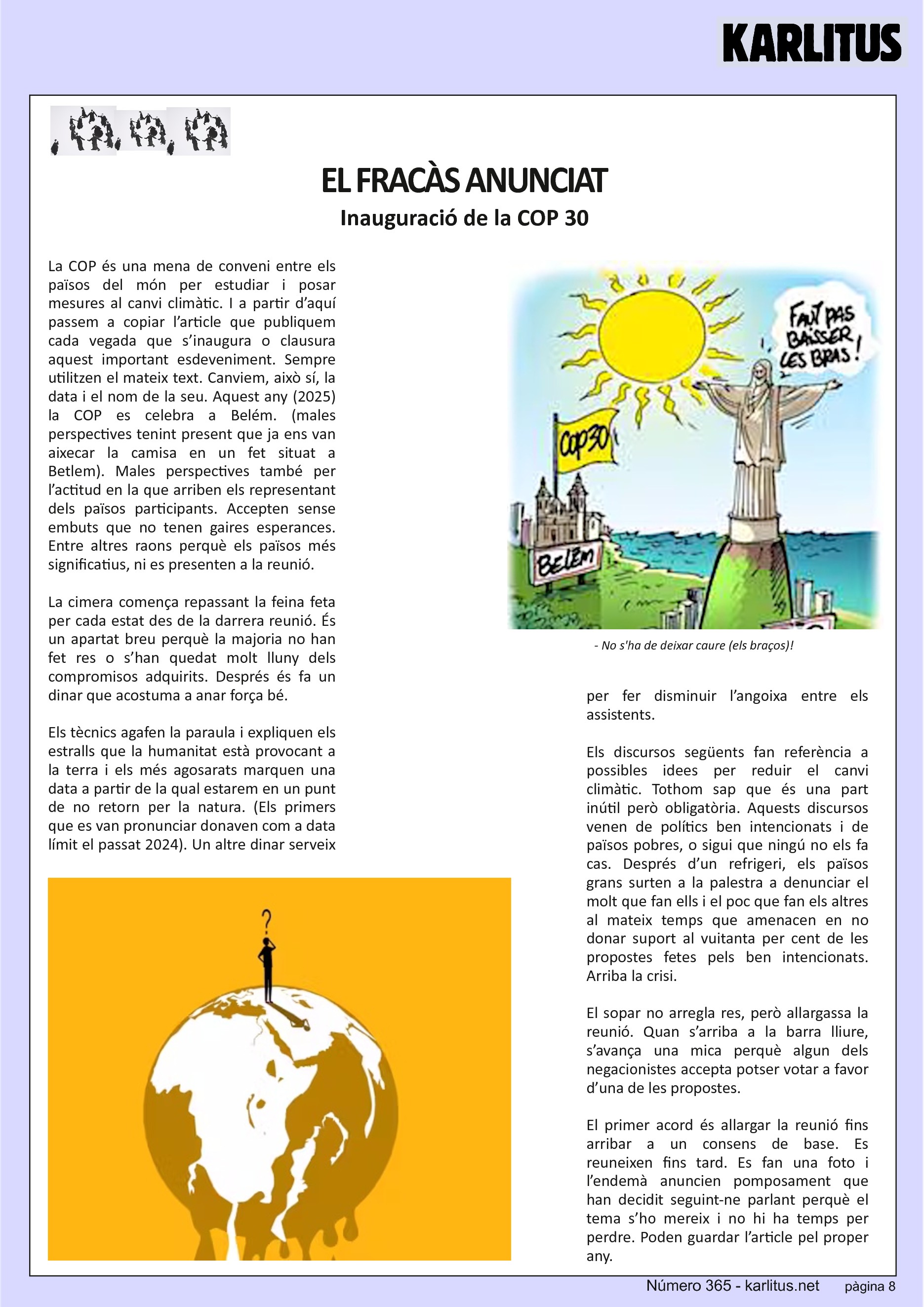 VUITENA PÀGINA: EL CAT NEGRE
EL FRACÀS ANUNCIAT
Inauguració de la COP 30
La COP és una mena de conveni entre els països del món per estudiar i posar mesures al canvi climàtic. I a partir d’aquí passem a copiar l’article que publiquem cada vegada que s’inaugura o clausura aquest important esdeveniment. Sempre utilitzen el mateix text. Canviem, això sí, la data i el nom de la seu. Aquest any (2025) la COP es celebra a Belém. (males perspectives tenint present que ja ens van aixecar la camisa en un fet situat a Betlem). Males perspectives també per l’actitud en la que arriben els representant dels països participants. Accepten sense embuts que no tenen gaires esperances. Entre altres raons perquè els països més significatius, ni es presenten a la reunió.
La cimera comença repassant la feina feta per cada estat des de la darrera reunió. És un apartat breu perquè la majoria no han fet res o s’han quedat molt lluny dels compromisos adquirits. Després és fa un dinar que acostuma a anar força bé.
Els tècnics agafen la paraula i expliquen els estralls que la humanitat està provocant a la terra i els més agosarats marquen una data a partir de la qual estarem en un punt de no retorn per la natura. (Els primers que es van pronunciar donaven com a data límit el passat 2024). Un altre dinar serveix per fer disminuir l’angoixa entre els assistents.
Els discursos següents fan referència a possibles idees per reduir el canvi climàtic. Tothom sap que és una part inútil però obligatòria. Aquests discursos venen de polítics ben intencionats i de països pobres, o sigui que ningú no els fa cas. Després d’un refrigeri, els països grans surten a la palestra a denunciar el molt que fan ells i el poc que fan els altres al mateix temps que amenacen en no donar suport al vuitanta per cent de les propostes fetes pels ben intencionats. Arriba la crisi.
El sopar no arregla res, però allargassa la reunió. Quan s’arriba a la barra lliure, s’avança una mica perquè algun dels negacionistes accepta potser votar a favor d’una de les propostes.
El primer acord és allargar la reunió fins arribar a un consens de base. Es reuneixen fins tard. Es fan una foto i l’endemà anuncien pomposament que han decidit seguint-ne parlant perquè el tema s’ho mereix i no hi ha temps per perdre. Poden guardar l’article pel proper any.