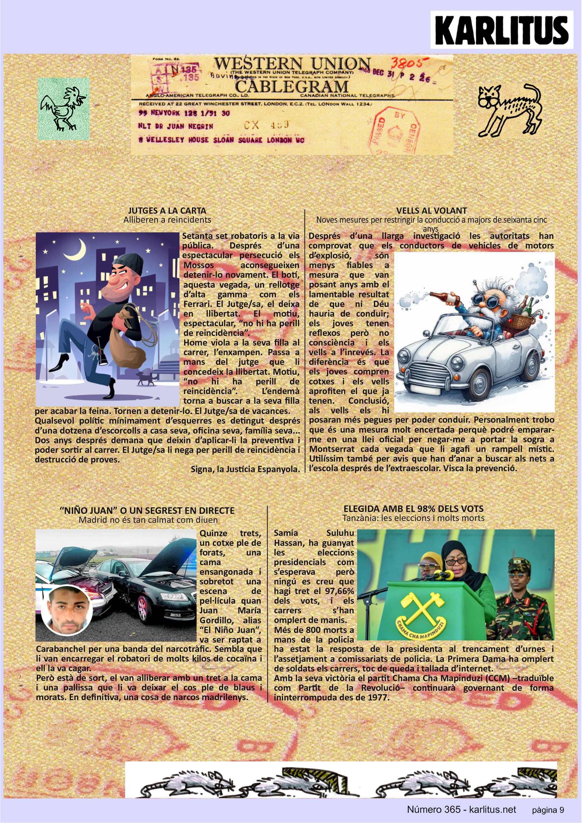 NOVENA PÀGINA: EL CAT NEGRE
JUTGES A LA CARTA
Alliberen a reincidents
Setanta set robatoris a la via pública. Després d’una espectacular persecució els Mossos aconsegueixen detenir-lo novament. El botí, aquesta vegada, un rellotge d’alta gamma com els Ferrari. El Jutge/sa, el deixa en llibertat. El motiu, espectacular, “no hi ha perill de reincidència”.
Home viola a la seva filla al carrer, l’enxampen. Passa a mans del jutge que li concedeix la llibertat. Motiu, “no hi ha perill de reincidència”. L’endemà torna a buscar a la seva filla per acabar la feina. Tornen a detenir-lo. El Jutge/sa de vacances.
Qualsevol polític mínimament d’esquerres es detingut després d’una dotzena d’escorcolls a casa seva, oficina seva, família seva... Dos anys després demana que deixin d’aplicar-li la preventiva i poder sortir al carrer. El Jutge/sa li nega per perill de reincidència i destrucció de proves.
Signa, la Justícia Espanyola.
VELLS AL VOLANT
Noves mesures per restringir la conducció a majors de seixanta cinc anys
Després d’una llarga investigació les autoritats han comprovat que els conductors de vehicles de motors d’explosió, són menys fiables a mesura que van posant anys amb el lamentable resultat de que ni Déu hauria de conduir; els joves tenen reflexos però no consciència i els vells a l’inrevés. La diferència és que els joves compren cotxes i els vells aprofiten el que ja tenen. Conclusió, als vells els hi posaran més pegues per poder conduir. Personalment trobo que és una mesura molt encertada perquè podré emparar-me en una llei oficial per negar-me a portar la sogra a Montserrat cada vegada que li agafi un rampell místic. Utilíssim també per avis que han d’anar a buscar als nets a l’escola després de l’extraescolar. Visca la prevenció.
“NIÑO JUAN” O UN SEGREST EN DIRECTE
Madrid no és tan calmat com diuen
Quinze trets, un cotxe ple de forats, una cama ensangonada i sobretot una escena de pel·lícula quan Juan María Gordillo, alias “El Niño Juan”, va ser raptat a Carabanchel per una banda del narcotràfic. Sembla que li van encarregar el robatori de molts kilos de cocaïna i ell la va cagar.
Però està de sort, el van alliberar amb un tret a la cama i una pallissa que li va deixar el cos ple de blaus i morats. En definitiva, una cosa de narcos madrilenys.
ELEGIDA AMB EL 98% DELS VOTS
Tanzània: les eleccions i molts morts
Samia Suluhu Hassan, ha guanyat les eleccions presidencials com s’esperava però ningú es creu que hagi tret el 97,66% dels vots, i els carrers s’han omplert de manis.
Més de 800 morts a mans de la policia ha estat la resposta de la presidenta al trencament d’urnes i l’assetjament a comissariats de policia. La Primera Dama ha omplert de soldats els carrers, toc de queda i tallada d’internet.
Amb la seva victòria el partit Chama Cha Mapinduzi (CCM) –traduïble com Partit de la Revolució– continuarà governant de forma ininterrompuda des de 1977.