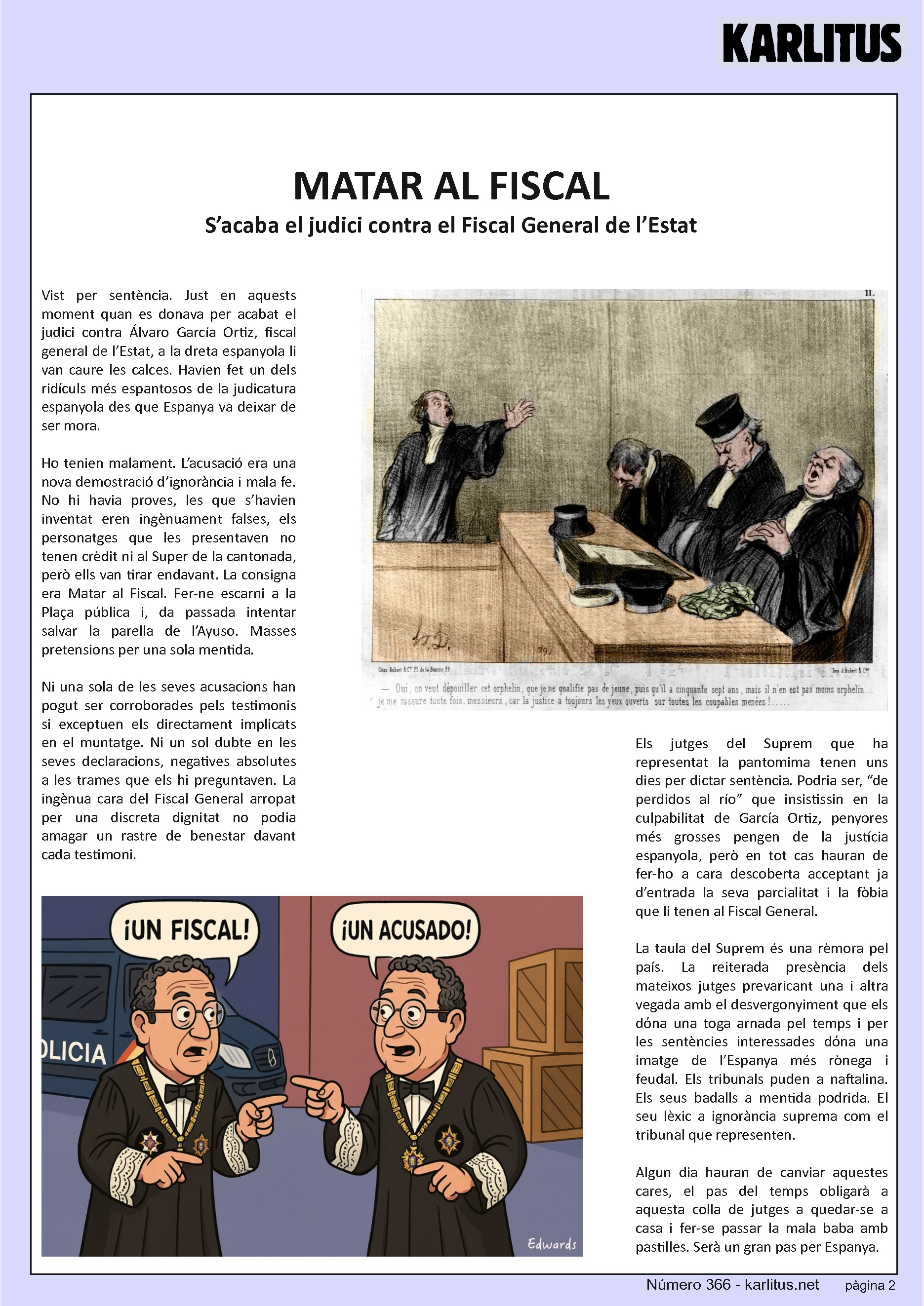 SEGONA PÀGINA
MATAR AL FISCAL
S’acaba el judici contra el Fiscal General de l’Estat
Vist per sentència. Just en aquests moment quan es donava per acabat el judici contra Álvaro García Ortiz, fiscal general de l’Estat, a la dreta espanyola li van caure les calces. Havien fet un dels ridículs més espantosos de la judicatura espanyola des que Espanya va deixar de ser mora.
Ho tenien malament. L’acusació era una nova demostració d’ignorància i mala fe. No hi havia proves, les que s’havien inventat eren ingènuament falses, els personatges que les presentaven no tenen crèdit ni al Super de la cantonada, però ells van tirar endavant. La consigna era Matar al Fiscal. Fer-ne escarni a la Plaça pública i, da passada intentar salvar la parella de l’Ayuso. Masses pretensions per una sola mentida.
Ni una sola de les seves acusacions han pogut ser corroborades pels testimonis si exceptuen els directament implicats en el muntatge. Ni un sol dubte en les seves declaracions, negatives absolutes a les trames que els hi preguntaven. La ingènua cara del Fiscal General arropat per una discreta dignitat no podia amagar un rastre de benestar davant cada testimoni.
Els jutges del Suprem que ha representat la pantomima tenen uns dies per dictar sentència. Podria ser, “de perdidos al río” que insistissin en la culpabilitat de García Ortiz, penyores més grosses pengen de la justícia espanyola, però en tot cas hauran de fer-ho a cara descoberta acceptant ja d’entrada la seva parcialitat i la fòbia que li tenen al Fiscal General.
La taula del Suprem és una rèmora pel país. La reiterada presència dels mateixos jutges prevaricant una i altra vegada amb el desvergonyiment que els dόna una toga arnada pel temps i per les sentències interessades dόna una imatge de l’Espanya més rònega i feudal. Els tribunals puden a naftalina. Els seus badalls a mentida podrida. El seu lèxic a ignorància suprema com el tribunal que representen.
Algun dia hauran de canviar aquestes cares, el pas del temps obligarà a aquesta colla de jutges a quedar-se a casa i fer-se passar la mala baba amb pastilles. Serà un gran pas per Espanya.