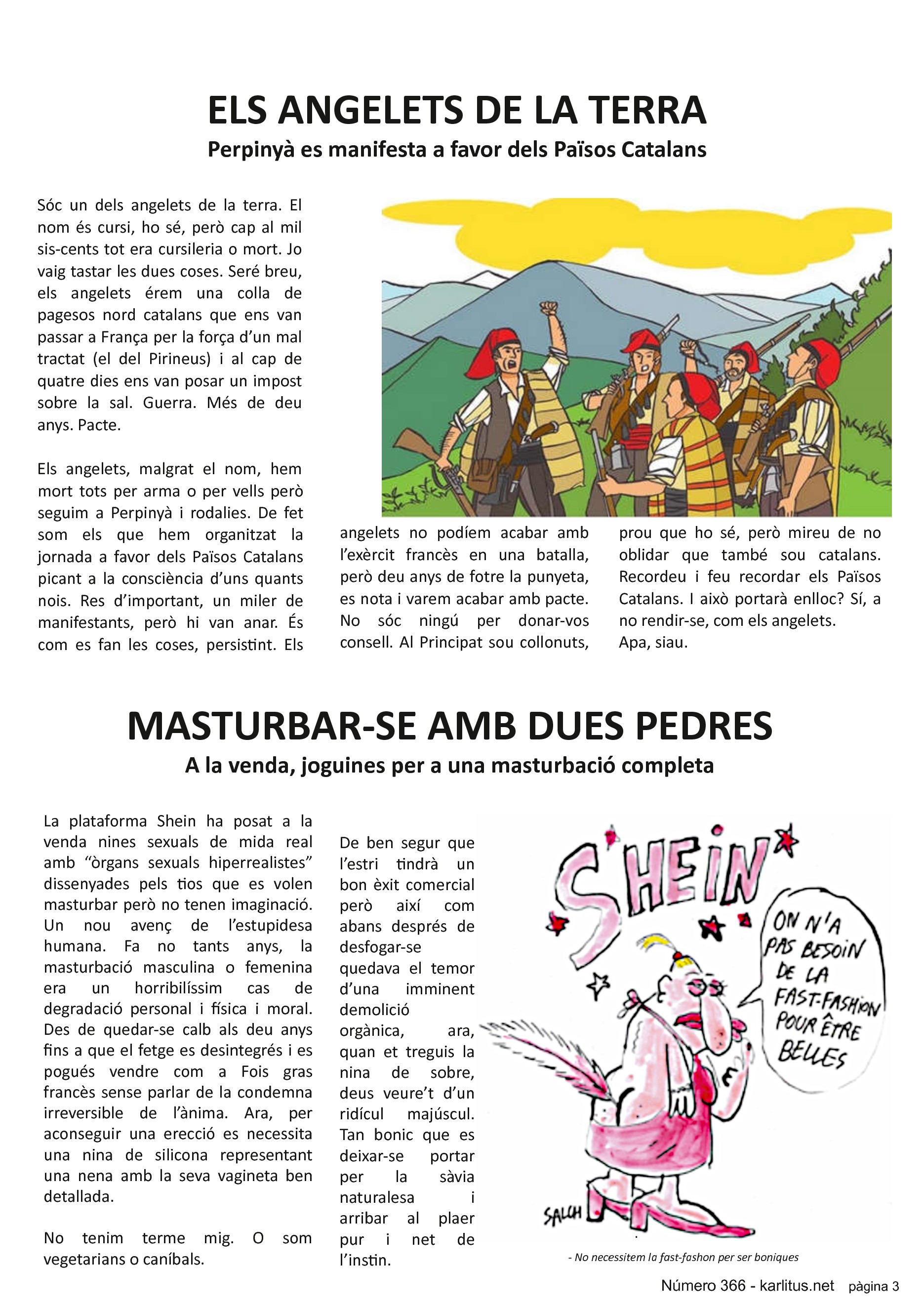 TERCERA PÀGINA
ELS ANGELETS DE LA TERRA
Perpinyà es manifesta a favor dels Països Catalans
Sóc un dels angelets de la terra. El nom és cursi, ho sé, però cap al mil sis-cents tot era cursileria o mort. Jo vaig tastar les dues coses. Seré breu, els angelets érem una colla de pagesos nord catalans que ens van passar a França per la força d’un mal tractat (el del Pirineus) i al cap de quatre dies ens van posar un impost sobre la sal. Guerra. Més de deu anys. Pacte.
Els angelets, malgrat el nom, hem mort tots per arma o per vells però seguim a Perpinyà i rodalies. De fet som els que hem organitzat la jornada a favor dels Països Catalans picant a la consciència d’uns quants nois. Res d’important, un miler de manifestants, però hi van anar. És com es fan les coses, persistint. Els angelets no podíem acabar amb l’exèrcit francès en una batalla, però deu anys de fotre la punyeta, es nota i varem acabar amb pacte. No sóc ningú per donar-vos consell. Al Principat sou collonuts, prou que ho sé, però mireu de no oblidar que també sou catalans. Recordeu i feu recordar els Països Catalans. I això portarà enlloc? Sí, a no rendir-se, com els angelets.
Apa, siau.
MASTURBAR-SE AMB DUES PEDRES
A la venda, joguines per a una masturbació completa
La plataforma Shein ha posat a la venda nines sexuals de mida real amb “òrgans sexuals hiperrealistes” dissenyades pels tios que es volen masturbar però no tenen imaginació. Un nou avenç de l’estupidesa humana. Fa no tants anys, la masturbació masculina o femenina era un horribilíssim cas de degradació personal i física i moral. Des de quedar-se calb als deu anys fins a que el fetge es desintegrés i es pogués vendre com a Fois gras francès sense parlar de la condemna irreversible de l’ànima. Ara, per aconseguir una erecció es necessita una nina de silicona representant una nena amb la seva vagineta ben detallada.
No tenim terme mig. O som vegetarians o caníbals.
De ben segur que l’estri tindrà un bon èxit comercial però així com abans després de desfogar-se quedava el temor d’una imminent demolició orgànica, ara, quan et treguis la nina de sobre, deus veure’t d’un ridícul majúscul. Tan bonic que es deixar-se portar per la sàvia naturalesa i arribar al plaer pur i net de l’instin.