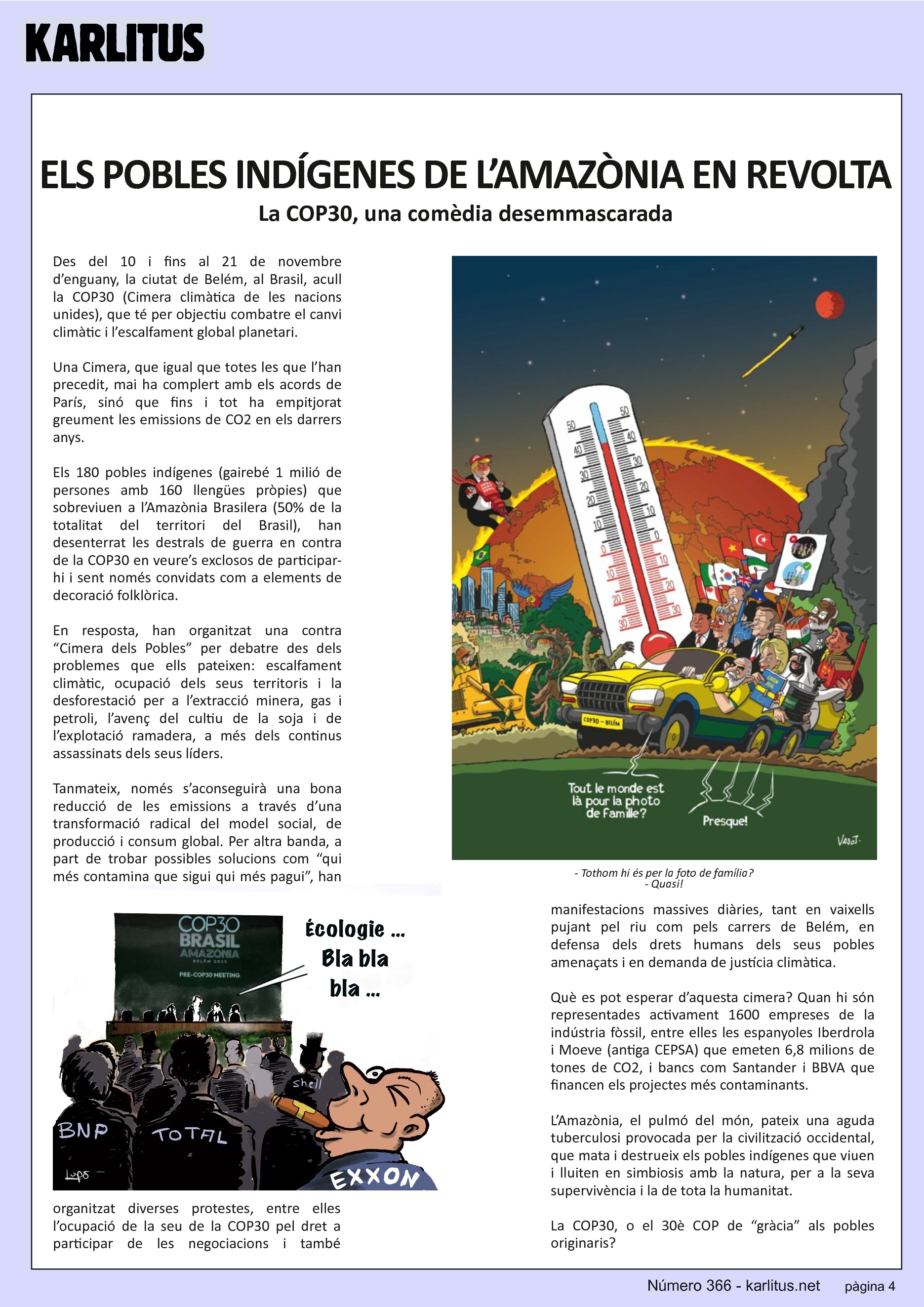 QUARTA PÀGINA
ELS POBLES INDÍGENES DE L’AMAZÒNIA EN REVOLTA
La COP30, una comèdia desemmascarada
Des del 10 i fins al 21 de novembre d’enguany, la ciutat de Belém, al Brasil, acull la COP30 (Cimera climàtica de les nacions unides), que té per objectiu combatre el canvi climàtic i l’escalfament global planetari.
Una Cimera, que igual que totes les que l’han precedit, mai ha complert amb els acords de París, sinó que fins i tot ha empitjorat greument les emissions de CO2 en els darrers anys.
Els 180 pobles indígenes (gairebé 1 milió de persones amb 160 llengües pròpies) que sobreviuen a l’Amazònia Brasilera (50% de la totalitat del territori del Brasil), han desenterrat les destrals de guerra en contra de la COP30 en veure’s exclosos de participar-hi i sent només convidats com a elements de decoració folklòrica.
En resposta, han organitzat una contra “Cimera dels Pobles” per debatre des dels problemes que ells pateixen: escalfament climàtic, ocupació dels seus territoris i la desforestació per a l’extracció minera, gas i petroli, l’avenç del cultiu de la soja i de l’explotació ramadera, a més dels continus assassinats dels seus líders.
Tanmateix, només s’aconseguirà una bona reducció de les emissions a través d’una transformació radical del model social, de producció i consum global. Per altra banda, a part de trobar possibles solucions com “qui més contamina que sigui qui més pagui”, han organitzat diverses protestes, entre elles l’ocupació de la seu de la COP30 pel dret a participar de les negociacions i també manifestacions massives diàries, tant en vaixells pujant pel riu com pels carrers de Belém, en defensa dels drets humans dels seus pobles amenaçats i en demanda de justícia climàtica.
Què es pot esperar d’aquesta cimera? Quan hi són representades activament 1600 empreses de la indústria fòssil, entre elles les espanyoles Iberdrola i Moeve (antiga CEPSA) que emeten 6,8 milions de tones de CO2, i bancs com Santander i BBVA que financen els projectes més contaminants.
L’Amazònia, el pulmó del món, pateix una aguda tuberculosi provocada per la civilització occidental, que mata i destrueix els pobles indígenes que viuen i lluiten en simbiosis amb la natura, per a la seva supervivència i la de tota la humanitat.
La COP30, o el 30è COP de “gràcia” als pobles originaris?