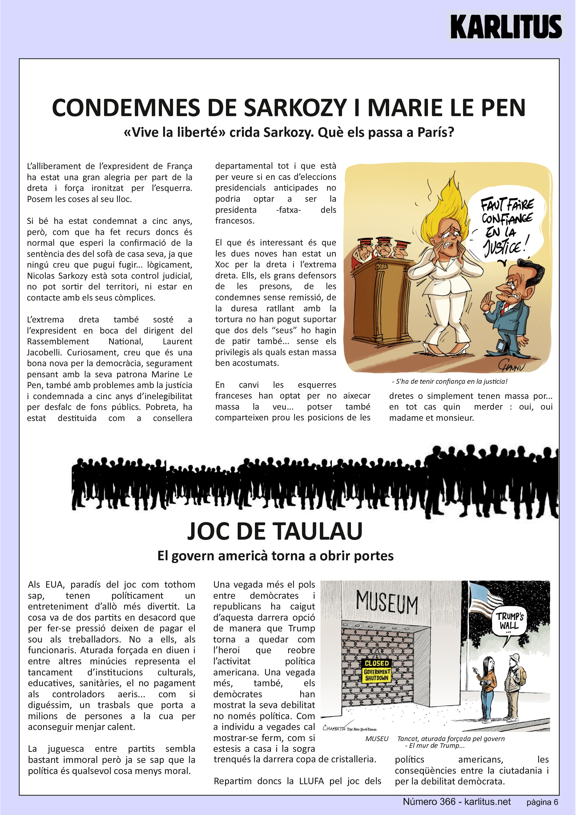 SISENA PÀGINA
CONDEMNES DE SARKOZY I MARIE LE PEN
«Vive la liberté» crida Sarkozy. Què els passa a París?
L’alliberament de l’expresident de França ha estat una gran alegria per part de la dreta i força ironitzat per l’esquerra. Posem les coses al seu lloc.
Si bé ha estat condemnat a cinc anys, però, com que ha fet recurs doncs és normal que esperi la confirmació de la sentència des del sofà de casa seva, ja que ningú creu que pugui fugir... lògicament, Nicolas Sarkozy està sota control judicial, no pot sortir del territori, ni estar en contacte amb els seus còmplices.
L’extrema dreta també sosté a l’expresident en boca del dirigent del Rassemblement National, Laurent Jacobelli. Curiosament, creu que és una bona nova per la democràcia, segurament pensant amb la seva patrona Marine Le Pen, també amb problemes amb la justícia i condemnada a cinc anys d’inelegibilitat per desfalc de fons públics. Pobreta, ha estat destituida com a consellera departamental tot i que està per veure si en cas d’eleccions presidencials anticipades no podria optar a ser la presidenta -fatxa- dels francesos.
El que és interessant és que les dues noves han estat un Xoc per la dreta i l’extrema dreta. Ells, els grans defensors de les presons, de les condemnes sense remissió, de la duresa ratllant amb la tortura no han pogut suportar que dos dels “seus” ho hagin de patir també... sense els privilegis als quals estan massa ben acostumats.
En canvi les esquerres franceses han optat per no aixecar massa la veu... potser també comparteixen prou les posicions de les dretes o simplement tenen massa por... en tot cas quin merder : oui, oui madame et monsieur.
JOC DE TAULA
El govern americà torna a obrir portes
Als EUA, paradís del joc com tothom sap, tenen políticament un entreteniment d’allò més divertit. La cosa va de dos partits en desacord que per fer-se pressió deixen de pagar el sou als treballadors. No a ells, als funcionaris. Aturada forçada en diuen i entre altres minúcies representa el tancament d’institucions culturals, educatives, sanitàries, el no pagament als controladors aeris... com si diguéssim, un trasbals que porta a milions de persones a la cua per aconseguir menjar calent.
La juguesca entre partits sembla bastant immoral però ja se sap que la política és qualsevol cosa menys moral.
Una vegada més el pols entre demòcrates i republicans ha caigut d’aquesta darrera opció de manera que Trump torna a quedar com l’heroi que reobre l’activitat política americana. Una vegada més, també, els demòcrates han mostrat la seva debilitat no només política. Com a individu a vegades cal mostrar-se ferm, com si estesis a casa i la sogra trenqués la darrera copa de cristalleria.
Repartim doncs la LLUFA pel joc dels polítics americans, les conseqüències entre la ciutadania i per la debilitat demòcrata.