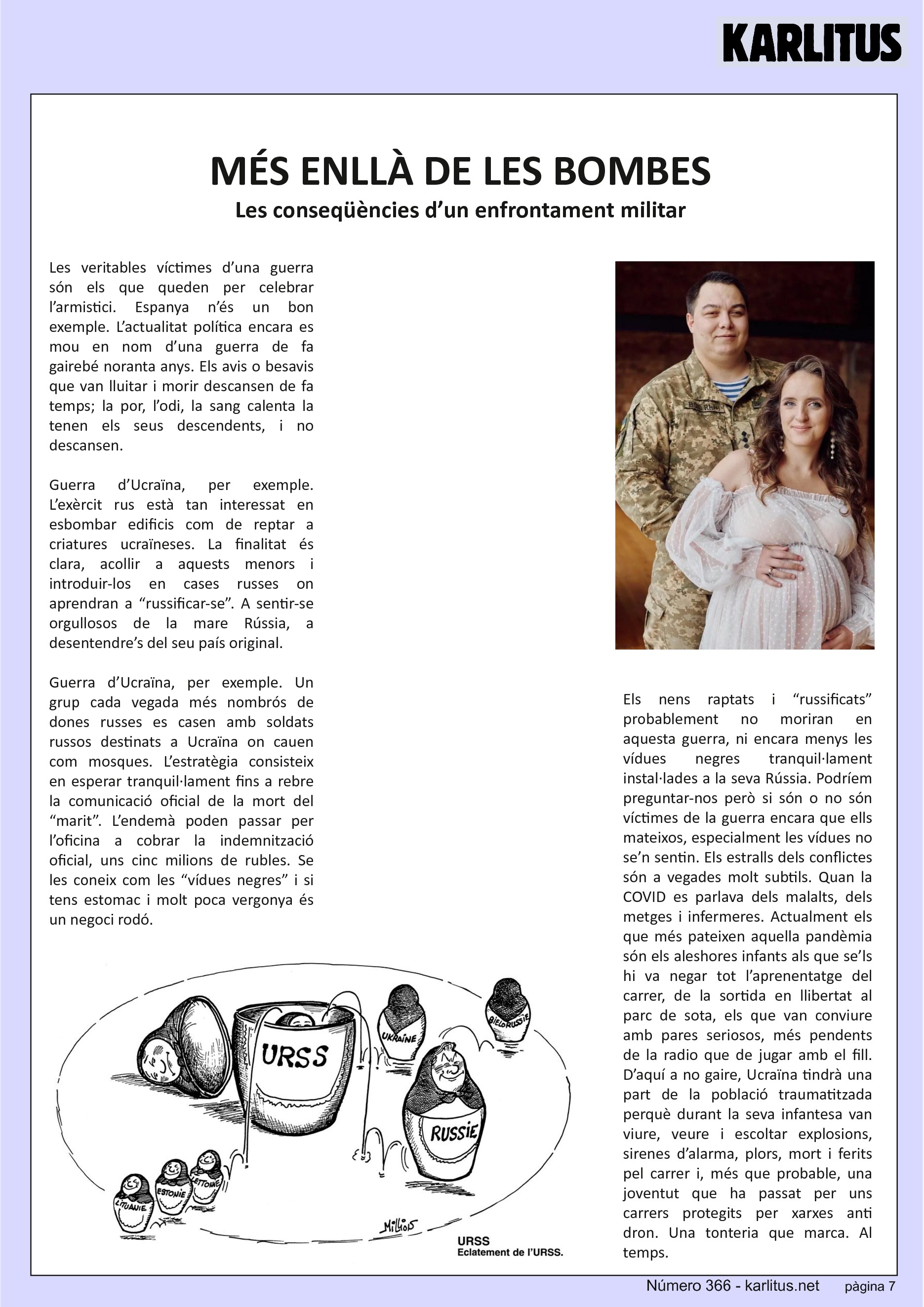 SETENA PÀGINA: EL CAT NEGRE
MÉS ENLLÀ DE LES BOMBES
Les conseqüències d’un enfrontament militar
Les veritables víctimes d’una guerra són els que queden per celebrar l’armistici. Espanya n’és un bon exemple. L’actualitat política encara es mou en nom d’una guerra de fa gairebé noranta anys. Els avis o besavis que van lluitar i morir descansen de fa temps; la por, l’odi, la sang calenta la tenen els seus descendents, i no descansen.
Guerra d’Ucraïna, per exemple. L’exèrcit rus està tan interessat en esbombar edificis com de reptar a criatures ucraïneses. La finalitat és clara, acollir a aquests menors i introduir-los en cases russes on aprendran a “russificar-se”. A sentir-se orgullosos de la mare Rússia, a desentendre’s del seu país original.
Guerra d’Ucraïna, per exemple. Un grup cada vegada més nombrós de dones russes es casen amb soldats russos destinats a Ucraïna on cauen com mosques. L’estratègia consisteix en esperar tranquil·lament fins a rebre la comunicació oficial de la mort del “marit”. L’endemà poden passar per l’oficina a cobrar la indemnització oficial, uns cinc milions de rubles. Se les coneix com les “vídues negres” i si tens estomac i molt poca vergonya és un negoci rodó.
Els nens raptats i “russificats” probablement no moriran en aquesta guerra, ni encara menys les vídues negres tranquil·lament instal·lades a la seva Rússia. Podríem preguntar-nos però si són o no són víctimes de la guerra encara que ells mateixos, especialment les vídues no se’n sentin. Els estralls dels conflictes són a vegades molt subtils. Quan la COVID es parlava dels malalts, dels metges i infermeres. Actualment els que més pateixen aquella pandèmia són els aleshores infants als que se’ls hi va negar tot l’aprenentatge del carrer, de la sortida en llibertat al parc de sota, els que van conviure amb pares seriosos, més pendents de la radio que de jugar amb el fill. D’aquí a no gaire, Ucraïna tindrà una part de la població traumatitzada perquè durant la seva infantesa van viure, veure i escoltar explosions, sirenes d’alarma, plors, mort i ferits pel carrer i, més que probable, una joventut que ha passat per uns carrers protegits per xarxes anti dron. Una tonteria que marca. Al temps.