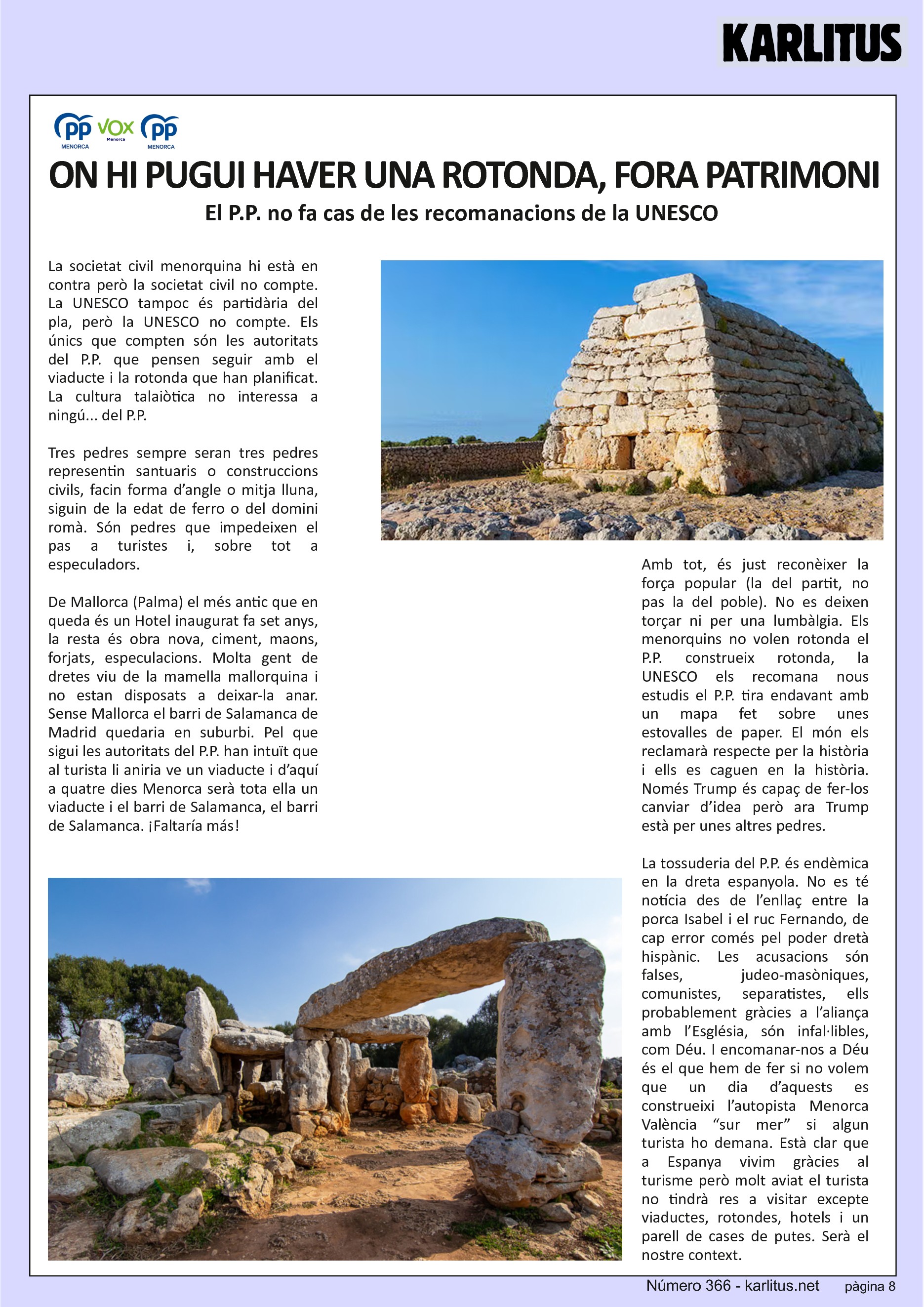 VUITENA PÀGINA
ON HI PUGUI HAVER UNA ROTONDA QUE S’APARTI EL PATRIMONI
El P.P. no fa cas de les recomanacions de la UNESCO
La societat civil menorquina hi està en contra però la societat civil no compte. La UNESCO tampoc és partidària del pla, però la UNESCO no compte. Els únics que compten són les autoritats del P.P. que pensen seguir amb el viaducte i la rotonda que han planificat. La cultura talaiòtica no interessa a ningú... del P.P.
Tres pedres sempre seran tres pedres representin santuaris o construccions civils, facin forma d’angle o mitja lluna, siguin de la edat de ferro o del domini romà. Són pedres que impedeixen el pas a turistes i, sobre tot a especuladors.
De Mallorca (Palma) el més antic que en queda és un Hotel inaugurat fa set anys, la resta és obra nova, ciment, maons, forjats, especulacions. Molta gent de dretes viu de la mamella mallorquina i no estan disposats a deixar-la anar. Sense Mallorca el barri de Salamanca de Madrid quedaria en suburbi. Pel que sigui les autoritats del P.P. han intuït que al turista li aniria ve un viaducte i d’aquí a quatre dies Menorca serà tota ella un viaducte i el barri de Salamanca, el barri de Salamanca. ¡Faltaría más!
Amb tot, és just reconèixer la força popular (la del partit, no pas la del poble). No es deixen torçar ni per una lumbàlgia. Els menorquins no volen rotonda el P.P. construeix rotonda, la UNESCO els recomana nous estudis el P.P. tira endavant amb un mapa fet sobre unes estovalles de paper. El món els reclamarà respecte per la història i ells es caguen en la història. Només Trump és capaç de fer-los canviar d’idea però ara Trump està per unes altres pedres.
La tossuderia del P.P. és endèmica en la dreta espanyola. No es té notícia des de l’enllaç entre la porca Isabel i el ruc Fernando, de cap error comés pel poder dretà hispànic. Les acusacions són falses, judeo-masòniques, comunistes, separatistes, ells probablement gràcies a l’aliança amb l’Església, són infal·libles, com Déu. I encomanar-nos a Déu és el que hem de fer si no volem que un dia d’aquests es construeixi l’autopista Menorca València “sur mer” si algun turista ho demana. Està clar que a Espanya vivim gràcies al turisme però molt aviat el turista no tindrà res a visitar excepte viaductes, rotondes, hotels i un parell de cases de putes. Serà el nostre context.